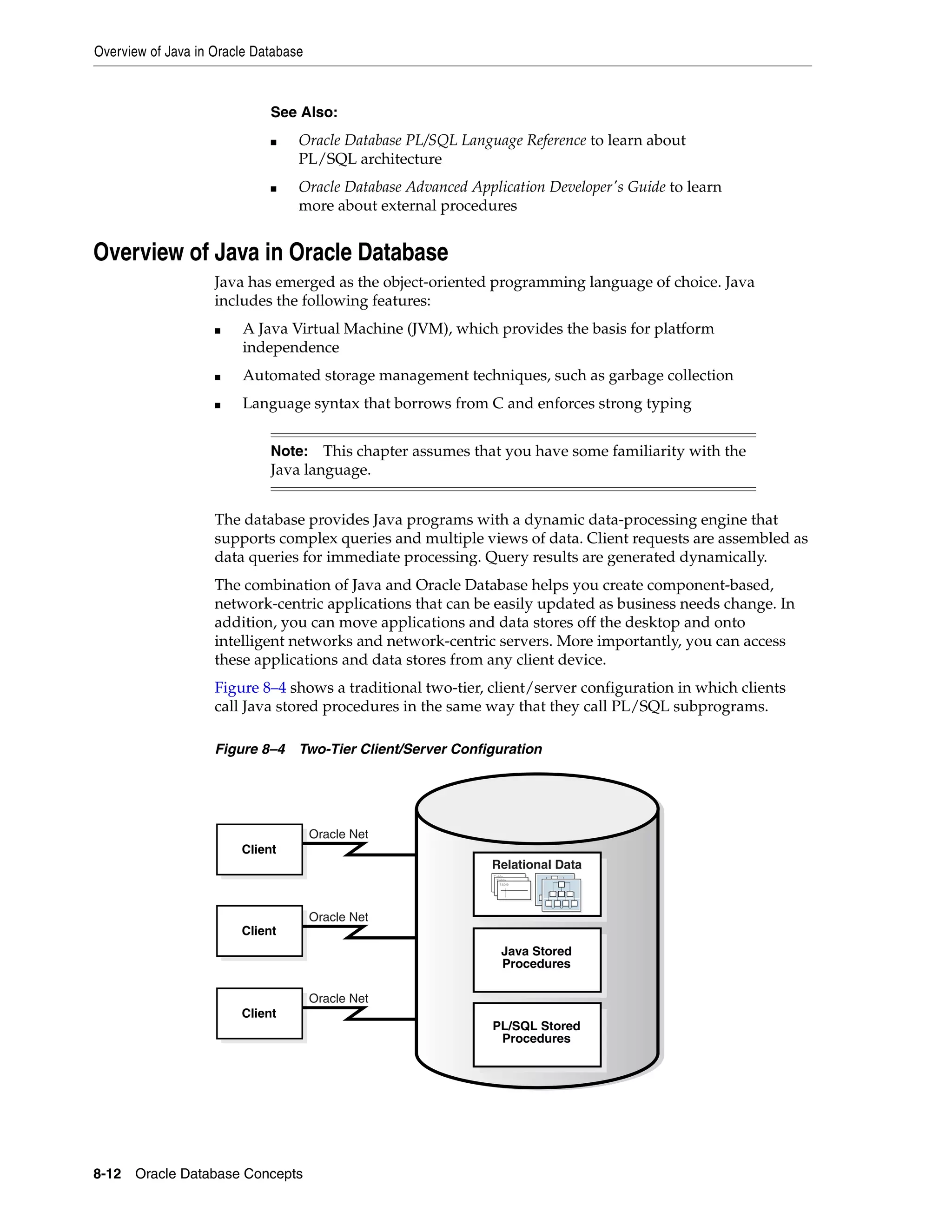 Overview of Java in Oracle Database 8-12 Oracle Database Concepts Overview of Java in Oracle Database Java has emerged as the object-oriented programming language of choice. Java includes the following features: ■ A Java Virtual Machine (JVM), which provides the basis for platform independence ■ Automated storage management techniques, such as garbage collection ■ Language syntax that borrows from C and enforces strong typing The database provides Java programs with a dynamic data-processing engine that supports complex queries and multiple views of data. Client requests are assembled as data queries for immediate processing. Query results are generated dynamically. The combination of Java and Oracle Database helps you create component-based, network-centric applications that can be easily updated as business needs change. In addition, you can move applications and data stores off the desktop and onto intelligent networks and network-centric servers. More importantly, you can access these applications and data stores from any client device. Figure 8–4 shows a traditional two-tier, client/server configuration in which clients call Java stored procedures in the same way that they call PL/SQL subprograms. Figure 8–4 Two-Tier Client/Server Configuration See Also: ■ Oracle Database PL/SQL Language Reference to learn about PL/SQL architecture ■ Oracle Database Advanced Application Developer's Guide to learn more about external procedures Note: This chapter assumes that you have some familiarity with the Java language. Oracle Net Oracle Net Oracle Net Client Client Client Java Stored Procedures PL/SQL Stored Procedures Table Table Table Relational Data 
