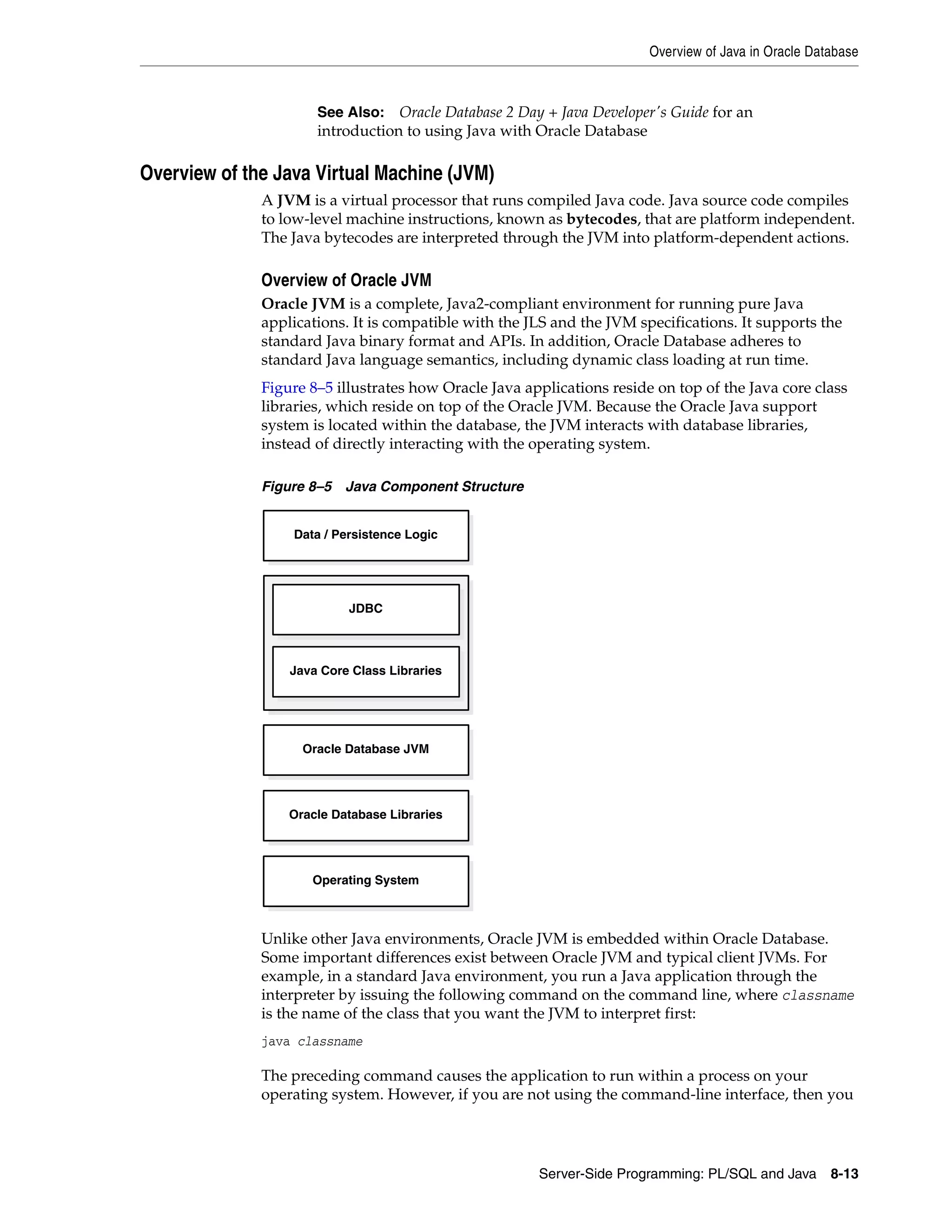 Overview of Java in Oracle Database Server-Side Programming: PL/SQL and Java 8-13 Overview of the Java Virtual Machine (JVM) A JVM is a virtual processor that runs compiled Java code. Java source code compiles to low-level machine instructions, known as bytecodes, that are platform independent. The Java bytecodes are interpreted through the JVM into platform-dependent actions. Overview of Oracle JVM Oracle JVM is a complete, Java2-compliant environment for running pure Java applications. It is compatible with the JLS and the JVM specifications. It supports the standard Java binary format and APIs. In addition, Oracle Database adheres to standard Java language semantics, including dynamic class loading at run time. Figure 8–5 illustrates how Oracle Java applications reside on top of the Java core class libraries, which reside on top of the Oracle JVM. Because the Oracle Java support system is located within the database, the JVM interacts with database libraries, instead of directly interacting with the operating system. Figure 8–5 Java Component Structure Unlike other Java environments, Oracle JVM is embedded within Oracle Database. Some important differences exist between Oracle JVM and typical client JVMs. For example, in a standard Java environment, you run a Java application through the interpreter by issuing the following command on the command line, where classname is the name of the class that you want the JVM to interpret first: java classname The preceding command causes the application to run within a process on your operating system. However, if you are not using the command-line interface, then you See Also: Oracle Database 2 Day + Java Developer's Guide for an introduction to using Java with Oracle Database Data / Persistence Logic Oracle Database JVM JDBC Java Core Class Libraries Oracle Database Libraries Operating System 