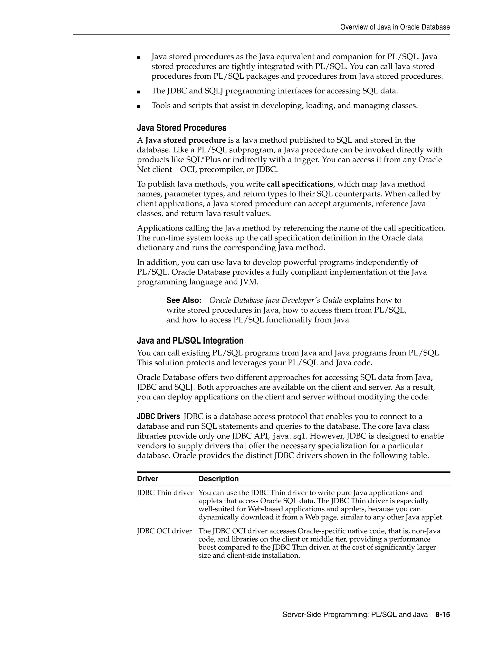 Overview of Java in Oracle Database Server-Side Programming: PL/SQL and Java 8-15 ■ Java stored procedures as the Java equivalent and companion for PL/SQL. Java stored procedures are tightly integrated with PL/SQL. You can call Java stored procedures from PL/SQL packages and procedures from Java stored procedures. ■ The JDBC and SQLJ programming interfaces for accessing SQL data. ■ Tools and scripts that assist in developing, loading, and managing classes. Java Stored Procedures A Java stored procedure is a Java method published to SQL and stored in the database. Like a PL/SQL subprogram, a Java procedure can be invoked directly with products like SQL*Plus or indirectly with a trigger. You can access it from any Oracle Net client—OCI, precompiler, or JDBC. To publish Java methods, you write call specifications, which map Java method names, parameter types, and return types to their SQL counterparts. When called by client applications, a Java stored procedure can accept arguments, reference Java classes, and return Java result values. Applications calling the Java method by referencing the name of the call specification. The run-time system looks up the call specification definition in the Oracle data dictionary and runs the corresponding Java method. In addition, you can use Java to develop powerful programs independently of PL/SQL. Oracle Database provides a fully compliant implementation of the Java programming language and JVM. Java and PL/SQL Integration You can call existing PL/SQL programs from Java and Java programs from PL/SQL. This solution protects and leverages your PL/SQL and Java code. Oracle Database offers two different approaches for accessing SQL data from Java, JDBC and SQLJ. Both approaches are available on the client and server. As a result, you can deploy applications on the client and server without modifying the code. JDBC Drivers JDBC is a database access protocol that enables you to connect to a database and run SQL statements and queries to the database. The core Java class libraries provide only one JDBC API, java.sql. However, JDBC is designed to enable vendors to supply drivers that offer the necessary specialization for a particular database. Oracle provides the distinct JDBC drivers shown in the following table. See Also: Oracle Database Java Developer's Guide explains how to write stored procedures in Java, how to access them from PL/SQL, and how to access PL/SQL functionality from Java Driver Description JDBC Thin driver You can use the JDBC Thin driver to write pure Java applications and applets that access Oracle SQL data. The JDBC Thin driver is especially well-suited for Web-based applications and applets, because you can dynamically download it from a Web page, similar to any other Java applet. JDBC OCI driver The JDBC OCI driver accesses Oracle-specific native code, that is, non-Java code, and libraries on the client or middle tier, providing a performance boost compared to the JDBC Thin driver, at the cost of significantly larger size and client-side installation. 