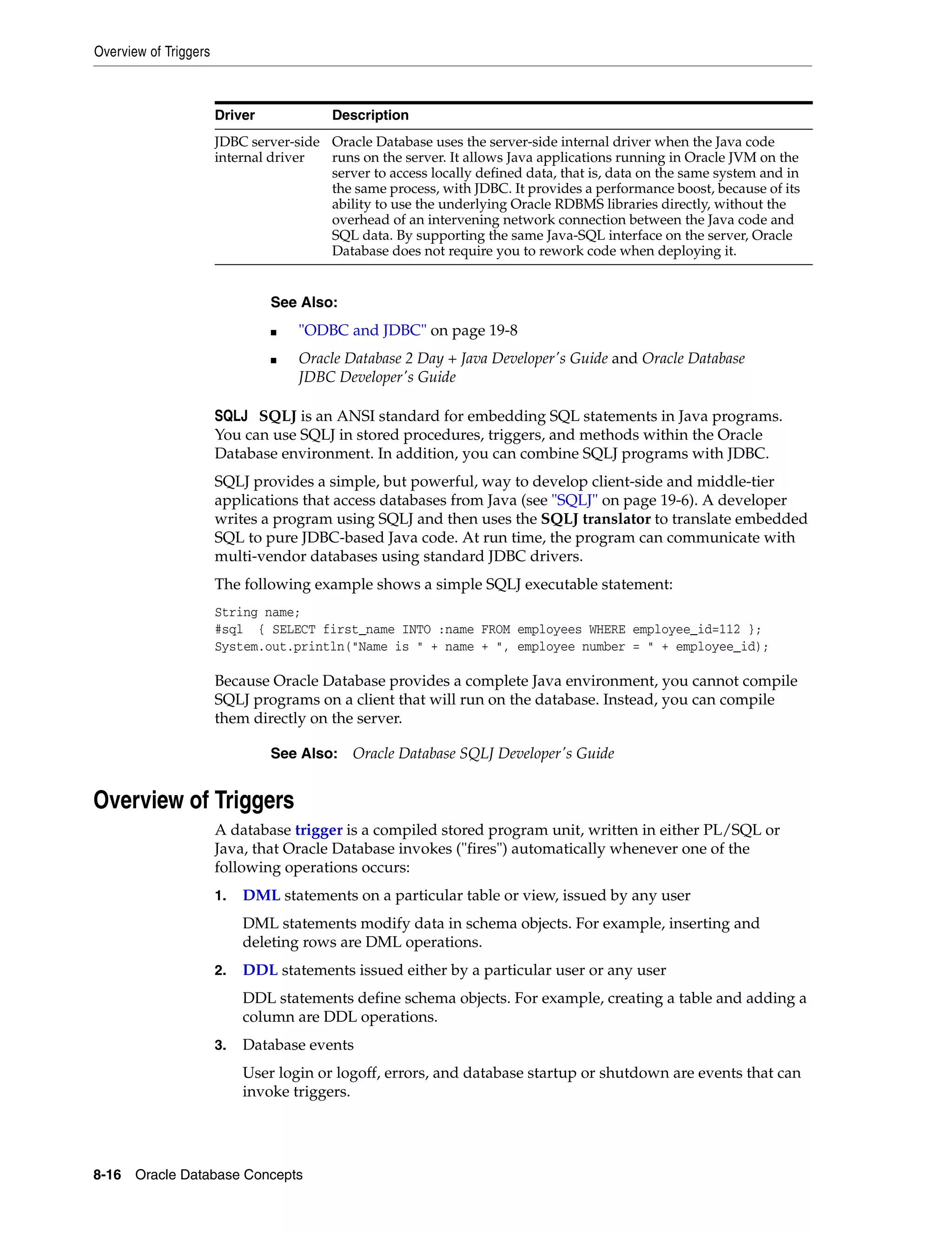 Overview of Triggers 8-16 Oracle Database Concepts SQLJ SQLJ is an ANSI standard for embedding SQL statements in Java programs. You can use SQLJ in stored procedures, triggers, and methods within the Oracle Database environment. In addition, you can combine SQLJ programs with JDBC. SQLJ provides a simple, but powerful, way to develop client-side and middle-tier applications that access databases from Java (see "SQLJ" on page 19-6). A developer writes a program using SQLJ and then uses the SQLJ translator to translate embedded SQL to pure JDBC-based Java code. At run time, the program can communicate with multi-vendor databases using standard JDBC drivers. The following example shows a simple SQLJ executable statement: String name; #sql { SELECT first_name INTO :name FROM employees WHERE employee_id=112 }; System.out.println("Name is " + name + ", employee number = " + employee_id); Because Oracle Database provides a complete Java environment, you cannot compile SQLJ programs on a client that will run on the database. Instead, you can compile them directly on the server. Overview of Triggers A database trigger is a compiled stored program unit, written in either PL/SQL or Java, that Oracle Database invokes ("fires") automatically whenever one of the following operations occurs: 1. DML statements on a particular table or view, issued by any user DML statements modify data in schema objects. For example, inserting and deleting rows are DML operations. 2. DDL statements issued either by a particular user or any user DDL statements define schema objects. For example, creating a table and adding a column are DDL operations. 3. Database events User login or logoff, errors, and database startup or shutdown are events that can invoke triggers. JDBC server-side internal driver Oracle Database uses the server-side internal driver when the Java code runs on the server. It allows Java applications running in Oracle JVM on the server to access locally defined data, that is, data on the same system and in the same process, with JDBC. It provides a performance boost, because of its ability to use the underlying Oracle RDBMS libraries directly, without the overhead of an intervening network connection between the Java code and SQL data. By supporting the same Java-SQL interface on the server, Oracle Database does not require you to rework code when deploying it. See Also: ■ "ODBC and JDBC" on page 19-8 ■ Oracle Database 2 Day + Java Developer's Guide and Oracle Database JDBC Developer's Guide See Also: Oracle Database SQLJ Developer's Guide Driver Description 