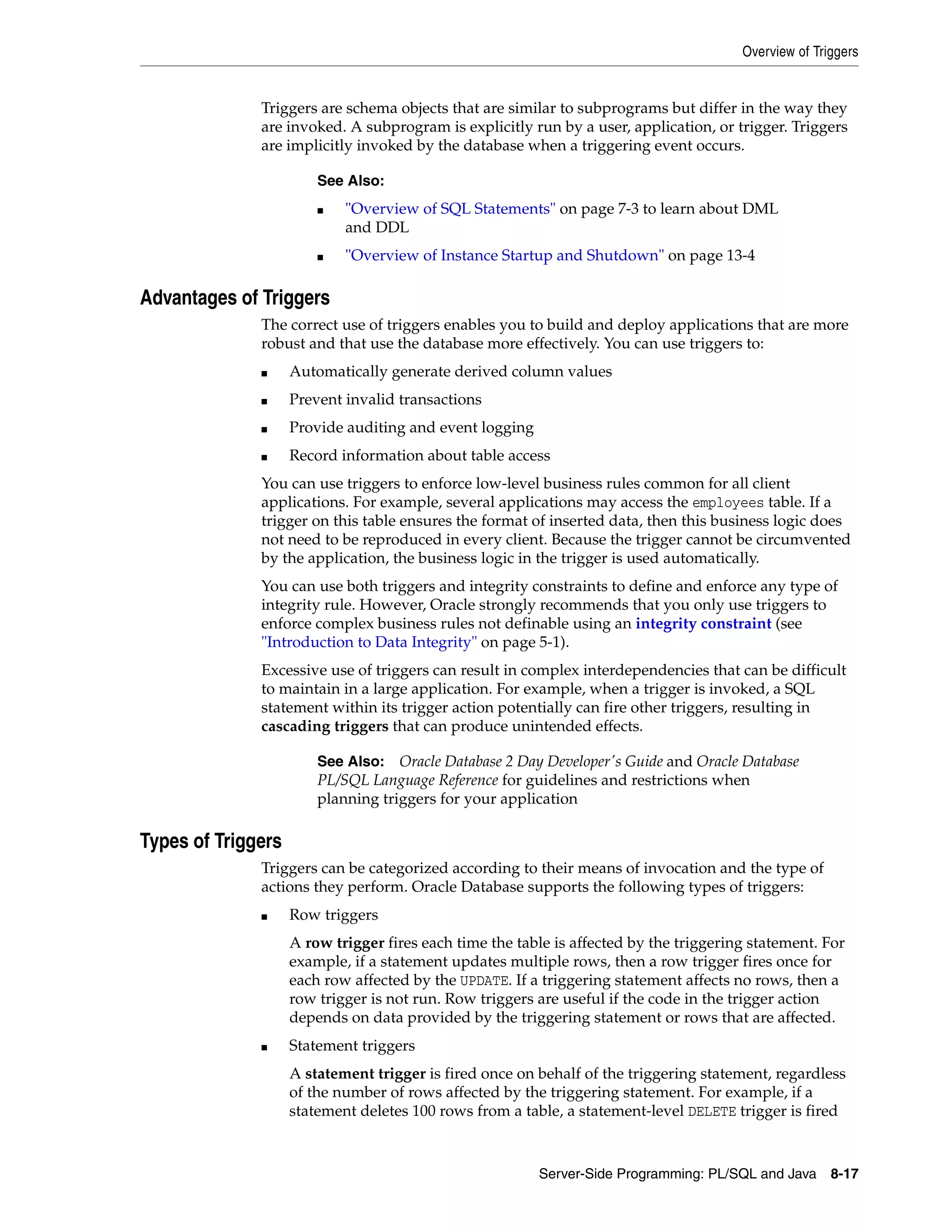 Overview of Triggers Server-Side Programming: PL/SQL and Java 8-17 Triggers are schema objects that are similar to subprograms but differ in the way they are invoked. A subprogram is explicitly run by a user, application, or trigger. Triggers are implicitly invoked by the database when a triggering event occurs. Advantages of Triggers The correct use of triggers enables you to build and deploy applications that are more robust and that use the database more effectively. You can use triggers to: ■ Automatically generate derived column values ■ Prevent invalid transactions ■ Provide auditing and event logging ■ Record information about table access You can use triggers to enforce low-level business rules common for all client applications. For example, several applications may access the employees table. If a trigger on this table ensures the format of inserted data, then this business logic does not need to be reproduced in every client. Because the trigger cannot be circumvented by the application, the business logic in the trigger is used automatically. You can use both triggers and integrity constraints to define and enforce any type of integrity rule. However, Oracle strongly recommends that you only use triggers to enforce complex business rules not definable using an integrity constraint (see "Introduction to Data Integrity" on page 5-1). Excessive use of triggers can result in complex interdependencies that can be difficult to maintain in a large application. For example, when a trigger is invoked, a SQL statement within its trigger action potentially can fire other triggers, resulting in cascading triggers that can produce unintended effects. Types of Triggers Triggers can be categorized according to their means of invocation and the type of actions they perform. Oracle Database supports the following types of triggers: ■ Row triggers A row trigger fires each time the table is affected by the triggering statement. For example, if a statement updates multiple rows, then a row trigger fires once for each row affected by the UPDATE. If a triggering statement affects no rows, then a row trigger is not run. Row triggers are useful if the code in the trigger action depends on data provided by the triggering statement or rows that are affected. ■ Statement triggers A statement trigger is fired once on behalf of the triggering statement, regardless of the number of rows affected by the triggering statement. For example, if a statement deletes 100 rows from a table, a statement-level DELETE trigger is fired See Also: ■ "Overview of SQL Statements" on page 7-3 to learn about DML and DDL ■ "Overview of Instance Startup and Shutdown" on page 13-4 See Also: Oracle Database 2 Day Developer's Guide and Oracle Database PL/SQL Language Reference for guidelines and restrictions when planning triggers for your application 
