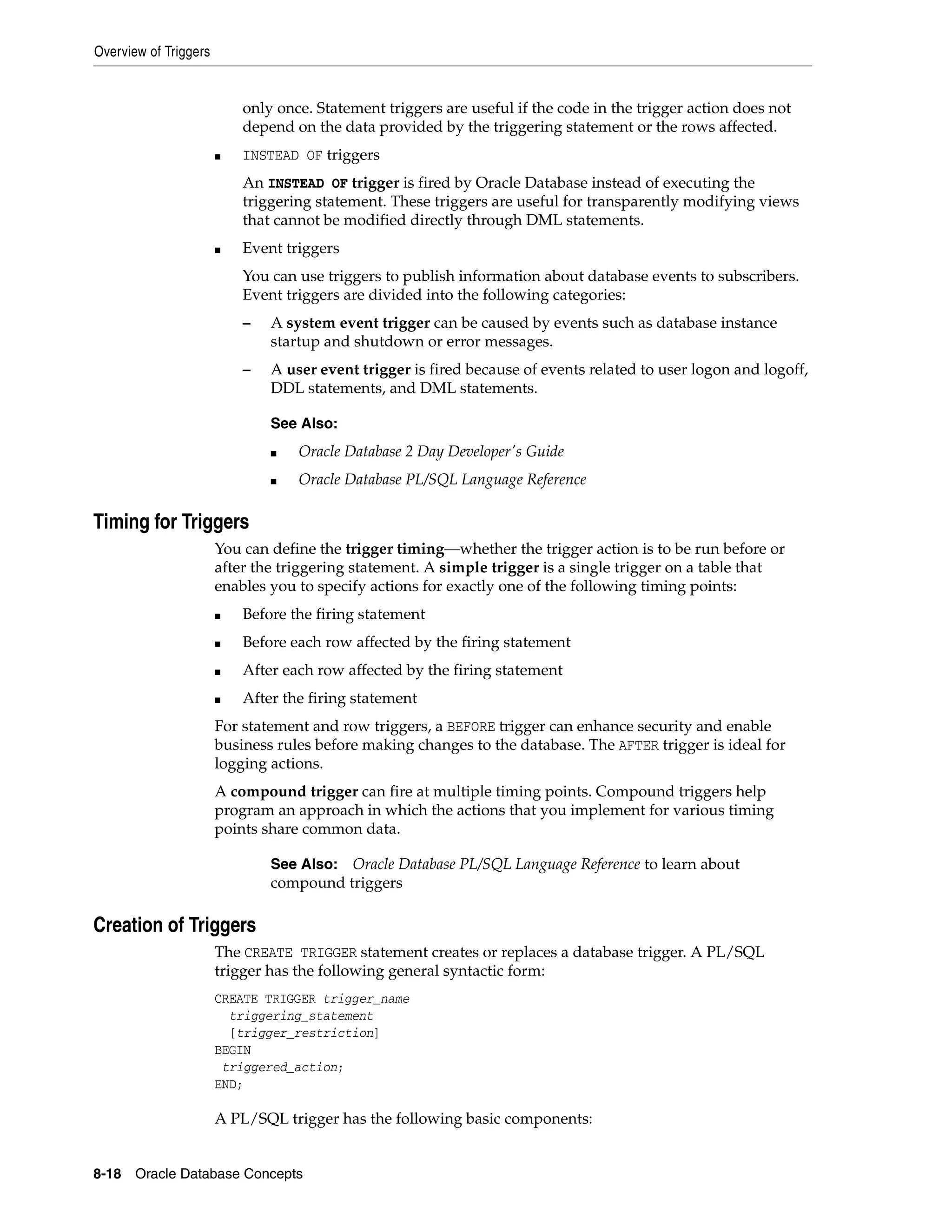 Overview of Triggers 8-18 Oracle Database Concepts only once. Statement triggers are useful if the code in the trigger action does not depend on the data provided by the triggering statement or the rows affected. ■ INSTEAD OF triggers An INSTEAD OF trigger is fired by Oracle Database instead of executing the triggering statement. These triggers are useful for transparently modifying views that cannot be modified directly through DML statements. ■ Event triggers You can use triggers to publish information about database events to subscribers. Event triggers are divided into the following categories: – A system event trigger can be caused by events such as database instance startup and shutdown or error messages. – A user event trigger is fired because of events related to user logon and logoff, DDL statements, and DML statements. Timing for Triggers You can define the trigger timing—whether the trigger action is to be run before or after the triggering statement. A simple trigger is a single trigger on a table that enables you to specify actions for exactly one of the following timing points: ■ Before the firing statement ■ Before each row affected by the firing statement ■ After each row affected by the firing statement ■ After the firing statement For statement and row triggers, a BEFORE trigger can enhance security and enable business rules before making changes to the database. The AFTER trigger is ideal for logging actions. A compound trigger can fire at multiple timing points. Compound triggers help program an approach in which the actions that you implement for various timing points share common data. Creation of Triggers The CREATE TRIGGER statement creates or replaces a database trigger. A PL/SQL trigger has the following general syntactic form: CREATE TRIGGER trigger_name triggering_statement [trigger_restriction] BEGIN triggered_action; END; A PL/SQL trigger has the following basic components: See Also: ■ Oracle Database 2 Day Developer's Guide ■ Oracle Database PL/SQL Language Reference See Also: Oracle Database PL/SQL Language Reference to learn about compound triggers 