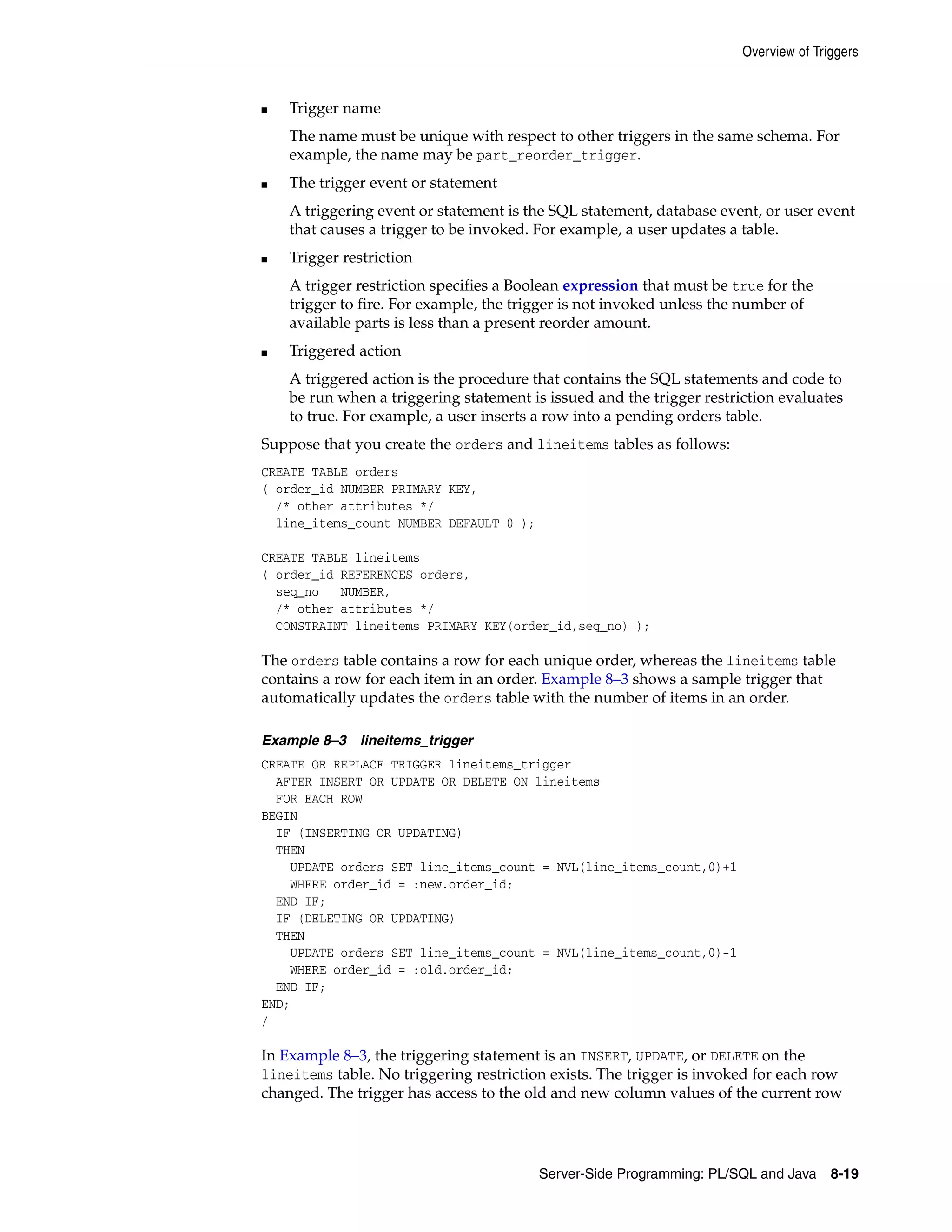 Overview of Triggers Server-Side Programming: PL/SQL and Java 8-19 ■ Trigger name The name must be unique with respect to other triggers in the same schema. For example, the name may be part_reorder_trigger. ■ The trigger event or statement A triggering event or statement is the SQL statement, database event, or user event that causes a trigger to be invoked. For example, a user updates a table. ■ Trigger restriction A trigger restriction specifies a Boolean expression that must be true for the trigger to fire. For example, the trigger is not invoked unless the number of available parts is less than a present reorder amount. ■ Triggered action A triggered action is the procedure that contains the SQL statements and code to be run when a triggering statement is issued and the trigger restriction evaluates to true. For example, a user inserts a row into a pending orders table. Suppose that you create the orders and lineitems tables as follows: CREATE TABLE orders ( order_id NUMBER PRIMARY KEY, /* other attributes */ line_items_count NUMBER DEFAULT 0 ); CREATE TABLE lineitems ( order_id REFERENCES orders, seq_no NUMBER, /* other attributes */ CONSTRAINT lineitems PRIMARY KEY(order_id,seq_no) ); The orders table contains a row for each unique order, whereas the lineitems table contains a row for each item in an order. Example 8–3 shows a sample trigger that automatically updates the orders table with the number of items in an order. Example 8–3 lineitems_trigger CREATE OR REPLACE TRIGGER lineitems_trigger AFTER INSERT OR UPDATE OR DELETE ON lineitems FOR EACH ROW BEGIN IF (INSERTING OR UPDATING) THEN UPDATE orders SET line_items_count = NVL(line_items_count,0)+1 WHERE order_id = :new.order_id; END IF; IF (DELETING OR UPDATING) THEN UPDATE orders SET line_items_count = NVL(line_items_count,0)-1 WHERE order_id = :old.order_id; END IF; END; / In Example 8–3, the triggering statement is an INSERT, UPDATE, or DELETE on the lineitems table. No triggering restriction exists. The trigger is invoked for each row changed. The trigger has access to the old and new column values of the current row 