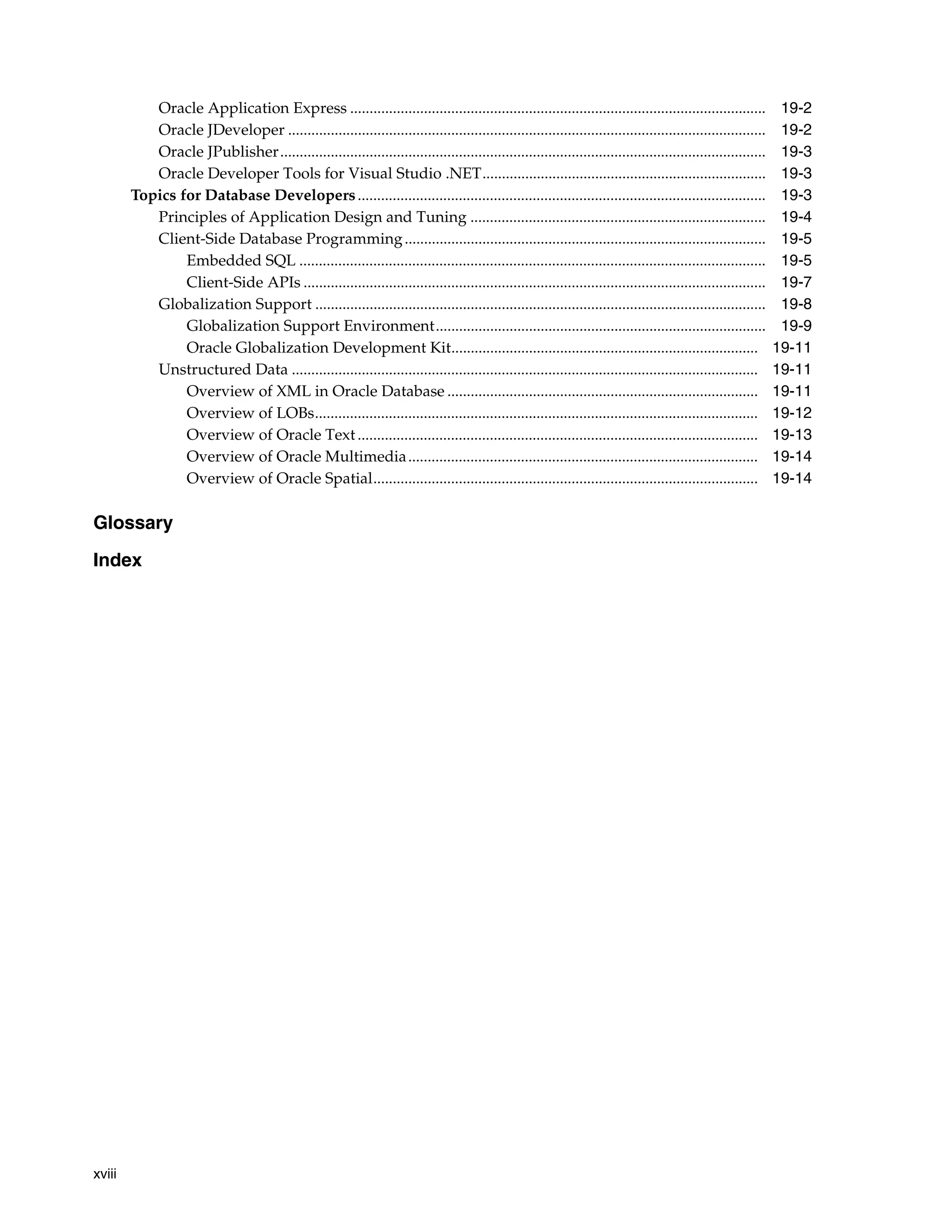xviii Oracle Application Express ........................................................................................................... 19-2 Oracle JDeveloper ........................................................................................................................... 19-2 Oracle JPublisher............................................................................................................................. 19-3 Oracle Developer Tools for Visual Studio .NET......................................................................... 19-3 Topics for Database Developers......................................................................................................... 19-3 Principles of Application Design and Tuning ............................................................................ 19-4 Client-Side Database Programming............................................................................................. 19-5 Embedded SQL ........................................................................................................................ 19-5 Client-Side APIs ....................................................................................................................... 19-7 Globalization Support .................................................................................................................... 19-8 Globalization Support Environment..................................................................................... 19-9 Oracle Globalization Development Kit............................................................................... 19-11 Unstructured Data ........................................................................................................................ 19-11 Overview of XML in Oracle Database ................................................................................ 19-11 Overview of LOBs.................................................................................................................. 19-12 Overview of Oracle Text....................................................................................................... 19-13 Overview of Oracle Multimedia.......................................................................................... 19-14 Overview of Oracle Spatial................................................................................................... 19-14 Glossary Index 