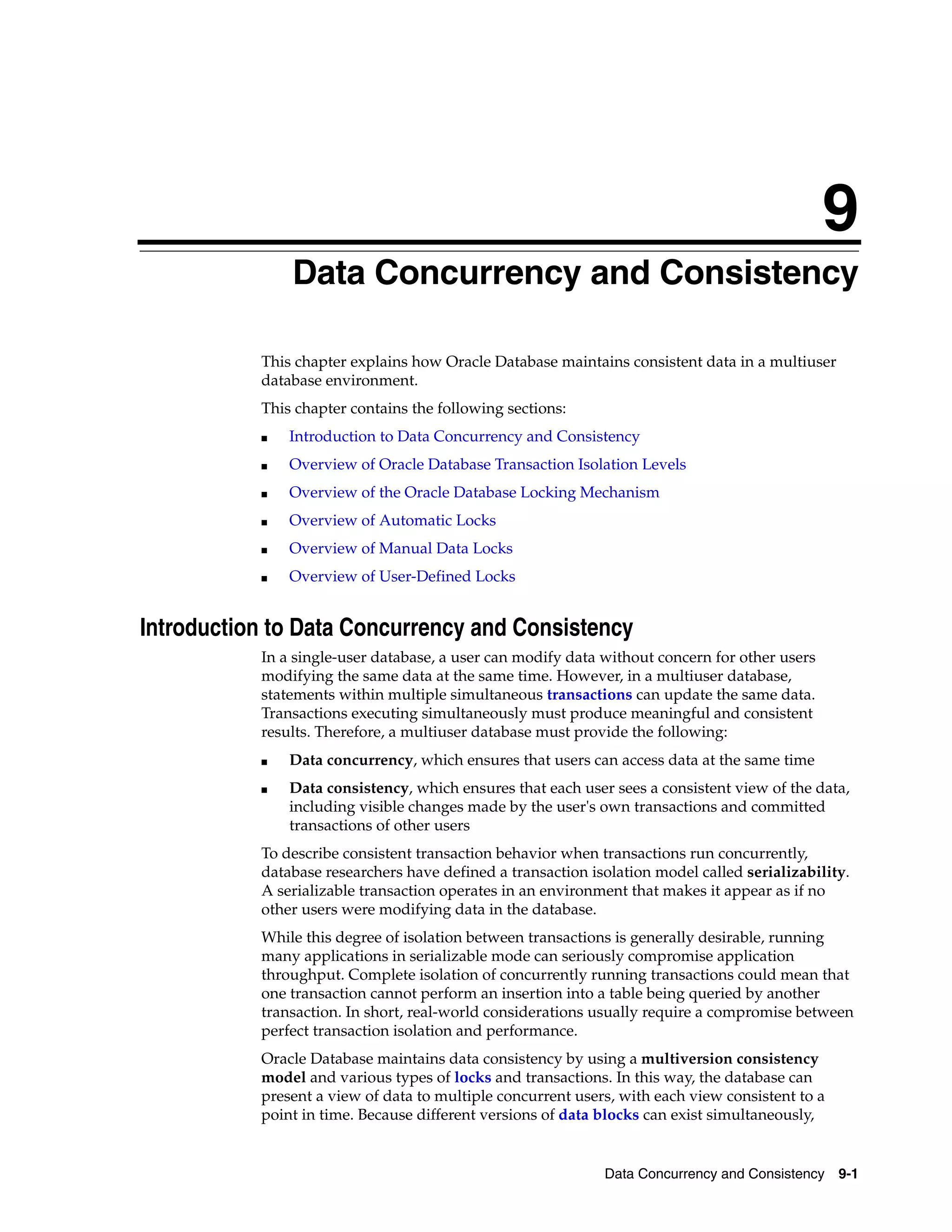 9 Data Concurrency and Consistency 9-1 9Data Concurrency and Consistency This chapter explains how Oracle Database maintains consistent data in a multiuser database environment. This chapter contains the following sections: ■ Introduction to Data Concurrency and Consistency ■ Overview of Oracle Database Transaction Isolation Levels ■ Overview of the Oracle Database Locking Mechanism ■ Overview of Automatic Locks ■ Overview of Manual Data Locks ■ Overview of User-Defined Locks Introduction to Data Concurrency and Consistency In a single-user database, a user can modify data without concern for other users modifying the same data at the same time. However, in a multiuser database, statements within multiple simultaneous transactions can update the same data. Transactions executing simultaneously must produce meaningful and consistent results. Therefore, a multiuser database must provide the following: ■ Data concurrency, which ensures that users can access data at the same time ■ Data consistency, which ensures that each user sees a consistent view of the data, including visible changes made by the user's own transactions and committed transactions of other users To describe consistent transaction behavior when transactions run concurrently, database researchers have defined a transaction isolation model called serializability. A serializable transaction operates in an environment that makes it appear as if no other users were modifying data in the database. While this degree of isolation between transactions is generally desirable, running many applications in serializable mode can seriously compromise application throughput. Complete isolation of concurrently running transactions could mean that one transaction cannot perform an insertion into a table being queried by another transaction. In short, real-world considerations usually require a compromise between perfect transaction isolation and performance. Oracle Database maintains data consistency by using a multiversion consistency model and various types of locks and transactions. In this way, the database can present a view of data to multiple concurrent users, with each view consistent to a point in time. Because different versions of data blocks can exist simultaneously, 