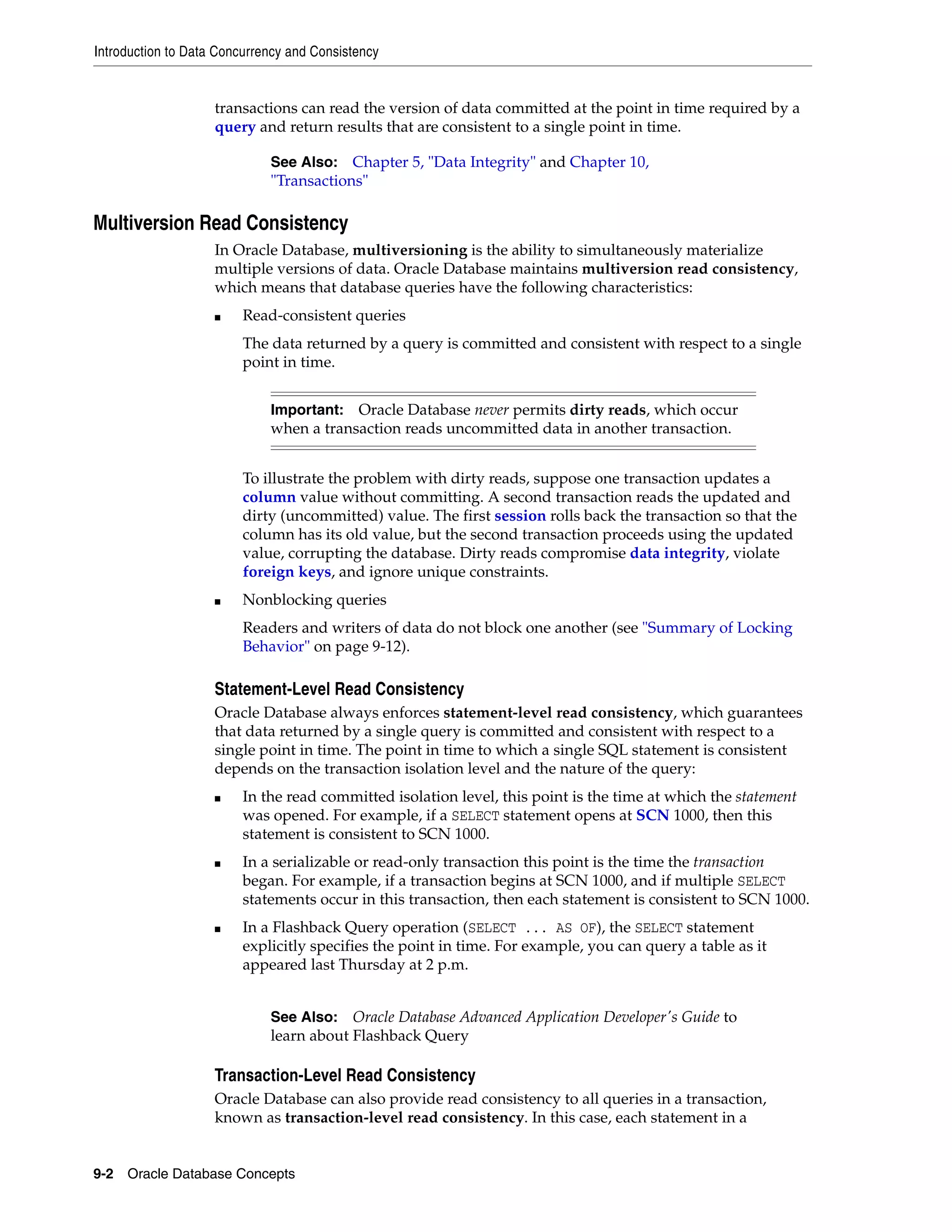 Introduction to Data Concurrency and Consistency 9-2 Oracle Database Concepts transactions can read the version of data committed at the point in time required by a query and return results that are consistent to a single point in time. Multiversion Read Consistency In Oracle Database, multiversioning is the ability to simultaneously materialize multiple versions of data. Oracle Database maintains multiversion read consistency, which means that database queries have the following characteristics: ■ Read-consistent queries The data returned by a query is committed and consistent with respect to a single point in time. To illustrate the problem with dirty reads, suppose one transaction updates a column value without committing. A second transaction reads the updated and dirty (uncommitted) value. The first session rolls back the transaction so that the column has its old value, but the second transaction proceeds using the updated value, corrupting the database. Dirty reads compromise data integrity, violate foreign keys, and ignore unique constraints. ■ Nonblocking queries Readers and writers of data do not block one another (see "Summary of Locking Behavior" on page 9-12). Statement-Level Read Consistency Oracle Database always enforces statement-level read consistency, which guarantees that data returned by a single query is committed and consistent with respect to a single point in time. The point in time to which a single SQL statement is consistent depends on the transaction isolation level and the nature of the query: ■ In the read committed isolation level, this point is the time at which the statement was opened. For example, if a SELECT statement opens at SCN 1000, then this statement is consistent to SCN 1000. ■ In a serializable or read-only transaction this point is the time the transaction began. For example, if a transaction begins at SCN 1000, and if multiple SELECT statements occur in this transaction, then each statement is consistent to SCN 1000. ■ In a Flashback Query operation (SELECT ... AS OF), the SELECT statement explicitly specifies the point in time. For example, you can query a table as it appeared last Thursday at 2 p.m. Transaction-Level Read Consistency Oracle Database can also provide read consistency to all queries in a transaction, known as transaction-level read consistency. In this case, each statement in a See Also: Chapter 5, "Data Integrity" and Chapter 10, "Transactions" Important: Oracle Database never permits dirty reads, which occur when a transaction reads uncommitted data in another transaction. See Also: Oracle Database Advanced Application Developer's Guide to learn about Flashback Query 