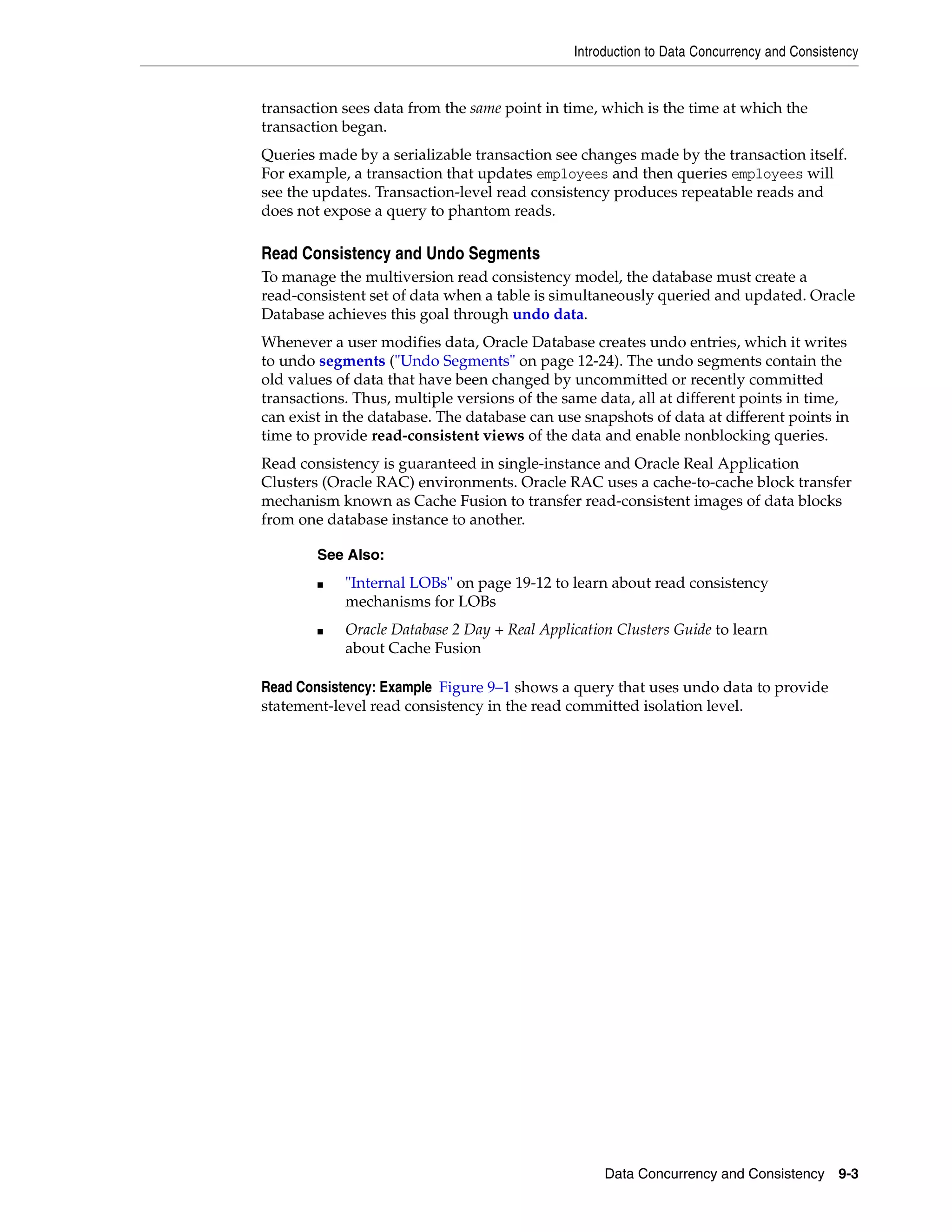 Introduction to Data Concurrency and Consistency Data Concurrency and Consistency 9-3 transaction sees data from the same point in time, which is the time at which the transaction began. Queries made by a serializable transaction see changes made by the transaction itself. For example, a transaction that updates employees and then queries employees will see the updates. Transaction-level read consistency produces repeatable reads and does not expose a query to phantom reads. Read Consistency and Undo Segments To manage the multiversion read consistency model, the database must create a read-consistent set of data when a table is simultaneously queried and updated. Oracle Database achieves this goal through undo data. Whenever a user modifies data, Oracle Database creates undo entries, which it writes to undo segments ("Undo Segments" on page 12-24). The undo segments contain the old values of data that have been changed by uncommitted or recently committed transactions. Thus, multiple versions of the same data, all at different points in time, can exist in the database. The database can use snapshots of data at different points in time to provide read-consistent views of the data and enable nonblocking queries. Read consistency is guaranteed in single-instance and Oracle Real Application Clusters (Oracle RAC) environments. Oracle RAC uses a cache-to-cache block transfer mechanism known as Cache Fusion to transfer read-consistent images of data blocks from one database instance to another. Read Consistency: Example Figure 9–1 shows a query that uses undo data to provide statement-level read consistency in the read committed isolation level. See Also: ■ "Internal LOBs" on page 19-12 to learn about read consistency mechanisms for LOBs ■ Oracle Database 2 Day + Real Application Clusters Guide to learn about Cache Fusion 