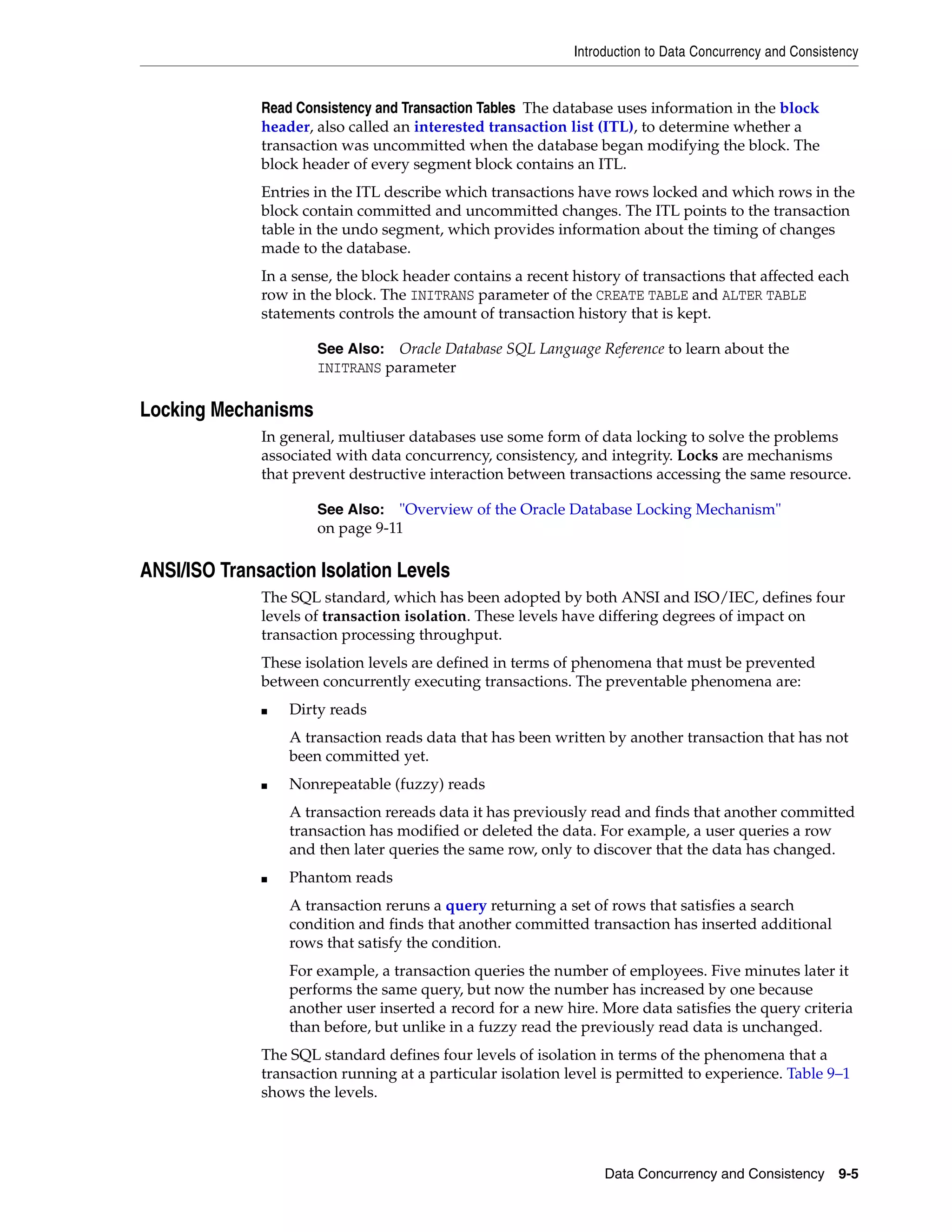 Introduction to Data Concurrency and Consistency Data Concurrency and Consistency 9-5 Read Consistency and Transaction Tables The database uses information in the block header, also called an interested transaction list (ITL), to determine whether a transaction was uncommitted when the database began modifying the block. The block header of every segment block contains an ITL. Entries in the ITL describe which transactions have rows locked and which rows in the block contain committed and uncommitted changes. The ITL points to the transaction table in the undo segment, which provides information about the timing of changes made to the database. In a sense, the block header contains a recent history of transactions that affected each row in the block. The INITRANS parameter of the CREATE TABLE and ALTER TABLE statements controls the amount of transaction history that is kept. Locking Mechanisms In general, multiuser databases use some form of data locking to solve the problems associated with data concurrency, consistency, and integrity. Locks are mechanisms that prevent destructive interaction between transactions accessing the same resource. ANSI/ISO Transaction Isolation Levels The SQL standard, which has been adopted by both ANSI and ISO/IEC, defines four levels of transaction isolation. These levels have differing degrees of impact on transaction processing throughput. These isolation levels are defined in terms of phenomena that must be prevented between concurrently executing transactions. The preventable phenomena are: ■ Dirty reads A transaction reads data that has been written by another transaction that has not been committed yet. ■ Nonrepeatable (fuzzy) reads A transaction rereads data it has previously read and finds that another committed transaction has modified or deleted the data. For example, a user queries a row and then later queries the same row, only to discover that the data has changed. ■ Phantom reads A transaction reruns a query returning a set of rows that satisfies a search condition and finds that another committed transaction has inserted additional rows that satisfy the condition. For example, a transaction queries the number of employees. Five minutes later it performs the same query, but now the number has increased by one because another user inserted a record for a new hire. More data satisfies the query criteria than before, but unlike in a fuzzy read the previously read data is unchanged. The SQL standard defines four levels of isolation in terms of the phenomena that a transaction running at a particular isolation level is permitted to experience. Table 9–1 shows the levels. See Also: Oracle Database SQL Language Reference to learn about the INITRANS parameter See Also: "Overview of the Oracle Database Locking Mechanism" on page 9-11 