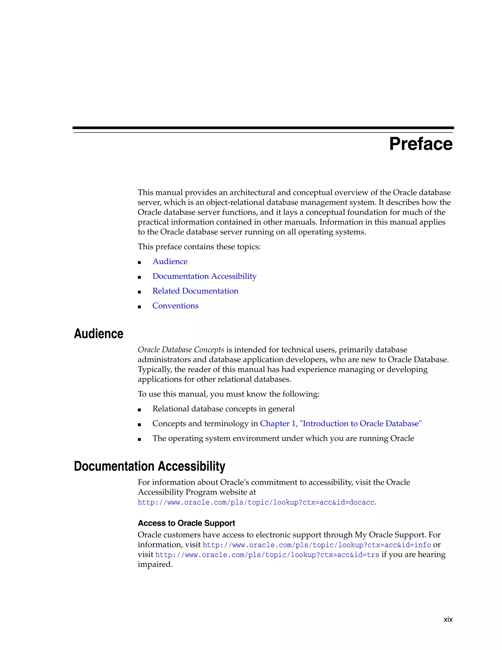 xix Preface This manual provides an architectural and conceptual overview of the Oracle database server, which is an object-relational database management system. It describes how the Oracle database server functions, and it lays a conceptual foundation for much of the practical information contained in other manuals. Information in this manual applies to the Oracle database server running on all operating systems. This preface contains these topics: ■ Audience ■ Documentation Accessibility ■ Related Documentation ■ Conventions Audience Oracle Database Concepts is intended for technical users, primarily database administrators and database application developers, who are new to Oracle Database. Typically, the reader of this manual has had experience managing or developing applications for other relational databases. To use this manual, you must know the following: ■ Relational database concepts in general ■ Concepts and terminology in Chapter 1, "Introduction to Oracle Database" ■ The operating system environment under which you are running Oracle Documentation Accessibility For information about Oracle's commitment to accessibility, visit the Oracle Accessibility Program website at http://www.oracle.com/pls/topic/lookup?ctx=acc&id=docacc. Access to Oracle Support Oracle customers have access to electronic support through My Oracle Support. For information, visit http://www.oracle.com/pls/topic/lookup?ctx=acc&id=info or visit http://www.oracle.com/pls/topic/lookup?ctx=acc&id=trs if you are hearing impaired. 