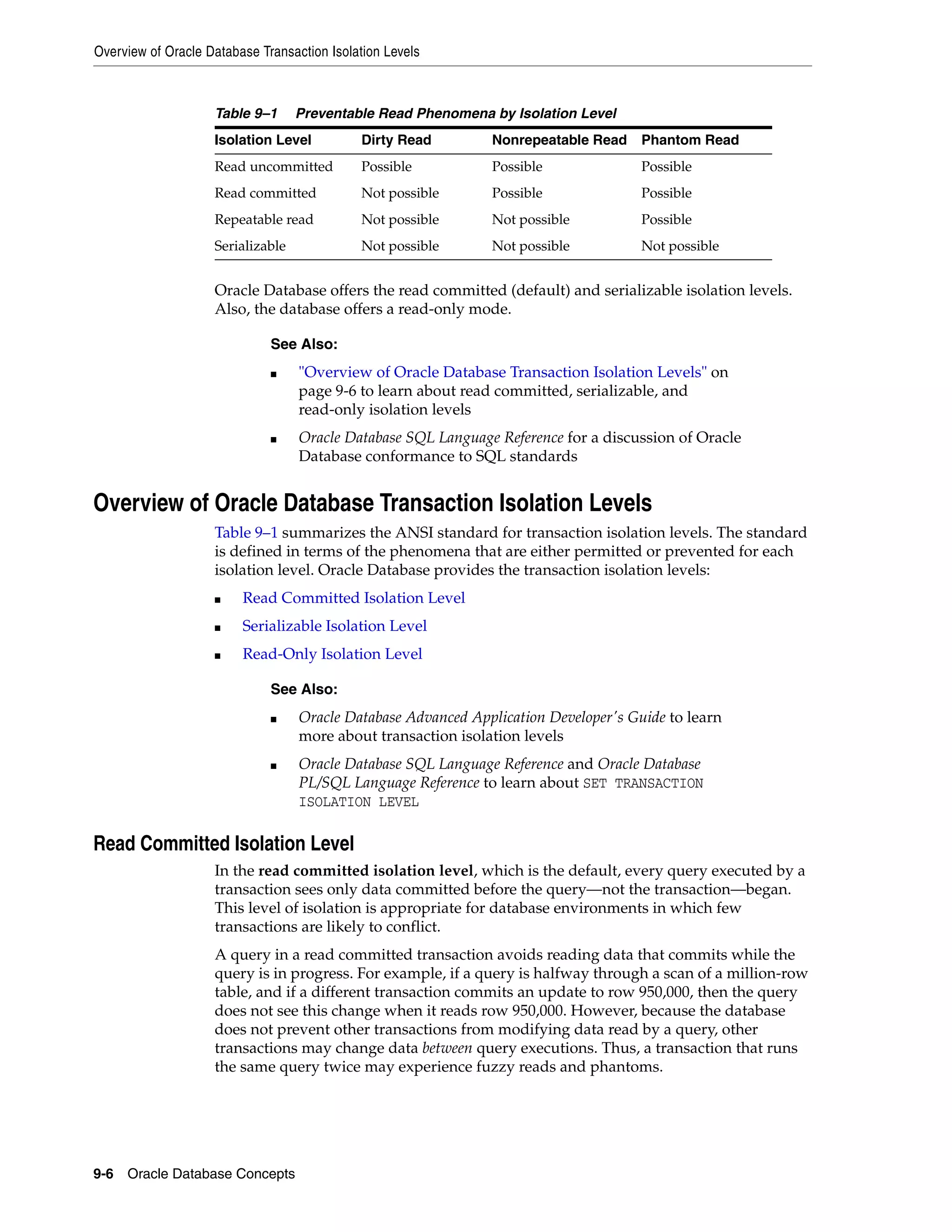 Overview of Oracle Database Transaction Isolation Levels 9-6 Oracle Database Concepts Oracle Database offers the read committed (default) and serializable isolation levels. Also, the database offers a read-only mode. Overview of Oracle Database Transaction Isolation Levels Table 9–1 summarizes the ANSI standard for transaction isolation levels. The standard is defined in terms of the phenomena that are either permitted or prevented for each isolation level. Oracle Database provides the transaction isolation levels: ■ Read Committed Isolation Level ■ Serializable Isolation Level ■ Read-Only Isolation Level Read Committed Isolation Level In the read committed isolation level, which is the default, every query executed by a transaction sees only data committed before the query—not the transaction—began. This level of isolation is appropriate for database environments in which few transactions are likely to conflict. A query in a read committed transaction avoids reading data that commits while the query is in progress. For example, if a query is halfway through a scan of a million-row table, and if a different transaction commits an update to row 950,000, then the query does not see this change when it reads row 950,000. However, because the database does not prevent other transactions from modifying data read by a query, other transactions may change data between query executions. Thus, a transaction that runs the same query twice may experience fuzzy reads and phantoms. Table 9–1 Preventable Read Phenomena by Isolation Level Isolation Level Dirty Read Nonrepeatable Read Phantom Read Read uncommitted Possible Possible Possible Read committed Not possible Possible Possible Repeatable read Not possible Not possible Possible Serializable Not possible Not possible Not possible See Also: ■ "Overview of Oracle Database Transaction Isolation Levels" on page 9-6 to learn about read committed, serializable, and read-only isolation levels ■ Oracle Database SQL Language Reference for a discussion of Oracle Database conformance to SQL standards See Also: ■ Oracle Database Advanced Application Developer's Guide to learn more about transaction isolation levels ■ Oracle Database SQL Language Reference and Oracle Database PL/SQL Language Reference to learn about SET TRANSACTION ISOLATION LEVEL 