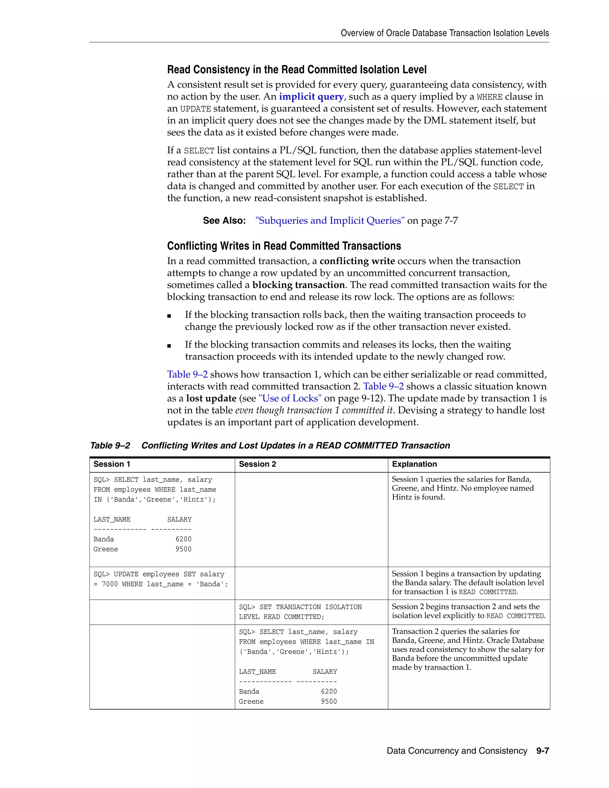 Overview of Oracle Database Transaction Isolation Levels Data Concurrency and Consistency 9-7 Read Consistency in the Read Committed Isolation Level A consistent result set is provided for every query, guaranteeing data consistency, with no action by the user. An implicit query, such as a query implied by a WHERE clause in an UPDATE statement, is guaranteed a consistent set of results. However, each statement in an implicit query does not see the changes made by the DML statement itself, but sees the data as it existed before changes were made. If a SELECT list contains a PL/SQL function, then the database applies statement-level read consistency at the statement level for SQL run within the PL/SQL function code, rather than at the parent SQL level. For example, a function could access a table whose data is changed and committed by another user. For each execution of the SELECT in the function, a new read-consistent snapshot is established. Conflicting Writes in Read Committed Transactions In a read committed transaction, a conflicting write occurs when the transaction attempts to change a row updated by an uncommitted concurrent transaction, sometimes called a blocking transaction. The read committed transaction waits for the blocking transaction to end and release its row lock. The options are as follows: ■ If the blocking transaction rolls back, then the waiting transaction proceeds to change the previously locked row as if the other transaction never existed. ■ If the blocking transaction commits and releases its locks, then the waiting transaction proceeds with its intended update to the newly changed row. Table 9–2 shows how transaction 1, which can be either serializable or read committed, interacts with read committed transaction 2. Table 9–2 shows a classic situation known as a lost update (see "Use of Locks" on page 9-12). The update made by transaction 1 is not in the table even though transaction 1 committed it. Devising a strategy to handle lost updates is an important part of application development. See Also: "Subqueries and Implicit Queries" on page 7-7 Table 9–2 Conflicting Writes and Lost Updates in a READ COMMITTED Transaction Session 1 Session 2 Explanation SQL> SELECT last_name, salary FROM employees WHERE last_name IN ('Banda','Greene','Hintz'); LAST_NAME SALARY ------------- ---------- Banda 6200 Greene 9500 Session 1 queries the salaries for Banda, Greene, and Hintz. No employee named Hintz is found. SQL> UPDATE employees SET salary = 7000 WHERE last_name = 'Banda'; Session 1 begins a transaction by updating the Banda salary. The default isolation level for transaction 1 is READ COMMITTED. SQL> SET TRANSACTION ISOLATION LEVEL READ COMMITTED; Session 2 begins transaction 2 and sets the isolation level explicitly to READ COMMITTED. SQL> SELECT last_name, salary FROM employees WHERE last_name IN ('Banda','Greene','Hintz'); LAST_NAME SALARY ------------- ---------- Banda 6200 Greene 9500 Transaction 2 queries the salaries for Banda, Greene, and Hintz. Oracle Database uses read consistency to show the salary for Banda before the uncommitted update made by transaction 1. 