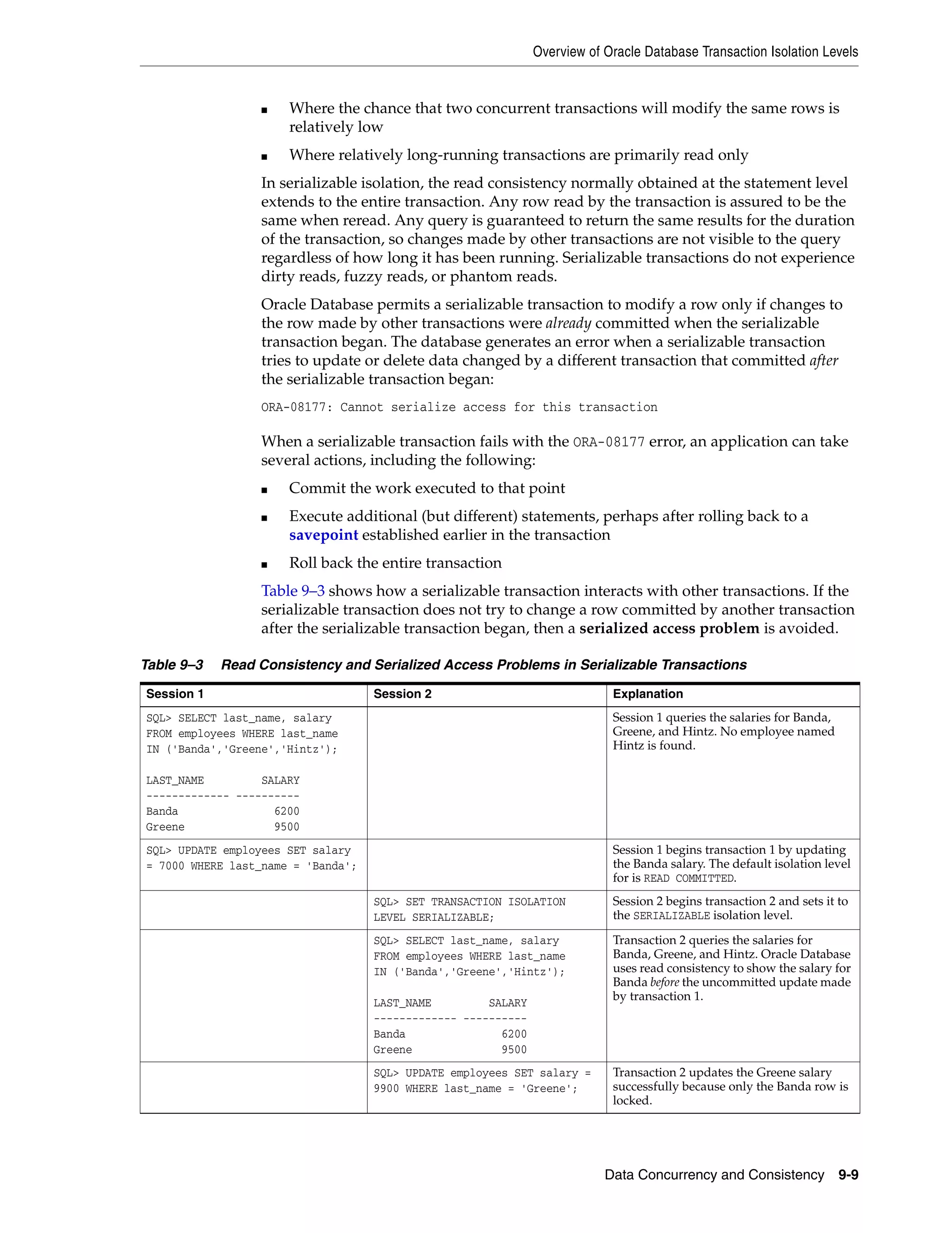 Overview of Oracle Database Transaction Isolation Levels Data Concurrency and Consistency 9-9 ■ Where the chance that two concurrent transactions will modify the same rows is relatively low ■ Where relatively long-running transactions are primarily read only In serializable isolation, the read consistency normally obtained at the statement level extends to the entire transaction. Any row read by the transaction is assured to be the same when reread. Any query is guaranteed to return the same results for the duration of the transaction, so changes made by other transactions are not visible to the query regardless of how long it has been running. Serializable transactions do not experience dirty reads, fuzzy reads, or phantom reads. Oracle Database permits a serializable transaction to modify a row only if changes to the row made by other transactions were already committed when the serializable transaction began. The database generates an error when a serializable transaction tries to update or delete data changed by a different transaction that committed after the serializable transaction began: ORA-08177: Cannot serialize access for this transaction When a serializable transaction fails with the ORA-08177 error, an application can take several actions, including the following: ■ Commit the work executed to that point ■ Execute additional (but different) statements, perhaps after rolling back to a savepoint established earlier in the transaction ■ Roll back the entire transaction Table 9–3 shows how a serializable transaction interacts with other transactions. If the serializable transaction does not try to change a row committed by another transaction after the serializable transaction began, then a serialized access problem is avoided. Table 9–3 Read Consistency and Serialized Access Problems in Serializable Transactions Session 1 Session 2 Explanation SQL> SELECT last_name, salary FROM employees WHERE last_name IN ('Banda','Greene','Hintz'); LAST_NAME SALARY ------------- ---------- Banda 6200 Greene 9500 Session 1 queries the salaries for Banda, Greene, and Hintz. No employee named Hintz is found. SQL> UPDATE employees SET salary = 7000 WHERE last_name = 'Banda'; Session 1 begins transaction 1 by updating the Banda salary. The default isolation level for is READ COMMITTED. SQL> SET TRANSACTION ISOLATION LEVEL SERIALIZABLE; Session 2 begins transaction 2 and sets it to the SERIALIZABLE isolation level. SQL> SELECT last_name, salary FROM employees WHERE last_name IN ('Banda','Greene','Hintz'); LAST_NAME SALARY ------------- ---------- Banda 6200 Greene 9500 Transaction 2 queries the salaries for Banda, Greene, and Hintz. Oracle Database uses read consistency to show the salary for Banda before the uncommitted update made by transaction 1. SQL> UPDATE employees SET salary = 9900 WHERE last_name = 'Greene'; Transaction 2 updates the Greene salary successfully because only the Banda row is locked. 