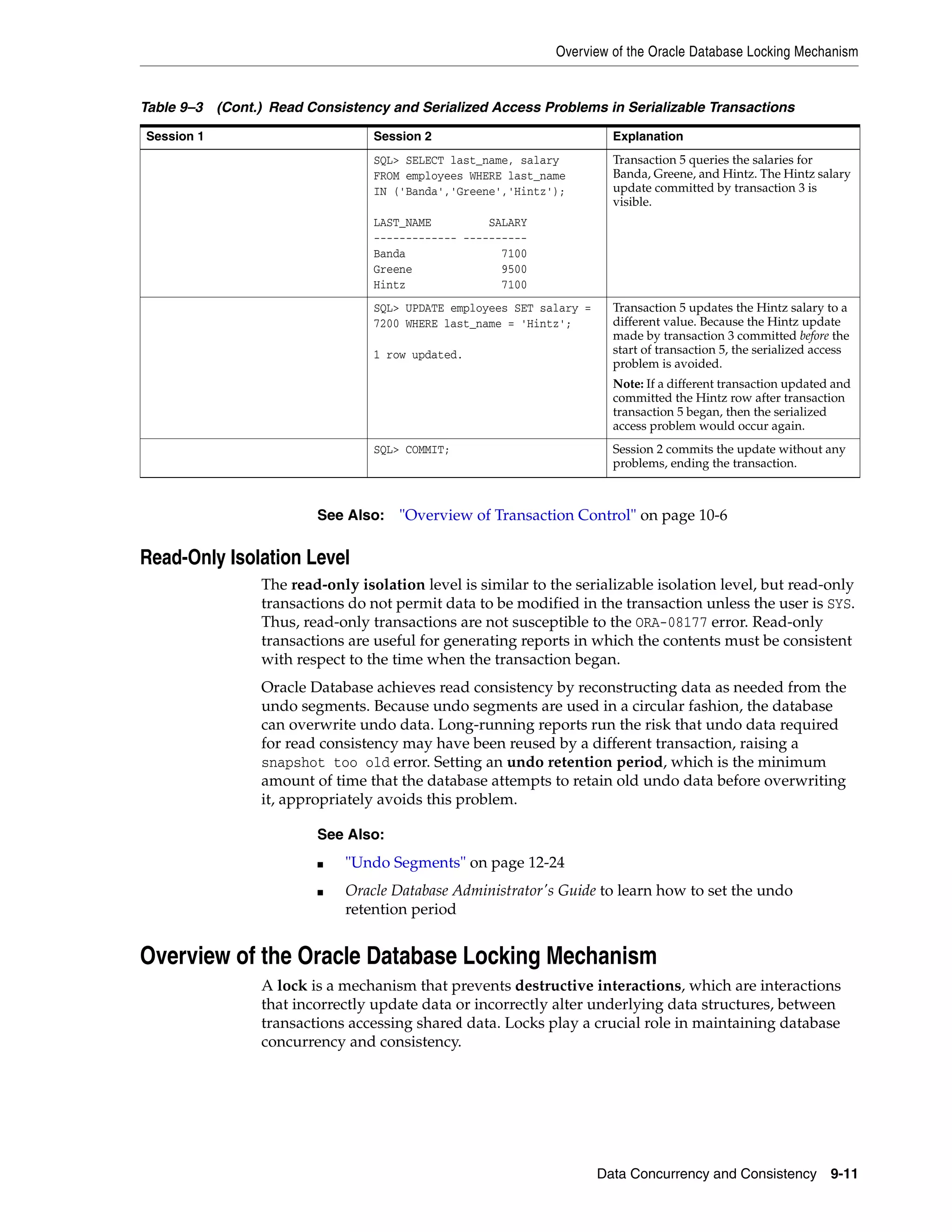 Overview of the Oracle Database Locking Mechanism Data Concurrency and Consistency 9-11 Read-Only Isolation Level The read-only isolation level is similar to the serializable isolation level, but read-only transactions do not permit data to be modified in the transaction unless the user is SYS. Thus, read-only transactions are not susceptible to the ORA-08177 error. Read-only transactions are useful for generating reports in which the contents must be consistent with respect to the time when the transaction began. Oracle Database achieves read consistency by reconstructing data as needed from the undo segments. Because undo segments are used in a circular fashion, the database can overwrite undo data. Long-running reports run the risk that undo data required for read consistency may have been reused by a different transaction, raising a snapshot too old error. Setting an undo retention period, which is the minimum amount of time that the database attempts to retain old undo data before overwriting it, appropriately avoids this problem. Overview of the Oracle Database Locking Mechanism A lock is a mechanism that prevents destructive interactions, which are interactions that incorrectly update data or incorrectly alter underlying data structures, between transactions accessing shared data. Locks play a crucial role in maintaining database concurrency and consistency. SQL> SELECT last_name, salary FROM employees WHERE last_name IN ('Banda','Greene','Hintz'); LAST_NAME SALARY ------------- ---------- Banda 7100 Greene 9500 Hintz 7100 Transaction 5 queries the salaries for Banda, Greene, and Hintz. The Hintz salary update committed by transaction 3 is visible. SQL> UPDATE employees SET salary = 7200 WHERE last_name = 'Hintz'; 1 row updated. Transaction 5 updates the Hintz salary to a different value. Because the Hintz update made by transaction 3 committed before the start of transaction 5, the serialized access problem is avoided. Note: If a different transaction updated and committed the Hintz row after transaction transaction 5 began, then the serialized access problem would occur again. SQL> COMMIT; Session 2 commits the update without any problems, ending the transaction. See Also: "Overview of Transaction Control" on page 10-6 See Also: ■ "Undo Segments" on page 12-24 ■ Oracle Database Administrator's Guide to learn how to set the undo retention period Table 9–3 (Cont.) Read Consistency and Serialized Access Problems in Serializable Transactions Session 1 Session 2 Explanation 
