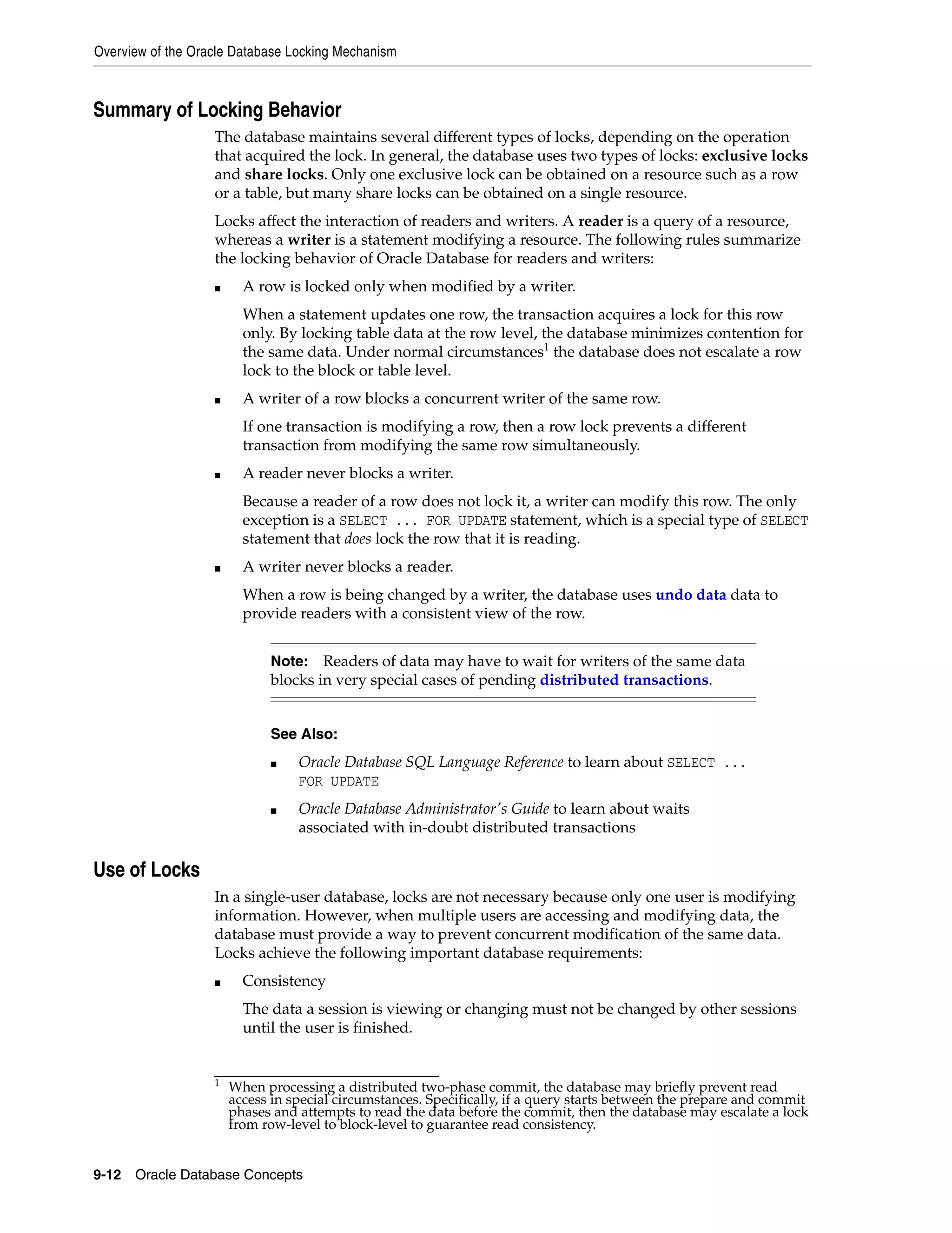 Overview of the Oracle Database Locking Mechanism 9-12 Oracle Database Concepts Summary of Locking Behavior The database maintains several different types of locks, depending on the operation that acquired the lock. In general, the database uses two types of locks: exclusive locks and share locks. Only one exclusive lock can be obtained on a resource such as a row or a table, but many share locks can be obtained on a single resource. Locks affect the interaction of readers and writers. A reader is a query of a resource, whereas a writer is a statement modifying a resource. The following rules summarize the locking behavior of Oracle Database for readers and writers: ■ A row is locked only when modified by a writer. When a statement updates one row, the transaction acquires a lock for this row only. By locking table data at the row level, the database minimizes contention for the same data. Under normal circumstances1 the database does not escalate a row lock to the block or table level. ■ A writer of a row blocks a concurrent writer of the same row. If one transaction is modifying a row, then a row lock prevents a different transaction from modifying the same row simultaneously. ■ A reader never blocks a writer. Because a reader of a row does not lock it, a writer can modify this row. The only exception is a SELECT ... FOR UPDATE statement, which is a special type of SELECT statement that does lock the row that it is reading. ■ A writer never blocks a reader. When a row is being changed by a writer, the database uses undo data data to provide readers with a consistent view of the row. Use of Locks In a single-user database, locks are not necessary because only one user is modifying information. However, when multiple users are accessing and modifying data, the database must provide a way to prevent concurrent modification of the same data. Locks achieve the following important database requirements: ■ Consistency The data a session is viewing or changing must not be changed by other sessions until the user is finished. 1 When processing a distributed two-phase commit, the database may briefly prevent read access in special circumstances. Specifically, if a query starts between the prepare and commit phases and attempts to read the data before the commit, then the database may escalate a lock from row-level to block-level to guarantee read consistency. Note: Readers of data may have to wait for writers of the same data blocks in very special cases of pending distributed transactions. See Also: ■ Oracle Database SQL Language Reference to learn about SELECT ... FOR UPDATE ■ Oracle Database Administrator's Guide to learn about waits associated with in-doubt distributed transactions 