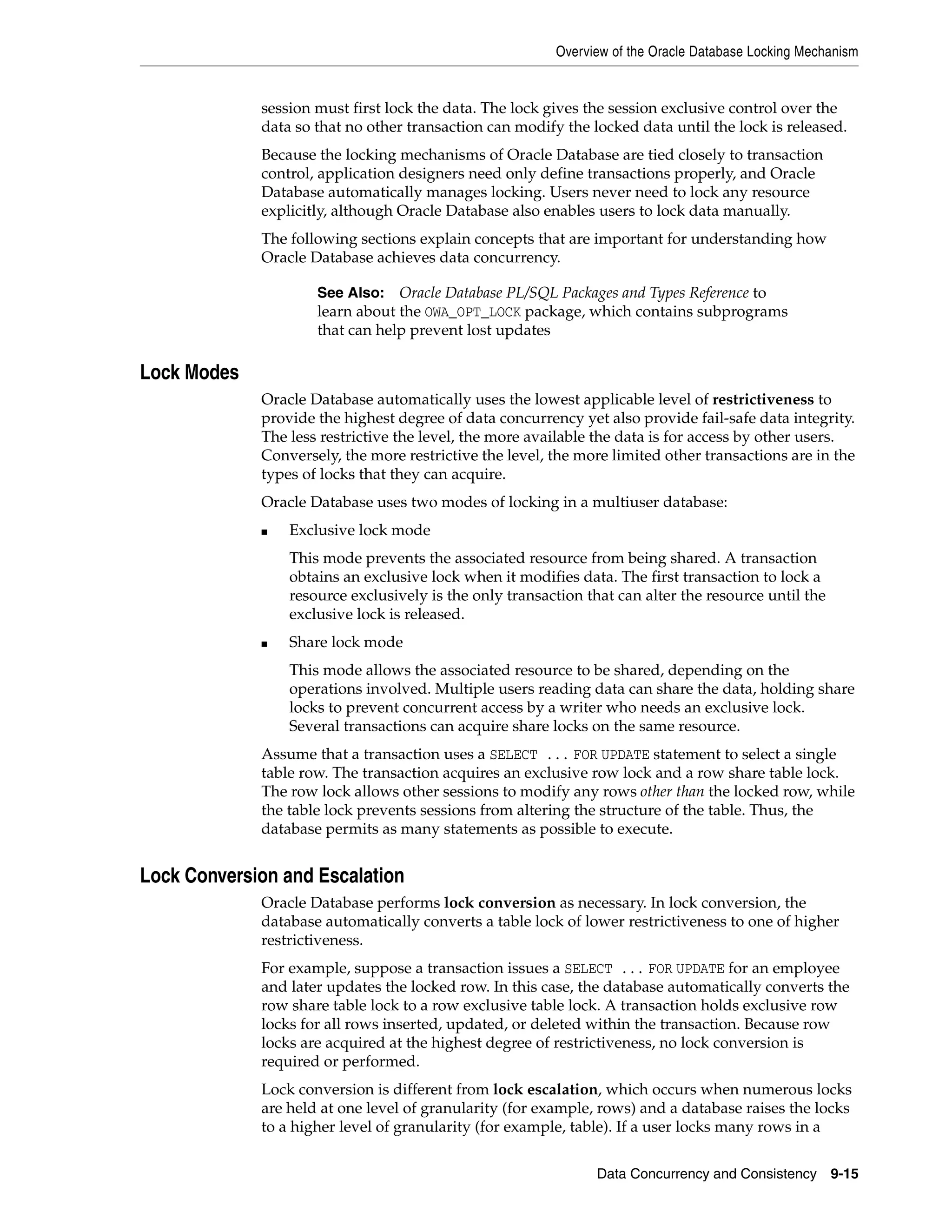 Overview of the Oracle Database Locking Mechanism Data Concurrency and Consistency 9-15 session must first lock the data. The lock gives the session exclusive control over the data so that no other transaction can modify the locked data until the lock is released. Because the locking mechanisms of Oracle Database are tied closely to transaction control, application designers need only define transactions properly, and Oracle Database automatically manages locking. Users never need to lock any resource explicitly, although Oracle Database also enables users to lock data manually. The following sections explain concepts that are important for understanding how Oracle Database achieves data concurrency. Lock Modes Oracle Database automatically uses the lowest applicable level of restrictiveness to provide the highest degree of data concurrency yet also provide fail-safe data integrity. The less restrictive the level, the more available the data is for access by other users. Conversely, the more restrictive the level, the more limited other transactions are in the types of locks that they can acquire. Oracle Database uses two modes of locking in a multiuser database: ■ Exclusive lock mode This mode prevents the associated resource from being shared. A transaction obtains an exclusive lock when it modifies data. The first transaction to lock a resource exclusively is the only transaction that can alter the resource until the exclusive lock is released. ■ Share lock mode This mode allows the associated resource to be shared, depending on the operations involved. Multiple users reading data can share the data, holding share locks to prevent concurrent access by a writer who needs an exclusive lock. Several transactions can acquire share locks on the same resource. Assume that a transaction uses a SELECT ... FOR UPDATE statement to select a single table row. The transaction acquires an exclusive row lock and a row share table lock. The row lock allows other sessions to modify any rows other than the locked row, while the table lock prevents sessions from altering the structure of the table. Thus, the database permits as many statements as possible to execute. Lock Conversion and Escalation Oracle Database performs lock conversion as necessary. In lock conversion, the database automatically converts a table lock of lower restrictiveness to one of higher restrictiveness. For example, suppose a transaction issues a SELECT ... FOR UPDATE for an employee and later updates the locked row. In this case, the database automatically converts the row share table lock to a row exclusive table lock. A transaction holds exclusive row locks for all rows inserted, updated, or deleted within the transaction. Because row locks are acquired at the highest degree of restrictiveness, no lock conversion is required or performed. Lock conversion is different from lock escalation, which occurs when numerous locks are held at one level of granularity (for example, rows) and a database raises the locks to a higher level of granularity (for example, table). If a user locks many rows in a See Also: Oracle Database PL/SQL Packages and Types Reference to learn about the OWA_OPT_LOCK package, which contains subprograms that can help prevent lost updates 
