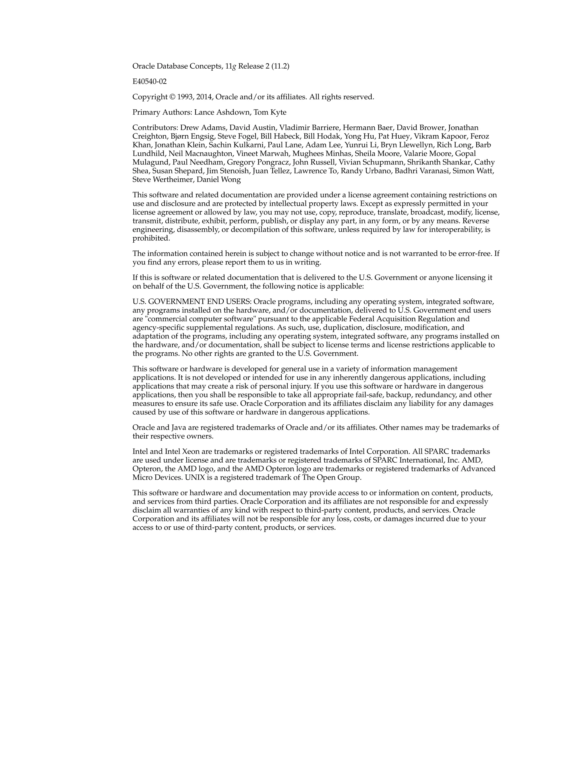 Oracle Database Concepts, 11g Release 2 (11.2) E40540-02 Copyright © 1993, 2014, Oracle and/or its affiliates. All rights reserved. Primary Authors: Lance Ashdown, Tom Kyte Contributors: Drew Adams, David Austin, Vladimir Barriere, Hermann Baer, David Brower, Jonathan Creighton, Bjørn Engsig, Steve Fogel, Bill Habeck, Bill Hodak, Yong Hu, Pat Huey, Vikram Kapoor, Feroz Khan, Jonathan Klein, Sachin Kulkarni, Paul Lane, Adam Lee, Yunrui Li, Bryn Llewellyn, Rich Long, Barb Lundhild, Neil Macnaughton, Vineet Marwah, Mughees Minhas, Sheila Moore, Valarie Moore, Gopal Mulagund, Paul Needham, Gregory Pongracz, John Russell, Vivian Schupmann, Shrikanth Shankar, Cathy Shea, Susan Shepard, Jim Stenoish, Juan Tellez, Lawrence To, Randy Urbano, Badhri Varanasi, Simon Watt, Steve Wertheimer, Daniel Wong This software and related documentation are provided under a license agreement containing restrictions on use and disclosure and are protected by intellectual property laws. Except as expressly permitted in your license agreement or allowed by law, you may not use, copy, reproduce, translate, broadcast, modify, license, transmit, distribute, exhibit, perform, publish, or display any part, in any form, or by any means. Reverse engineering, disassembly, or decompilation of this software, unless required by law for interoperability, is prohibited. The information contained herein is subject to change without notice and is not warranted to be error-free. If you find any errors, please report them to us in writing. If this is software or related documentation that is delivered to the U.S. Government or anyone licensing it on behalf of the U.S. Government, the following notice is applicable: U.S. GOVERNMENT END USERS: Oracle programs, including any operating system, integrated software, any programs installed on the hardware, and/or documentation, delivered to U.S. Government end users are "commercial computer software" pursuant to the applicable Federal Acquisition Regulation and agency-specific supplemental regulations. As such, use, duplication, disclosure, modification, and adaptation of the programs, including any operating system, integrated software, any programs installed on the hardware, and/or documentation, shall be subject to license terms and license restrictions applicable to the programs. No other rights are granted to the U.S. Government. This software or hardware is developed for general use in a variety of information management applications. It is not developed or intended for use in any inherently dangerous applications, including applications that may create a risk of personal injury. If you use this software or hardware in dangerous applications, then you shall be responsible to take all appropriate fail-safe, backup, redundancy, and other measures to ensure its safe use. Oracle Corporation and its affiliates disclaim any liability for any damages caused by use of this software or hardware in dangerous applications. Oracle and Java are registered trademarks of Oracle and/or its affiliates. Other names may be trademarks of their respective owners. Intel and Intel Xeon are trademarks or registered trademarks of Intel Corporation. All SPARC trademarks are used under license and are trademarks or registered trademarks of SPARC International, Inc. AMD, Opteron, the AMD logo, and the AMD Opteron logo are trademarks or registered trademarks of Advanced Micro Devices. UNIX is a registered trademark of The Open Group. This software or hardware and documentation may provide access to or information on content, products, and services from third parties. Oracle Corporation and its affiliates are not responsible for and expressly disclaim all warranties of any kind with respect to third-party content, products, and services. Oracle Corporation and its affiliates will not be responsible for any loss, costs, or damages incurred due to your access to or use of third-party content, products, or services. 