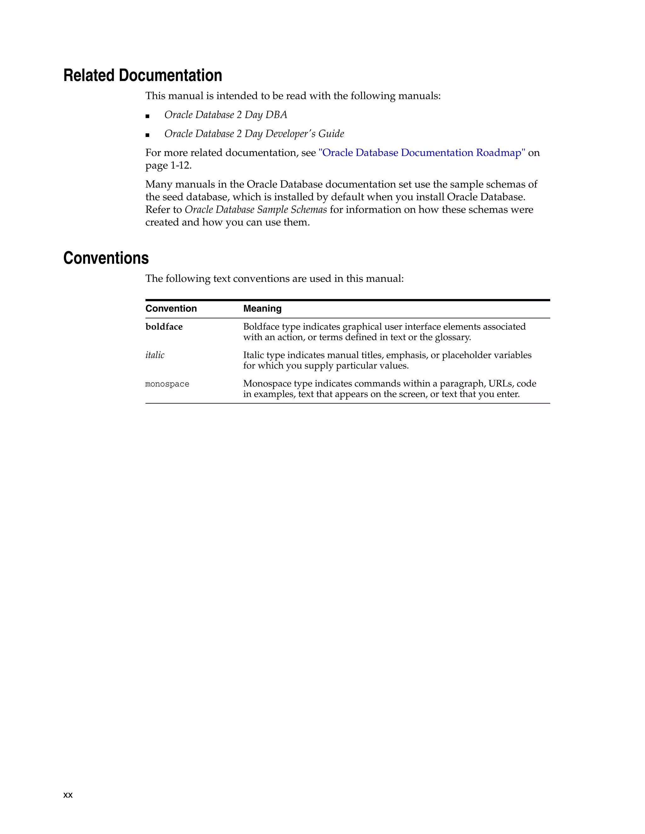 xx Related Documentation This manual is intended to be read with the following manuals: ■ Oracle Database 2 Day DBA ■ Oracle Database 2 Day Developer's Guide For more related documentation, see "Oracle Database Documentation Roadmap" on page 1-12. Many manuals in the Oracle Database documentation set use the sample schemas of the seed database, which is installed by default when you install Oracle Database. Refer to Oracle Database Sample Schemas for information on how these schemas were created and how you can use them. Conventions The following text conventions are used in this manual: Convention Meaning boldface Boldface type indicates graphical user interface elements associated with an action, or terms defined in text or the glossary. italic Italic type indicates manual titles, emphasis, or placeholder variables for which you supply particular values. monospace Monospace type indicates commands within a paragraph, URLs, code in examples, text that appears on the screen, or text that you enter. 