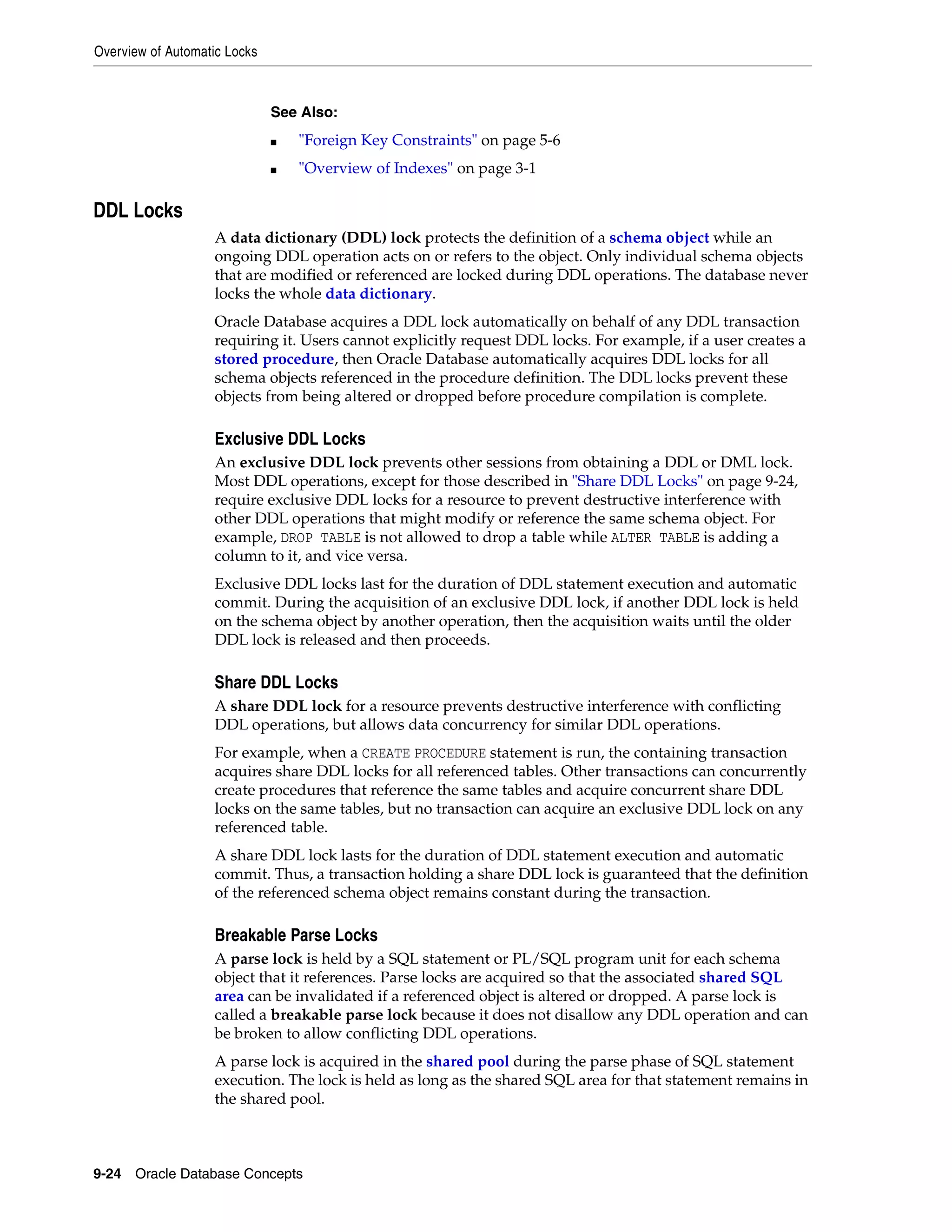 Overview of Automatic Locks 9-24 Oracle Database Concepts DDL Locks A data dictionary (DDL) lock protects the definition of a schema object while an ongoing DDL operation acts on or refers to the object. Only individual schema objects that are modified or referenced are locked during DDL operations. The database never locks the whole data dictionary. Oracle Database acquires a DDL lock automatically on behalf of any DDL transaction requiring it. Users cannot explicitly request DDL locks. For example, if a user creates a stored procedure, then Oracle Database automatically acquires DDL locks for all schema objects referenced in the procedure definition. The DDL locks prevent these objects from being altered or dropped before procedure compilation is complete. Exclusive DDL Locks An exclusive DDL lock prevents other sessions from obtaining a DDL or DML lock. Most DDL operations, except for those described in "Share DDL Locks" on page 9-24, require exclusive DDL locks for a resource to prevent destructive interference with other DDL operations that might modify or reference the same schema object. For example, DROP TABLE is not allowed to drop a table while ALTER TABLE is adding a column to it, and vice versa. Exclusive DDL locks last for the duration of DDL statement execution and automatic commit. During the acquisition of an exclusive DDL lock, if another DDL lock is held on the schema object by another operation, then the acquisition waits until the older DDL lock is released and then proceeds. Share DDL Locks A share DDL lock for a resource prevents destructive interference with conflicting DDL operations, but allows data concurrency for similar DDL operations. For example, when a CREATE PROCEDURE statement is run, the containing transaction acquires share DDL locks for all referenced tables. Other transactions can concurrently create procedures that reference the same tables and acquire concurrent share DDL locks on the same tables, but no transaction can acquire an exclusive DDL lock on any referenced table. A share DDL lock lasts for the duration of DDL statement execution and automatic commit. Thus, a transaction holding a share DDL lock is guaranteed that the definition of the referenced schema object remains constant during the transaction. Breakable Parse Locks A parse lock is held by a SQL statement or PL/SQL program unit for each schema object that it references. Parse locks are acquired so that the associated shared SQL area can be invalidated if a referenced object is altered or dropped. A parse lock is called a breakable parse lock because it does not disallow any DDL operation and can be broken to allow conflicting DDL operations. A parse lock is acquired in the shared pool during the parse phase of SQL statement execution. The lock is held as long as the shared SQL area for that statement remains in the shared pool. See Also: ■ "Foreign Key Constraints" on page 5-6 ■ "Overview of Indexes" on page 3-1 