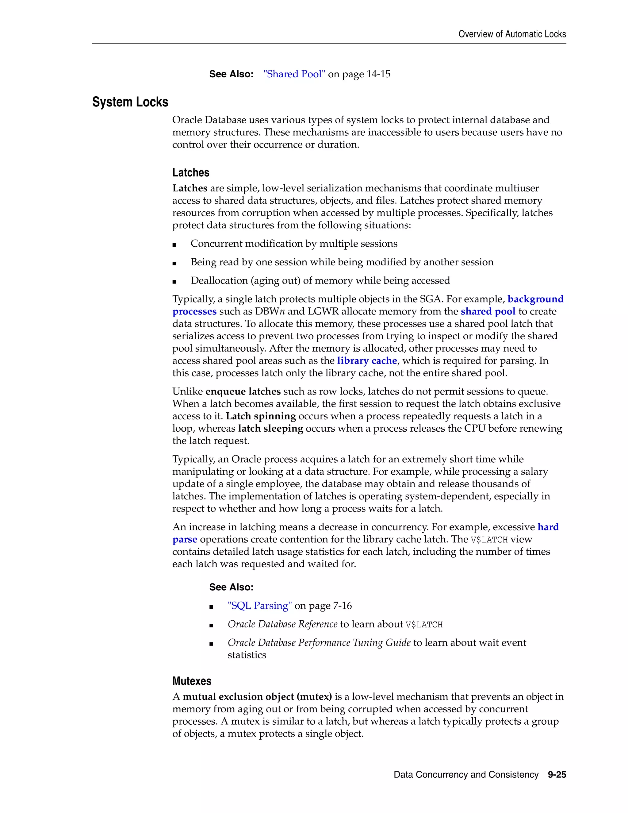 Overview of Automatic Locks Data Concurrency and Consistency 9-25 System Locks Oracle Database uses various types of system locks to protect internal database and memory structures. These mechanisms are inaccessible to users because users have no control over their occurrence or duration. Latches Latches are simple, low-level serialization mechanisms that coordinate multiuser access to shared data structures, objects, and files. Latches protect shared memory resources from corruption when accessed by multiple processes. Specifically, latches protect data structures from the following situations: ■ Concurrent modification by multiple sessions ■ Being read by one session while being modified by another session ■ Deallocation (aging out) of memory while being accessed Typically, a single latch protects multiple objects in the SGA. For example, background processes such as DBWn and LGWR allocate memory from the shared pool to create data structures. To allocate this memory, these processes use a shared pool latch that serializes access to prevent two processes from trying to inspect or modify the shared pool simultaneously. After the memory is allocated, other processes may need to access shared pool areas such as the library cache, which is required for parsing. In this case, processes latch only the library cache, not the entire shared pool. Unlike enqueue latches such as row locks, latches do not permit sessions to queue. When a latch becomes available, the first session to request the latch obtains exclusive access to it. Latch spinning occurs when a process repeatedly requests a latch in a loop, whereas latch sleeping occurs when a process releases the CPU before renewing the latch request. Typically, an Oracle process acquires a latch for an extremely short time while manipulating or looking at a data structure. For example, while processing a salary update of a single employee, the database may obtain and release thousands of latches. The implementation of latches is operating system-dependent, especially in respect to whether and how long a process waits for a latch. An increase in latching means a decrease in concurrency. For example, excessive hard parse operations create contention for the library cache latch. The V$LATCH view contains detailed latch usage statistics for each latch, including the number of times each latch was requested and waited for. Mutexes A mutual exclusion object (mutex) is a low-level mechanism that prevents an object in memory from aging out or from being corrupted when accessed by concurrent processes. A mutex is similar to a latch, but whereas a latch typically protects a group of objects, a mutex protects a single object. See Also: "Shared Pool" on page 14-15 See Also: ■ "SQL Parsing" on page 7-16 ■ Oracle Database Reference to learn about V$LATCH ■ Oracle Database Performance Tuning Guide to learn about wait event statistics 