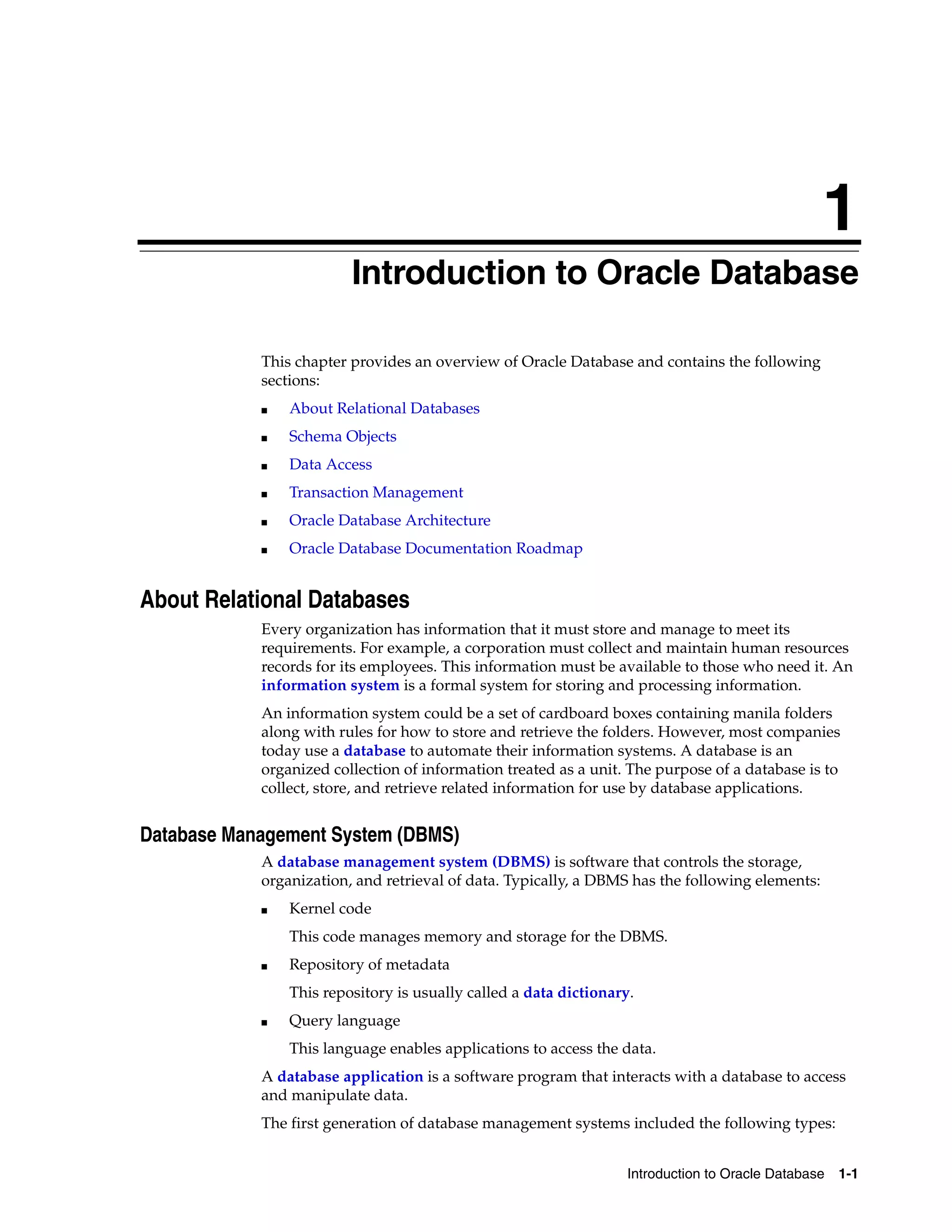1 Introduction to Oracle Database 1-1 1Introduction to Oracle Database This chapter provides an overview of Oracle Database and contains the following sections: ■ About Relational Databases ■ Schema Objects ■ Data Access ■ Transaction Management ■ Oracle Database Architecture ■ Oracle Database Documentation Roadmap About Relational Databases Every organization has information that it must store and manage to meet its requirements. For example, a corporation must collect and maintain human resources records for its employees. This information must be available to those who need it. An information system is a formal system for storing and processing information. An information system could be a set of cardboard boxes containing manila folders along with rules for how to store and retrieve the folders. However, most companies today use a database to automate their information systems. A database is an organized collection of information treated as a unit. The purpose of a database is to collect, store, and retrieve related information for use by database applications. Database Management System (DBMS) A database management system (DBMS) is software that controls the storage, organization, and retrieval of data. Typically, a DBMS has the following elements: ■ Kernel code This code manages memory and storage for the DBMS. ■ Repository of metadata This repository is usually called a data dictionary. ■ Query language This language enables applications to access the data. A database application is a software program that interacts with a database to access and manipulate data. The first generation of database management systems included the following types: 