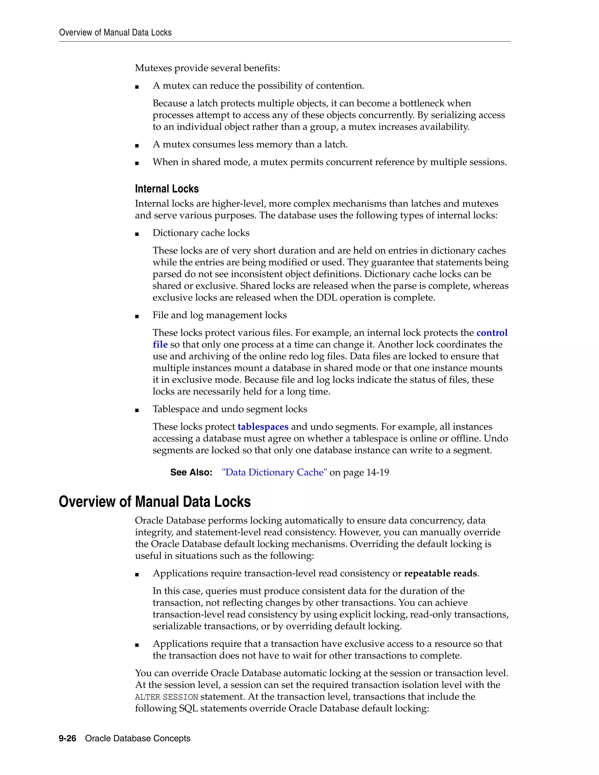 Overview of Manual Data Locks 9-26 Oracle Database Concepts Mutexes provide several benefits: ■ A mutex can reduce the possibility of contention. Because a latch protects multiple objects, it can become a bottleneck when processes attempt to access any of these objects concurrently. By serializing access to an individual object rather than a group, a mutex increases availability. ■ A mutex consumes less memory than a latch. ■ When in shared mode, a mutex permits concurrent reference by multiple sessions. Internal Locks Internal locks are higher-level, more complex mechanisms than latches and mutexes and serve various purposes. The database uses the following types of internal locks: ■ Dictionary cache locks These locks are of very short duration and are held on entries in dictionary caches while the entries are being modified or used. They guarantee that statements being parsed do not see inconsistent object definitions. Dictionary cache locks can be shared or exclusive. Shared locks are released when the parse is complete, whereas exclusive locks are released when the DDL operation is complete. ■ File and log management locks These locks protect various files. For example, an internal lock protects the control file so that only one process at a time can change it. Another lock coordinates the use and archiving of the online redo log files. Data files are locked to ensure that multiple instances mount a database in shared mode or that one instance mounts it in exclusive mode. Because file and log locks indicate the status of files, these locks are necessarily held for a long time. ■ Tablespace and undo segment locks These locks protect tablespaces and undo segments. For example, all instances accessing a database must agree on whether a tablespace is online or offline. Undo segments are locked so that only one database instance can write to a segment. Overview of Manual Data Locks Oracle Database performs locking automatically to ensure data concurrency, data integrity, and statement-level read consistency. However, you can manually override the Oracle Database default locking mechanisms. Overriding the default locking is useful in situations such as the following: ■ Applications require transaction-level read consistency or repeatable reads. In this case, queries must produce consistent data for the duration of the transaction, not reflecting changes by other transactions. You can achieve transaction-level read consistency by using explicit locking, read-only transactions, serializable transactions, or by overriding default locking. ■ Applications require that a transaction have exclusive access to a resource so that the transaction does not have to wait for other transactions to complete. You can override Oracle Database automatic locking at the session or transaction level. At the session level, a session can set the required transaction isolation level with the ALTER SESSION statement. At the transaction level, transactions that include the following SQL statements override Oracle Database default locking: See Also: "Data Dictionary Cache" on page 14-19 
