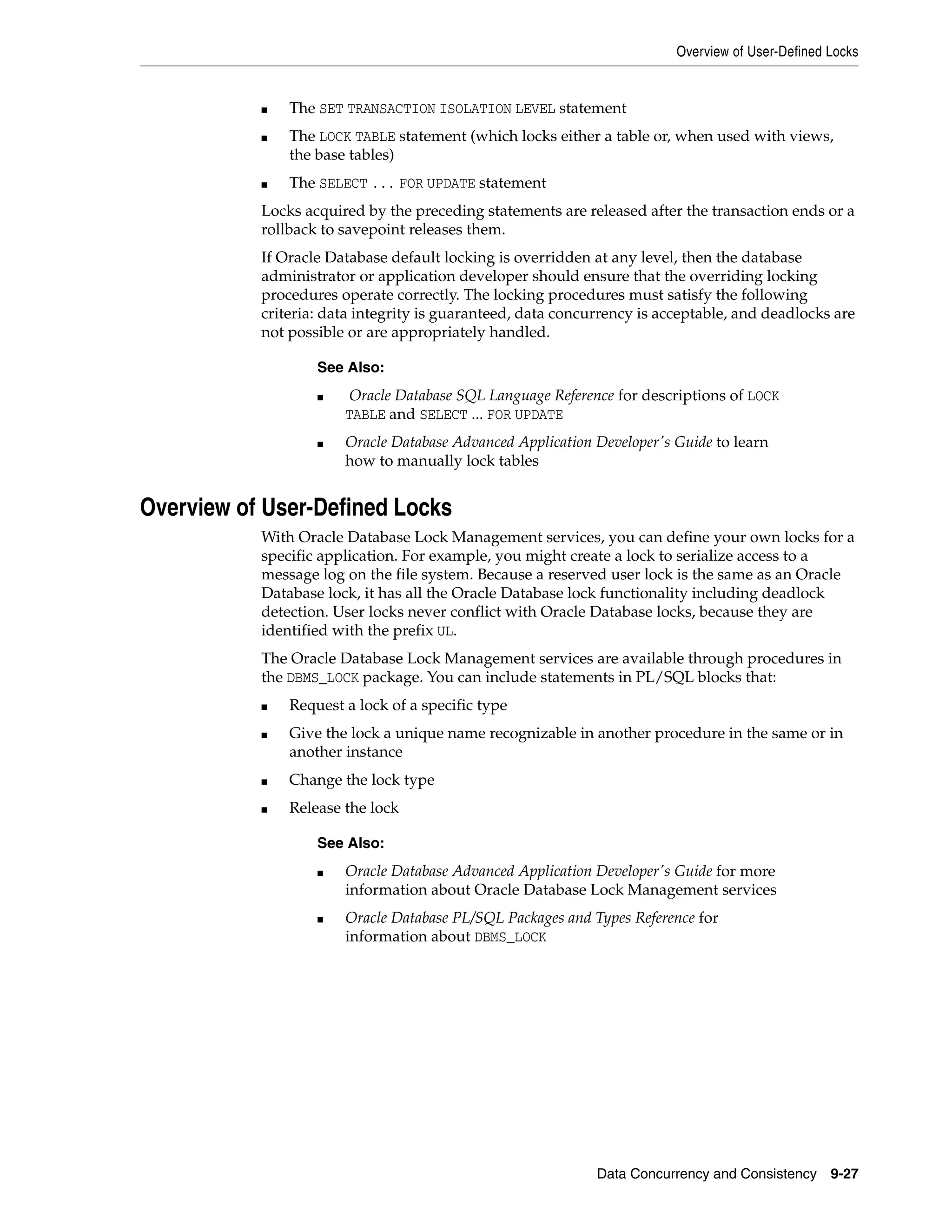 Overview of User-Defined Locks Data Concurrency and Consistency 9-27 ■ The SET TRANSACTION ISOLATION LEVEL statement ■ The LOCK TABLE statement (which locks either a table or, when used with views, the base tables) ■ The SELECT ... FOR UPDATE statement Locks acquired by the preceding statements are released after the transaction ends or a rollback to savepoint releases them. If Oracle Database default locking is overridden at any level, then the database administrator or application developer should ensure that the overriding locking procedures operate correctly. The locking procedures must satisfy the following criteria: data integrity is guaranteed, data concurrency is acceptable, and deadlocks are not possible or are appropriately handled. Overview of User-Defined Locks With Oracle Database Lock Management services, you can define your own locks for a specific application. For example, you might create a lock to serialize access to a message log on the file system. Because a reserved user lock is the same as an Oracle Database lock, it has all the Oracle Database lock functionality including deadlock detection. User locks never conflict with Oracle Database locks, because they are identified with the prefix UL. The Oracle Database Lock Management services are available through procedures in the DBMS_LOCK package. You can include statements in PL/SQL blocks that: ■ Request a lock of a specific type ■ Give the lock a unique name recognizable in another procedure in the same or in another instance ■ Change the lock type ■ Release the lock See Also: ■ Oracle Database SQL Language Reference for descriptions of LOCK TABLE and SELECT ... FOR UPDATE ■ Oracle Database Advanced Application Developer's Guide to learn how to manually lock tables See Also: ■ Oracle Database Advanced Application Developer's Guide for more information about Oracle Database Lock Management services ■ Oracle Database PL/SQL Packages and Types Reference for information about DBMS_LOCK 