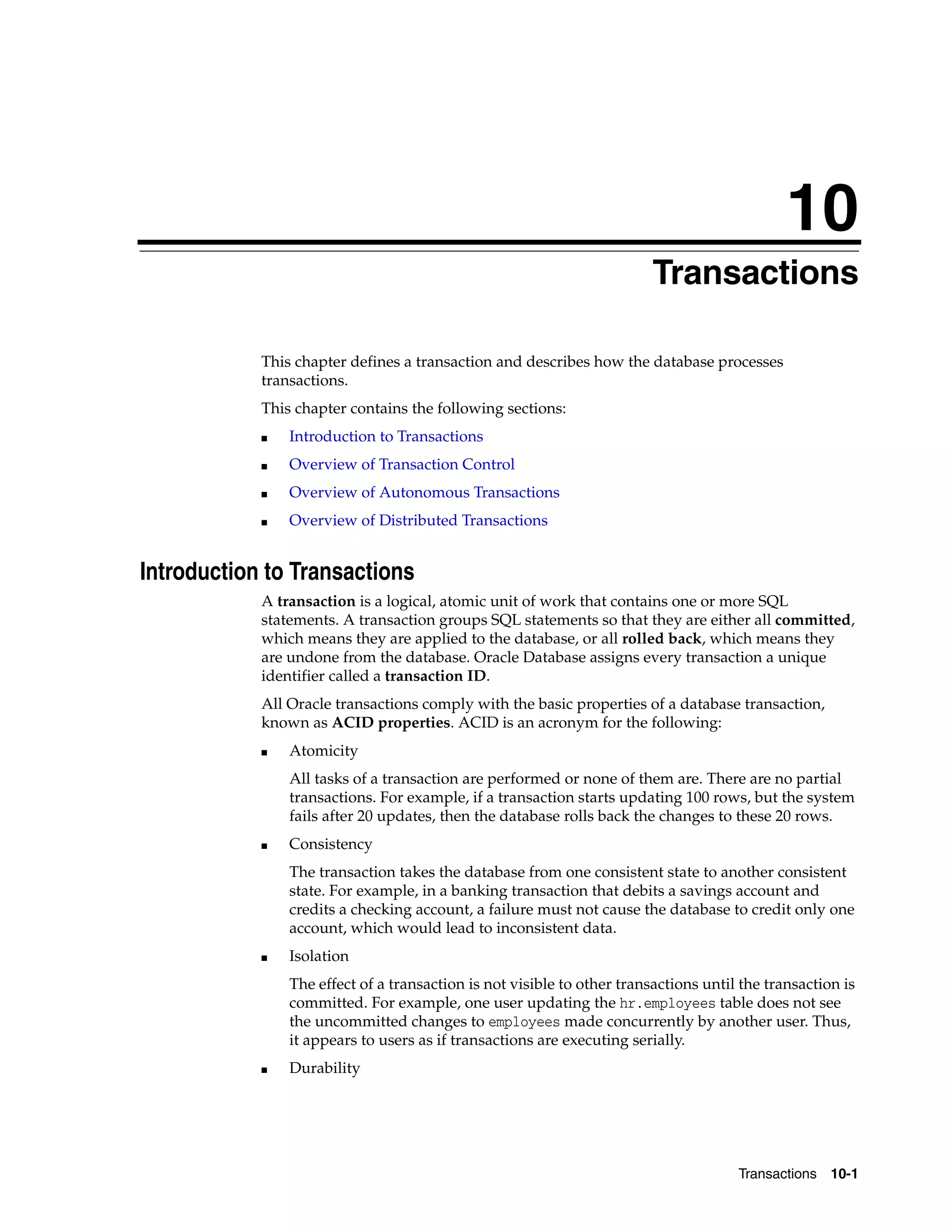 10 Transactions 10-1 10 Transactions This chapter defines a transaction and describes how the database processes transactions. This chapter contains the following sections: ■ Introduction to Transactions ■ Overview of Transaction Control ■ Overview of Autonomous Transactions ■ Overview of Distributed Transactions Introduction to Transactions A transaction is a logical, atomic unit of work that contains one or more SQL statements. A transaction groups SQL statements so that they are either all committed, which means they are applied to the database, or all rolled back, which means they are undone from the database. Oracle Database assigns every transaction a unique identifier called a transaction ID. All Oracle transactions comply with the basic properties of a database transaction, known as ACID properties. ACID is an acronym for the following: ■ Atomicity All tasks of a transaction are performed or none of them are. There are no partial transactions. For example, if a transaction starts updating 100 rows, but the system fails after 20 updates, then the database rolls back the changes to these 20 rows. ■ Consistency The transaction takes the database from one consistent state to another consistent state. For example, in a banking transaction that debits a savings account and credits a checking account, a failure must not cause the database to credit only one account, which would lead to inconsistent data. ■ Isolation The effect of a transaction is not visible to other transactions until the transaction is committed. For example, one user updating the hr.employees table does not see the uncommitted changes to employees made concurrently by another user. Thus, it appears to users as if transactions are executing serially. ■ Durability 