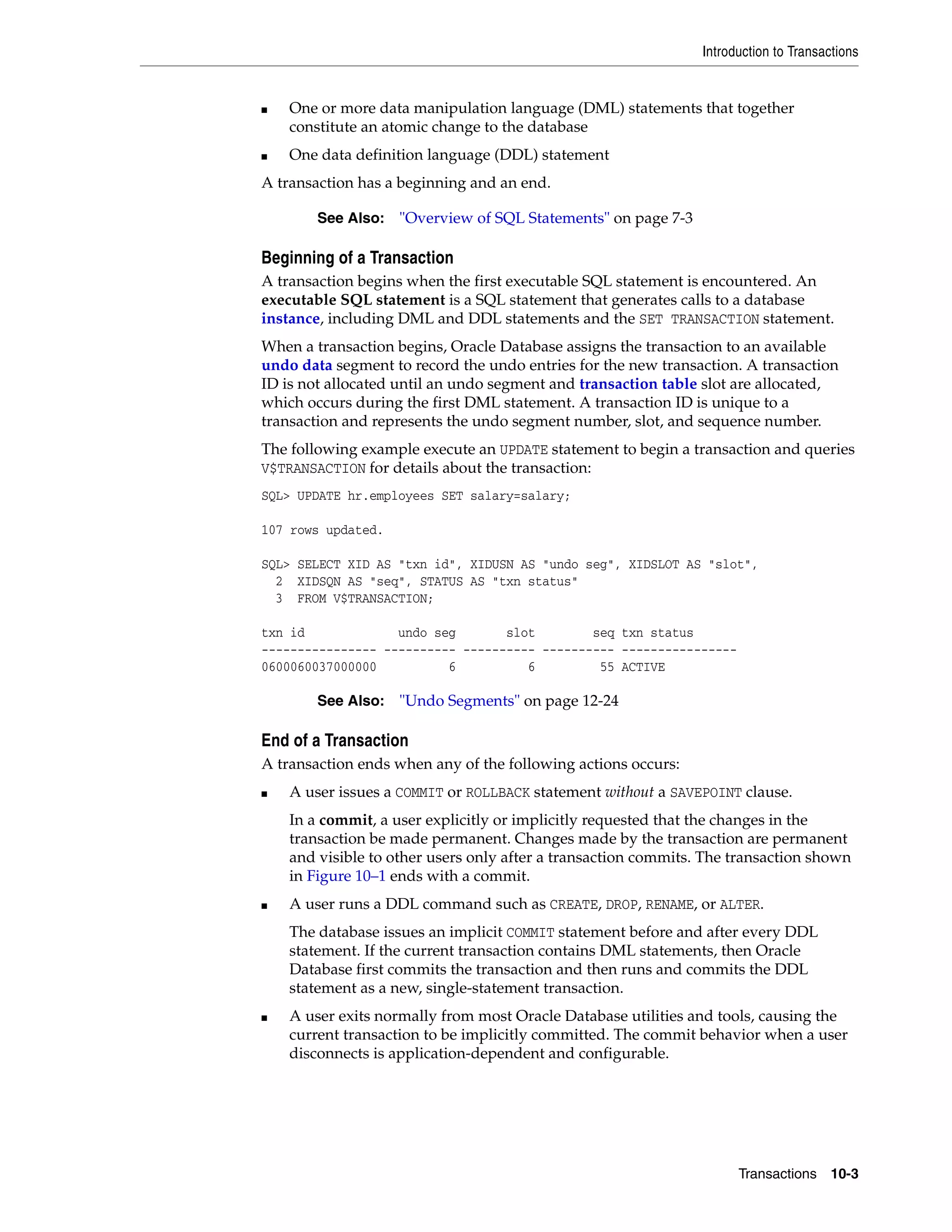 Introduction to Transactions Transactions 10-3 ■ One or more data manipulation language (DML) statements that together constitute an atomic change to the database ■ One data definition language (DDL) statement A transaction has a beginning and an end. Beginning of a Transaction A transaction begins when the first executable SQL statement is encountered. An executable SQL statement is a SQL statement that generates calls to a database instance, including DML and DDL statements and the SET TRANSACTION statement. When a transaction begins, Oracle Database assigns the transaction to an available undo data segment to record the undo entries for the new transaction. A transaction ID is not allocated until an undo segment and transaction table slot are allocated, which occurs during the first DML statement. A transaction ID is unique to a transaction and represents the undo segment number, slot, and sequence number. The following example execute an UPDATE statement to begin a transaction and queries V$TRANSACTION for details about the transaction: SQL> UPDATE hr.employees SET salary=salary; 107 rows updated. SQL> SELECT XID AS "txn id", XIDUSN AS "undo seg", XIDSLOT AS "slot", 2 XIDSQN AS "seq", STATUS AS "txn status" 3 FROM V$TRANSACTION; txn id undo seg slot seq txn status ---------------- ---------- ---------- ---------- ---------------- 0600060037000000 6 6 55 ACTIVE End of a Transaction A transaction ends when any of the following actions occurs: ■ A user issues a COMMIT or ROLLBACK statement without a SAVEPOINT clause. In a commit, a user explicitly or implicitly requested that the changes in the transaction be made permanent. Changes made by the transaction are permanent and visible to other users only after a transaction commits. The transaction shown in Figure 10–1 ends with a commit. ■ A user runs a DDL command such as CREATE, DROP, RENAME, or ALTER. The database issues an implicit COMMIT statement before and after every DDL statement. If the current transaction contains DML statements, then Oracle Database first commits the transaction and then runs and commits the DDL statement as a new, single-statement transaction. ■ A user exits normally from most Oracle Database utilities and tools, causing the current transaction to be implicitly committed. The commit behavior when a user disconnects is application-dependent and configurable. See Also: "Overview of SQL Statements" on page 7-3 See Also: "Undo Segments" on page 12-24 