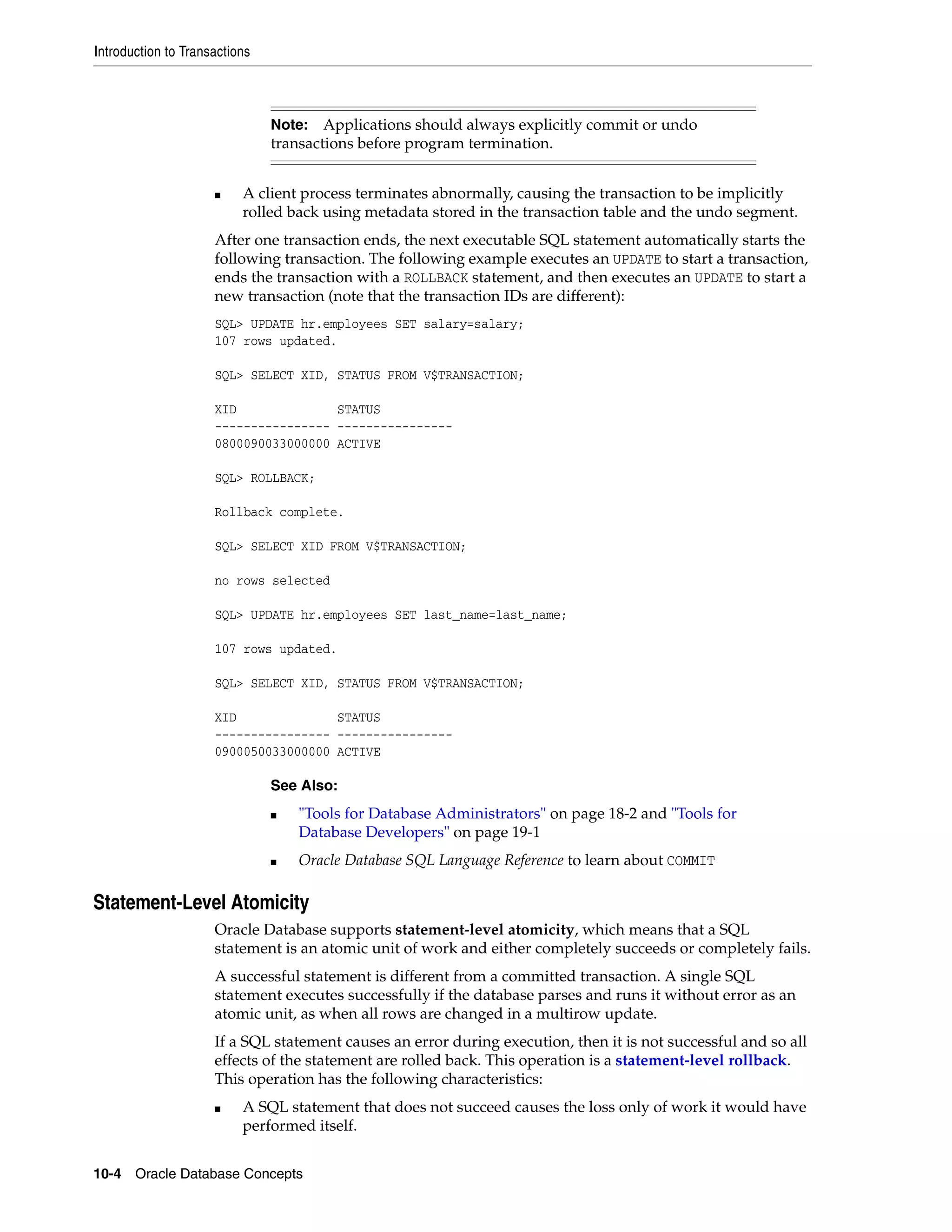 Introduction to Transactions 10-4 Oracle Database Concepts ■ A client process terminates abnormally, causing the transaction to be implicitly rolled back using metadata stored in the transaction table and the undo segment. After one transaction ends, the next executable SQL statement automatically starts the following transaction. The following example executes an UPDATE to start a transaction, ends the transaction with a ROLLBACK statement, and then executes an UPDATE to start a new transaction (note that the transaction IDs are different): SQL> UPDATE hr.employees SET salary=salary; 107 rows updated. SQL> SELECT XID, STATUS FROM V$TRANSACTION; XID STATUS ---------------- ---------------- 0800090033000000 ACTIVE SQL> ROLLBACK; Rollback complete. SQL> SELECT XID FROM V$TRANSACTION; no rows selected SQL> UPDATE hr.employees SET last_name=last_name; 107 rows updated. SQL> SELECT XID, STATUS FROM V$TRANSACTION; XID STATUS ---------------- ---------------- 0900050033000000 ACTIVE Statement-Level Atomicity Oracle Database supports statement-level atomicity, which means that a SQL statement is an atomic unit of work and either completely succeeds or completely fails. A successful statement is different from a committed transaction. A single SQL statement executes successfully if the database parses and runs it without error as an atomic unit, as when all rows are changed in a multirow update. If a SQL statement causes an error during execution, then it is not successful and so all effects of the statement are rolled back. This operation is a statement-level rollback. This operation has the following characteristics: ■ A SQL statement that does not succeed causes the loss only of work it would have performed itself. Note: Applications should always explicitly commit or undo transactions before program termination. See Also: ■ "Tools for Database Administrators" on page 18-2 and "Tools for Database Developers" on page 19-1 ■ Oracle Database SQL Language Reference to learn about COMMIT 