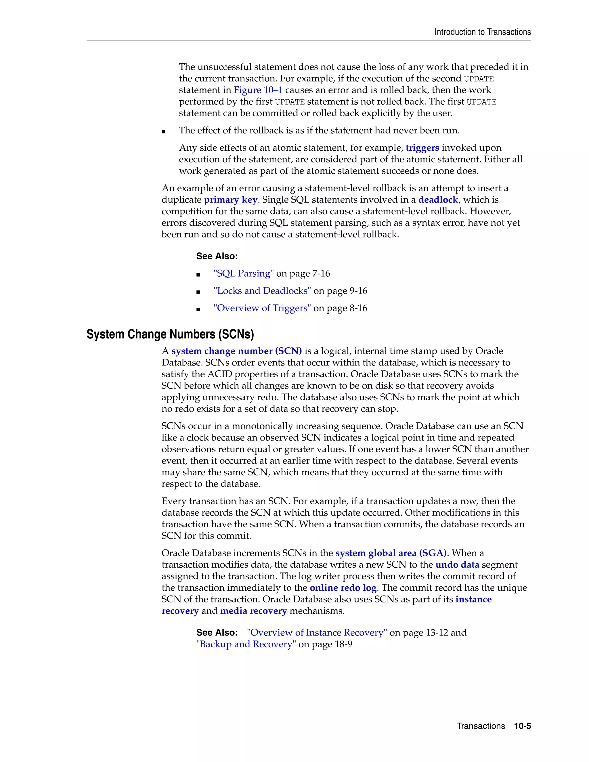 Introduction to Transactions Transactions 10-5 The unsuccessful statement does not cause the loss of any work that preceded it in the current transaction. For example, if the execution of the second UPDATE statement in Figure 10–1 causes an error and is rolled back, then the work performed by the first UPDATE statement is not rolled back. The first UPDATE statement can be committed or rolled back explicitly by the user. ■ The effect of the rollback is as if the statement had never been run. Any side effects of an atomic statement, for example, triggers invoked upon execution of the statement, are considered part of the atomic statement. Either all work generated as part of the atomic statement succeeds or none does. An example of an error causing a statement-level rollback is an attempt to insert a duplicate primary key. Single SQL statements involved in a deadlock, which is competition for the same data, can also cause a statement-level rollback. However, errors discovered during SQL statement parsing, such as a syntax error, have not yet been run and so do not cause a statement-level rollback. System Change Numbers (SCNs) A system change number (SCN) is a logical, internal time stamp used by Oracle Database. SCNs order events that occur within the database, which is necessary to satisfy the ACID properties of a transaction. Oracle Database uses SCNs to mark the SCN before which all changes are known to be on disk so that recovery avoids applying unnecessary redo. The database also uses SCNs to mark the point at which no redo exists for a set of data so that recovery can stop. SCNs occur in a monotonically increasing sequence. Oracle Database can use an SCN like a clock because an observed SCN indicates a logical point in time and repeated observations return equal or greater values. If one event has a lower SCN than another event, then it occurred at an earlier time with respect to the database. Several events may share the same SCN, which means that they occurred at the same time with respect to the database. Every transaction has an SCN. For example, if a transaction updates a row, then the database records the SCN at which this update occurred. Other modifications in this transaction have the same SCN. When a transaction commits, the database records an SCN for this commit. Oracle Database increments SCNs in the system global area (SGA). When a transaction modifies data, the database writes a new SCN to the undo data segment assigned to the transaction. The log writer process then writes the commit record of the transaction immediately to the online redo log. The commit record has the unique SCN of the transaction. Oracle Database also uses SCNs as part of its instance recovery and media recovery mechanisms. See Also: ■ "SQL Parsing" on page 7-16 ■ "Locks and Deadlocks" on page 9-16 ■ "Overview of Triggers" on page 8-16 See Also: "Overview of Instance Recovery" on page 13-12 and "Backup and Recovery" on page 18-9 