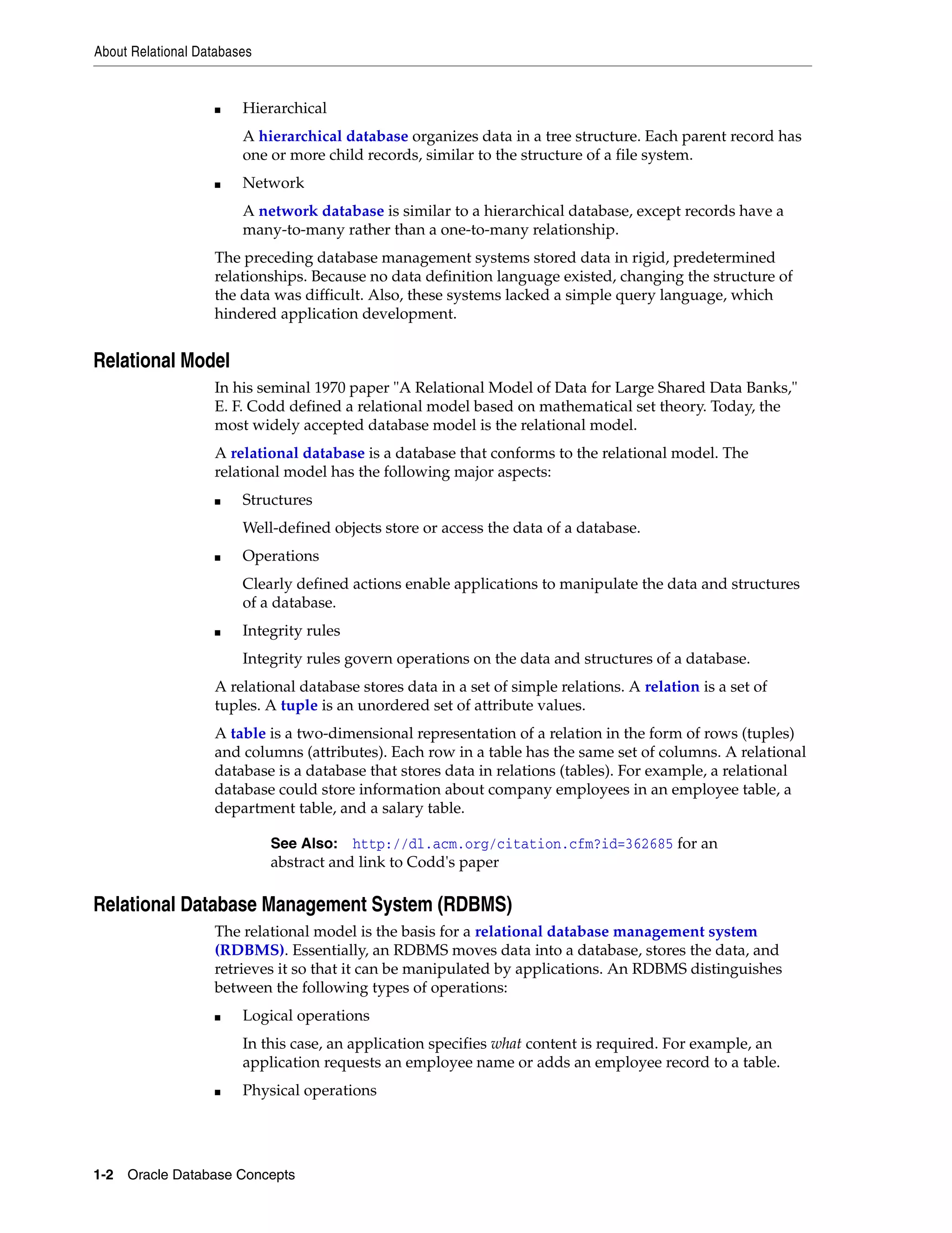 About Relational Databases 1-2 Oracle Database Concepts ■ Hierarchical A hierarchical database organizes data in a tree structure. Each parent record has one or more child records, similar to the structure of a file system. ■ Network A network database is similar to a hierarchical database, except records have a many-to-many rather than a one-to-many relationship. The preceding database management systems stored data in rigid, predetermined relationships. Because no data definition language existed, changing the structure of the data was difficult. Also, these systems lacked a simple query language, which hindered application development. Relational Model In his seminal 1970 paper "A Relational Model of Data for Large Shared Data Banks," E. F. Codd defined a relational model based on mathematical set theory. Today, the most widely accepted database model is the relational model. A relational database is a database that conforms to the relational model. The relational model has the following major aspects: ■ Structures Well-defined objects store or access the data of a database. ■ Operations Clearly defined actions enable applications to manipulate the data and structures of a database. ■ Integrity rules Integrity rules govern operations on the data and structures of a database. A relational database stores data in a set of simple relations. A relation is a set of tuples. A tuple is an unordered set of attribute values. A table is a two-dimensional representation of a relation in the form of rows (tuples) and columns (attributes). Each row in a table has the same set of columns. A relational database is a database that stores data in relations (tables). For example, a relational database could store information about company employees in an employee table, a department table, and a salary table. Relational Database Management System (RDBMS) The relational model is the basis for a relational database management system (RDBMS). Essentially, an RDBMS moves data into a database, stores the data, and retrieves it so that it can be manipulated by applications. An RDBMS distinguishes between the following types of operations: ■ Logical operations In this case, an application specifies what content is required. For example, an application requests an employee name or adds an employee record to a table. ■ Physical operations See Also: http://dl.acm.org/citation.cfm?id=362685 for an abstract and link to Codd's paper 