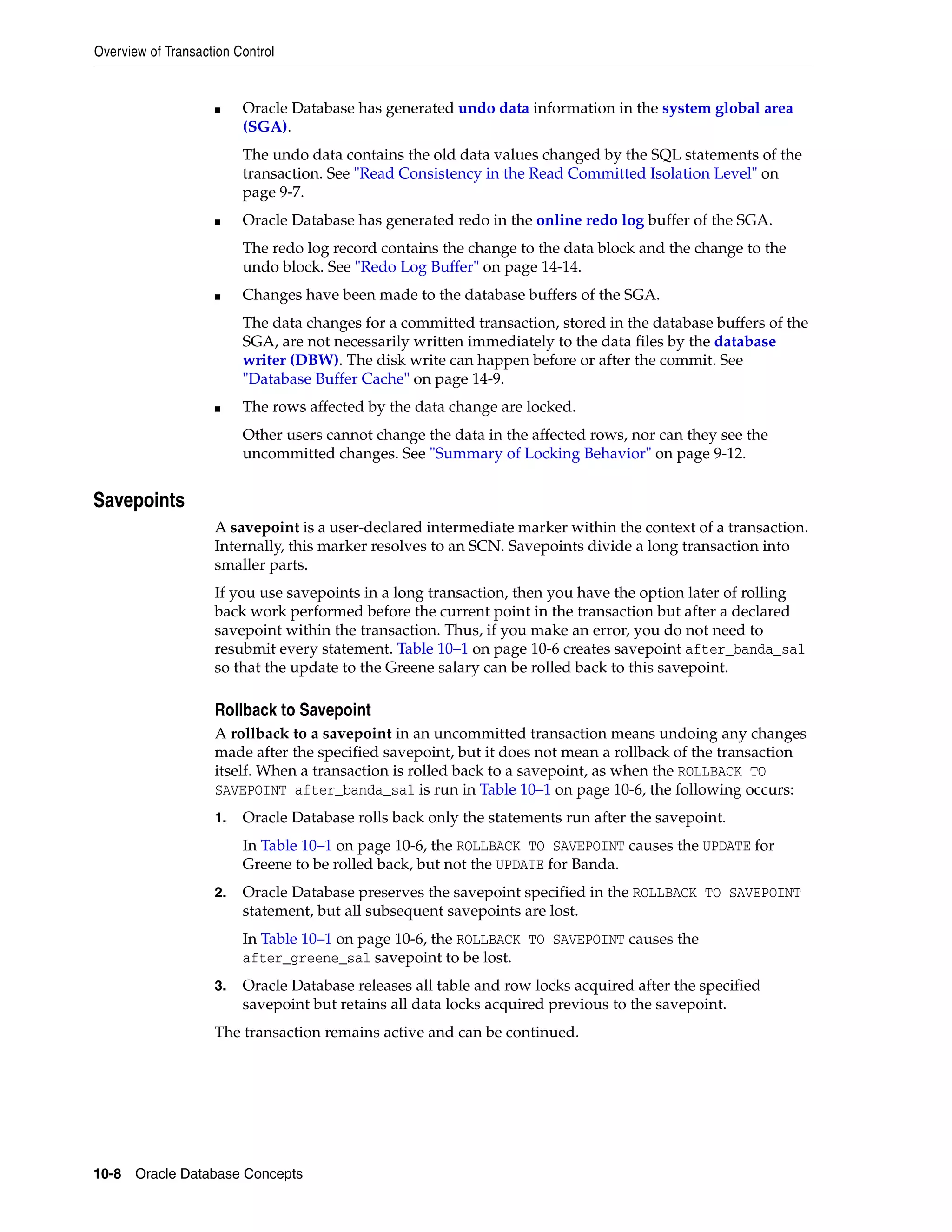 Overview of Transaction Control 10-8 Oracle Database Concepts ■ Oracle Database has generated undo data information in the system global area (SGA). The undo data contains the old data values changed by the SQL statements of the transaction. See "Read Consistency in the Read Committed Isolation Level" on page 9-7. ■ Oracle Database has generated redo in the online redo log buffer of the SGA. The redo log record contains the change to the data block and the change to the undo block. See "Redo Log Buffer" on page 14-14. ■ Changes have been made to the database buffers of the SGA. The data changes for a committed transaction, stored in the database buffers of the SGA, are not necessarily written immediately to the data files by the database writer (DBW). The disk write can happen before or after the commit. See "Database Buffer Cache" on page 14-9. ■ The rows affected by the data change are locked. Other users cannot change the data in the affected rows, nor can they see the uncommitted changes. See "Summary of Locking Behavior" on page 9-12. Savepoints A savepoint is a user-declared intermediate marker within the context of a transaction. Internally, this marker resolves to an SCN. Savepoints divide a long transaction into smaller parts. If you use savepoints in a long transaction, then you have the option later of rolling back work performed before the current point in the transaction but after a declared savepoint within the transaction. Thus, if you make an error, you do not need to resubmit every statement. Table 10–1 on page 10-6 creates savepoint after_banda_sal so that the update to the Greene salary can be rolled back to this savepoint. Rollback to Savepoint A rollback to a savepoint in an uncommitted transaction means undoing any changes made after the specified savepoint, but it does not mean a rollback of the transaction itself. When a transaction is rolled back to a savepoint, as when the ROLLBACK TO SAVEPOINT after_banda_sal is run in Table 10–1 on page 10-6, the following occurs: 1. Oracle Database rolls back only the statements run after the savepoint. In Table 10–1 on page 10-6, the ROLLBACK TO SAVEPOINT causes the UPDATE for Greene to be rolled back, but not the UPDATE for Banda. 2. Oracle Database preserves the savepoint specified in the ROLLBACK TO SAVEPOINT statement, but all subsequent savepoints are lost. In Table 10–1 on page 10-6, the ROLLBACK TO SAVEPOINT causes the after_greene_sal savepoint to be lost. 3. Oracle Database releases all table and row locks acquired after the specified savepoint but retains all data locks acquired previous to the savepoint. The transaction remains active and can be continued. 
