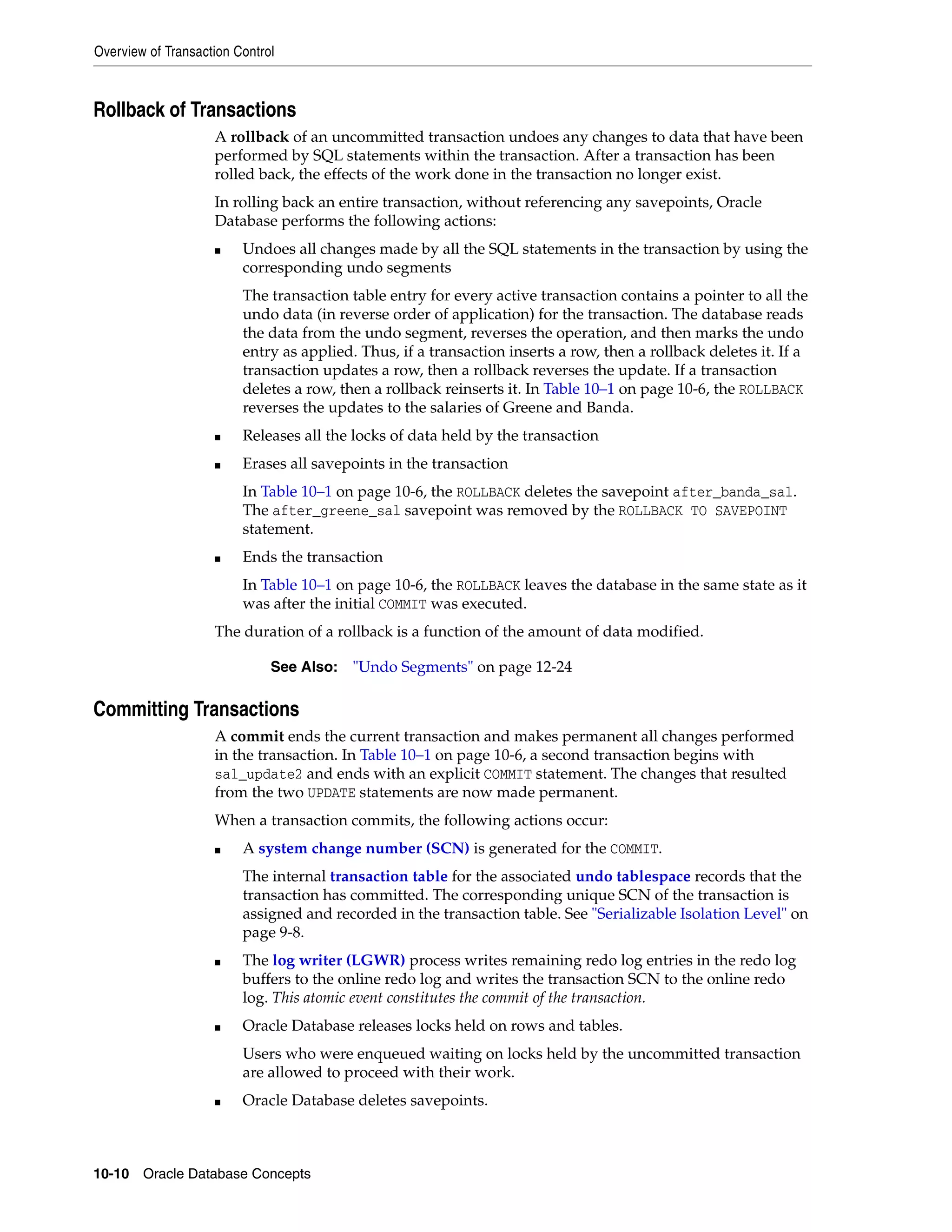 Overview of Transaction Control 10-10 Oracle Database Concepts Rollback of Transactions A rollback of an uncommitted transaction undoes any changes to data that have been performed by SQL statements within the transaction. After a transaction has been rolled back, the effects of the work done in the transaction no longer exist. In rolling back an entire transaction, without referencing any savepoints, Oracle Database performs the following actions: ■ Undoes all changes made by all the SQL statements in the transaction by using the corresponding undo segments The transaction table entry for every active transaction contains a pointer to all the undo data (in reverse order of application) for the transaction. The database reads the data from the undo segment, reverses the operation, and then marks the undo entry as applied. Thus, if a transaction inserts a row, then a rollback deletes it. If a transaction updates a row, then a rollback reverses the update. If a transaction deletes a row, then a rollback reinserts it. In Table 10–1 on page 10-6, the ROLLBACK reverses the updates to the salaries of Greene and Banda. ■ Releases all the locks of data held by the transaction ■ Erases all savepoints in the transaction In Table 10–1 on page 10-6, the ROLLBACK deletes the savepoint after_banda_sal. The after_greene_sal savepoint was removed by the ROLLBACK TO SAVEPOINT statement. ■ Ends the transaction In Table 10–1 on page 10-6, the ROLLBACK leaves the database in the same state as it was after the initial COMMIT was executed. The duration of a rollback is a function of the amount of data modified. Committing Transactions A commit ends the current transaction and makes permanent all changes performed in the transaction. In Table 10–1 on page 10-6, a second transaction begins with sal_update2 and ends with an explicit COMMIT statement. The changes that resulted from the two UPDATE statements are now made permanent. When a transaction commits, the following actions occur: ■ A system change number (SCN) is generated for the COMMIT. The internal transaction table for the associated undo tablespace records that the transaction has committed. The corresponding unique SCN of the transaction is assigned and recorded in the transaction table. See "Serializable Isolation Level" on page 9-8. ■ The log writer (LGWR) process writes remaining redo log entries in the redo log buffers to the online redo log and writes the transaction SCN to the online redo log. This atomic event constitutes the commit of the transaction. ■ Oracle Database releases locks held on rows and tables. Users who were enqueued waiting on locks held by the uncommitted transaction are allowed to proceed with their work. ■ Oracle Database deletes savepoints. See Also: "Undo Segments" on page 12-24 
