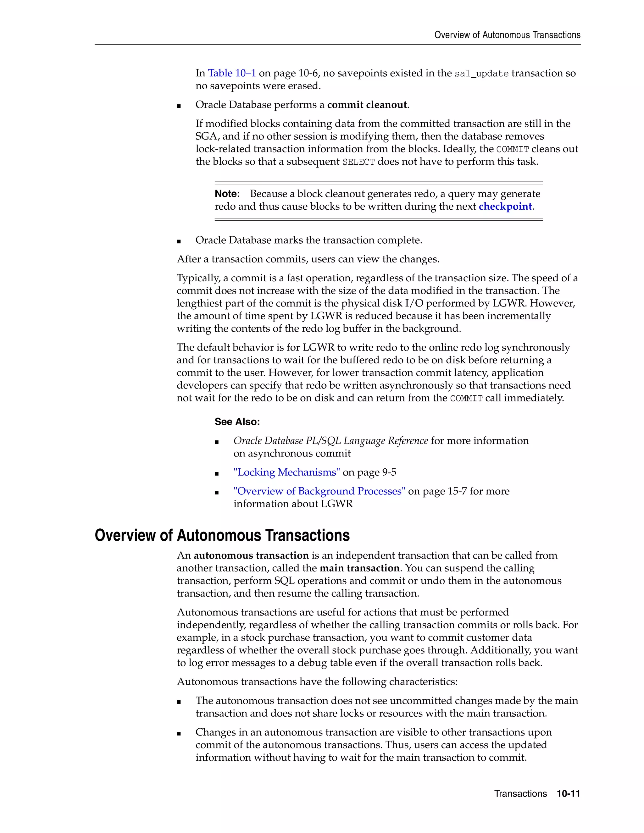Overview of Autonomous Transactions Transactions 10-11 In Table 10–1 on page 10-6, no savepoints existed in the sal_update transaction so no savepoints were erased. ■ Oracle Database performs a commit cleanout. If modified blocks containing data from the committed transaction are still in the SGA, and if no other session is modifying them, then the database removes lock-related transaction information from the blocks. Ideally, the COMMIT cleans out the blocks so that a subsequent SELECT does not have to perform this task. ■ Oracle Database marks the transaction complete. After a transaction commits, users can view the changes. Typically, a commit is a fast operation, regardless of the transaction size. The speed of a commit does not increase with the size of the data modified in the transaction. The lengthiest part of the commit is the physical disk I/O performed by LGWR. However, the amount of time spent by LGWR is reduced because it has been incrementally writing the contents of the redo log buffer in the background. The default behavior is for LGWR to write redo to the online redo log synchronously and for transactions to wait for the buffered redo to be on disk before returning a commit to the user. However, for lower transaction commit latency, application developers can specify that redo be written asynchronously so that transactions need not wait for the redo to be on disk and can return from the COMMIT call immediately. Overview of Autonomous Transactions An autonomous transaction is an independent transaction that can be called from another transaction, called the main transaction. You can suspend the calling transaction, perform SQL operations and commit or undo them in the autonomous transaction, and then resume the calling transaction. Autonomous transactions are useful for actions that must be performed independently, regardless of whether the calling transaction commits or rolls back. For example, in a stock purchase transaction, you want to commit customer data regardless of whether the overall stock purchase goes through. Additionally, you want to log error messages to a debug table even if the overall transaction rolls back. Autonomous transactions have the following characteristics: ■ The autonomous transaction does not see uncommitted changes made by the main transaction and does not share locks or resources with the main transaction. ■ Changes in an autonomous transaction are visible to other transactions upon commit of the autonomous transactions. Thus, users can access the updated information without having to wait for the main transaction to commit. Note: Because a block cleanout generates redo, a query may generate redo and thus cause blocks to be written during the next checkpoint. See Also: ■ Oracle Database PL/SQL Language Reference for more information on asynchronous commit ■ "Locking Mechanisms" on page 9-5 ■ "Overview of Background Processes" on page 15-7 for more information about LGWR 