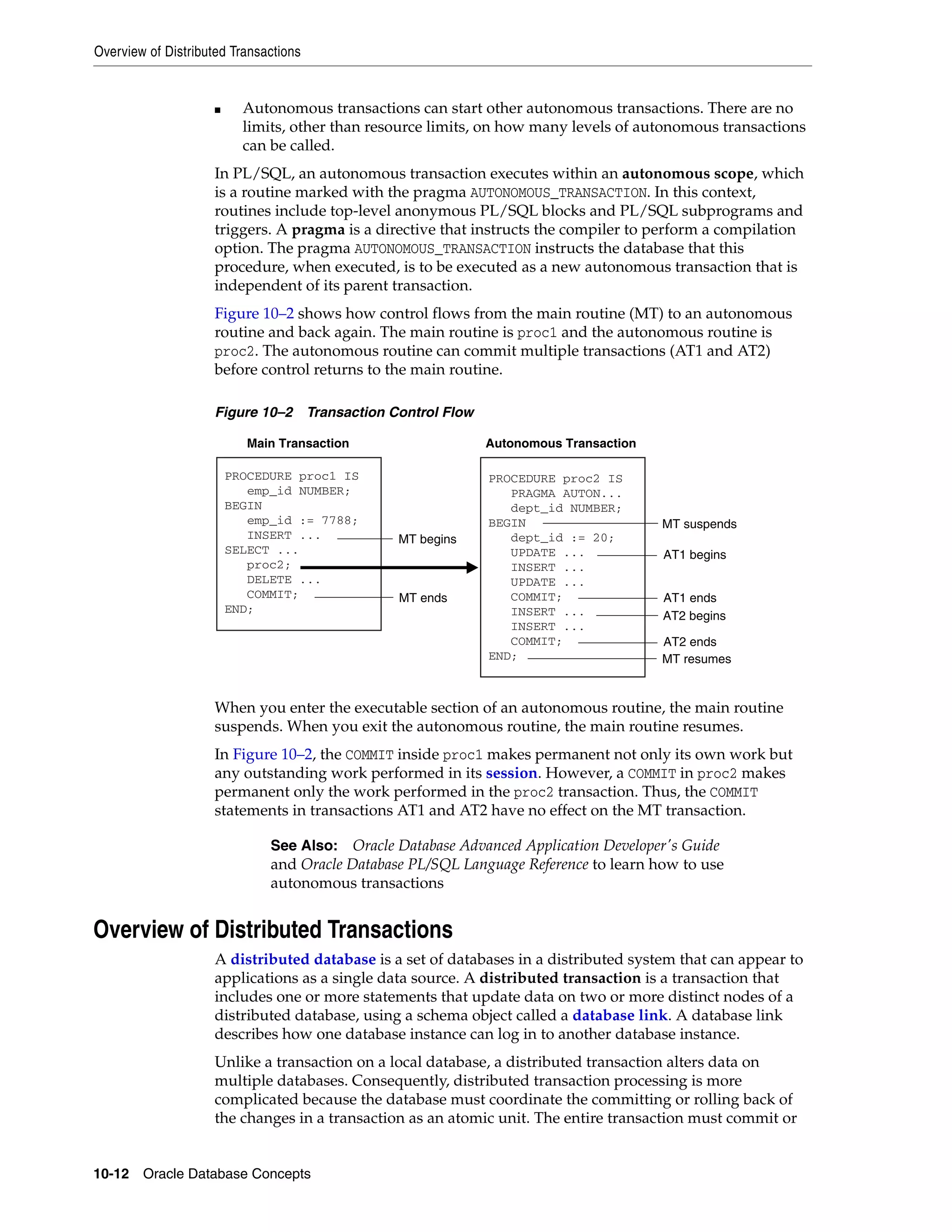 Overview of Distributed Transactions 10-12 Oracle Database Concepts ■ Autonomous transactions can start other autonomous transactions. There are no limits, other than resource limits, on how many levels of autonomous transactions can be called. In PL/SQL, an autonomous transaction executes within an autonomous scope, which is a routine marked with the pragma AUTONOMOUS_TRANSACTION. In this context, routines include top-level anonymous PL/SQL blocks and PL/SQL subprograms and triggers. A pragma is a directive that instructs the compiler to perform a compilation option. The pragma AUTONOMOUS_TRANSACTION instructs the database that this procedure, when executed, is to be executed as a new autonomous transaction that is independent of its parent transaction. Figure 10–2 shows how control flows from the main routine (MT) to an autonomous routine and back again. The main routine is proc1 and the autonomous routine is proc2. The autonomous routine can commit multiple transactions (AT1 and AT2) before control returns to the main routine. Figure 10–2 Transaction Control Flow When you enter the executable section of an autonomous routine, the main routine suspends. When you exit the autonomous routine, the main routine resumes. In Figure 10–2, the COMMIT inside proc1 makes permanent not only its own work but any outstanding work performed in its session. However, a COMMIT in proc2 makes permanent only the work performed in the proc2 transaction. Thus, the COMMIT statements in transactions AT1 and AT2 have no effect on the MT transaction. Overview of Distributed Transactions A distributed database is a set of databases in a distributed system that can appear to applications as a single data source. A distributed transaction is a transaction that includes one or more statements that update data on two or more distinct nodes of a distributed database, using a schema object called a database link. A database link describes how one database instance can log in to another database instance. Unlike a transaction on a local database, a distributed transaction alters data on multiple databases. Consequently, distributed transaction processing is more complicated because the database must coordinate the committing or rolling back of the changes in a transaction as an atomic unit. The entire transaction must commit or See Also: Oracle Database Advanced Application Developer's Guide and Oracle Database PL/SQL Language Reference to learn how to use autonomous transactions PROCEDURE proc1 IS emp_id NUMBER; BEGIN emp_id := 7788; INSERT ... SELECT ... proc2; DELETE ... COMMIT; END; PROCEDURE proc2 IS PRAGMA AUTON... dept_id NUMBER; BEGIN dept_id := 20; UPDATE ... INSERT ... UPDATE ... COMMIT; INSERT ... INSERT ... COMMIT; END; Main Transaction Autonomous Transaction MT ends MT begins MT suspends AT1 begins AT1 ends AT2 begins AT2 ends MT resumes 