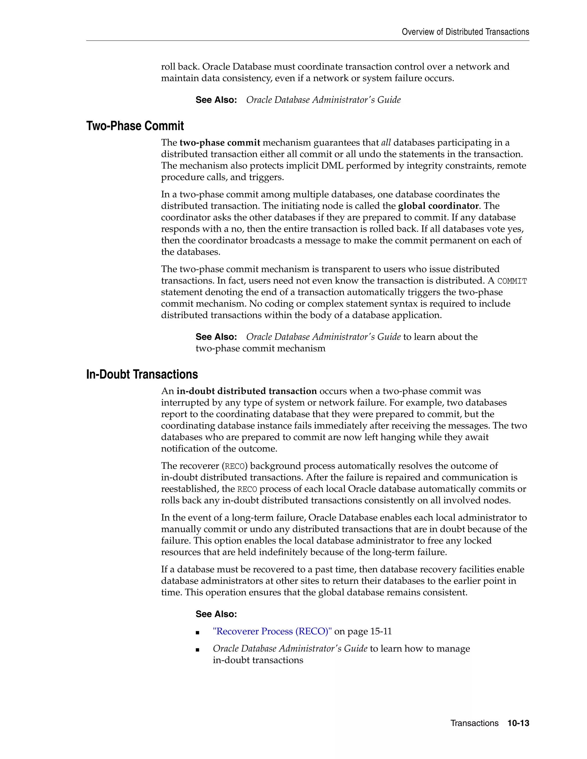 Overview of Distributed Transactions Transactions 10-13 roll back. Oracle Database must coordinate transaction control over a network and maintain data consistency, even if a network or system failure occurs. Two-Phase Commit The two-phase commit mechanism guarantees that all databases participating in a distributed transaction either all commit or all undo the statements in the transaction. The mechanism also protects implicit DML performed by integrity constraints, remote procedure calls, and triggers. In a two-phase commit among multiple databases, one database coordinates the distributed transaction. The initiating node is called the global coordinator. The coordinator asks the other databases if they are prepared to commit. If any database responds with a no, then the entire transaction is rolled back. If all databases vote yes, then the coordinator broadcasts a message to make the commit permanent on each of the databases. The two-phase commit mechanism is transparent to users who issue distributed transactions. In fact, users need not even know the transaction is distributed. A COMMIT statement denoting the end of a transaction automatically triggers the two-phase commit mechanism. No coding or complex statement syntax is required to include distributed transactions within the body of a database application. In-Doubt Transactions An in-doubt distributed transaction occurs when a two-phase commit was interrupted by any type of system or network failure. For example, two databases report to the coordinating database that they were prepared to commit, but the coordinating database instance fails immediately after receiving the messages. The two databases who are prepared to commit are now left hanging while they await notification of the outcome. The recoverer (RECO) background process automatically resolves the outcome of in-doubt distributed transactions. After the failure is repaired and communication is reestablished, the RECO process of each local Oracle database automatically commits or rolls back any in-doubt distributed transactions consistently on all involved nodes. In the event of a long-term failure, Oracle Database enables each local administrator to manually commit or undo any distributed transactions that are in doubt because of the failure. This option enables the local database administrator to free any locked resources that are held indefinitely because of the long-term failure. If a database must be recovered to a past time, then database recovery facilities enable database administrators at other sites to return their databases to the earlier point in time. This operation ensures that the global database remains consistent. See Also: Oracle Database Administrator's Guide See Also: Oracle Database Administrator's Guide to learn about the two-phase commit mechanism See Also: ■ "Recoverer Process (RECO)" on page 15-11 ■ Oracle Database Administrator's Guide to learn how to manage in-doubt transactions 