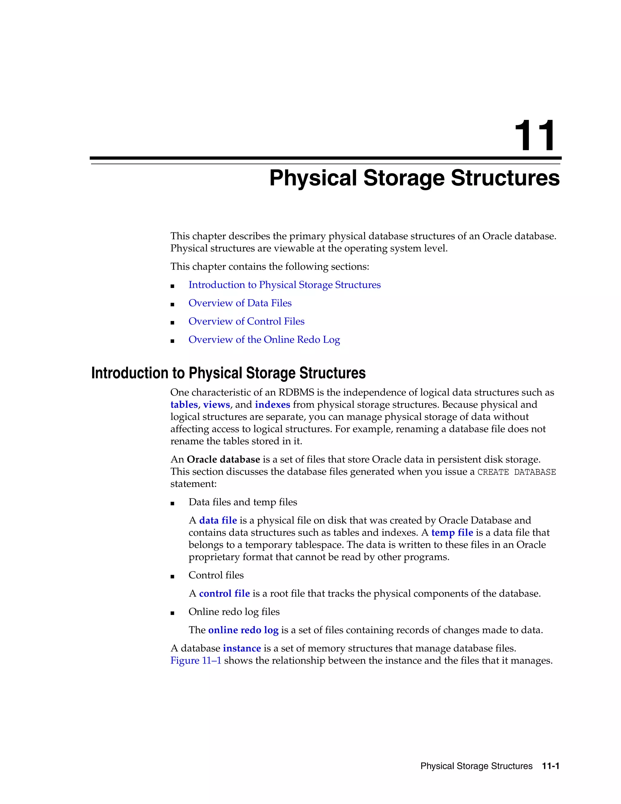 11 Physical Storage Structures 11-1 11Physical Storage Structures This chapter describes the primary physical database structures of an Oracle database. Physical structures are viewable at the operating system level. This chapter contains the following sections: ■ Introduction to Physical Storage Structures ■ Overview of Data Files ■ Overview of Control Files ■ Overview of the Online Redo Log Introduction to Physical Storage Structures One characteristic of an RDBMS is the independence of logical data structures such as tables, views, and indexes from physical storage structures. Because physical and logical structures are separate, you can manage physical storage of data without affecting access to logical structures. For example, renaming a database file does not rename the tables stored in it. An Oracle database is a set of files that store Oracle data in persistent disk storage. This section discusses the database files generated when you issue a CREATE DATABASE statement: ■ Data files and temp files A data file is a physical file on disk that was created by Oracle Database and contains data structures such as tables and indexes. A temp file is a data file that belongs to a temporary tablespace. The data is written to these files in an Oracle proprietary format that cannot be read by other programs. ■ Control files A control file is a root file that tracks the physical components of the database. ■ Online redo log files The online redo log is a set of files containing records of changes made to data. A database instance is a set of memory structures that manage database files. Figure 11–1 shows the relationship between the instance and the files that it manages. 
