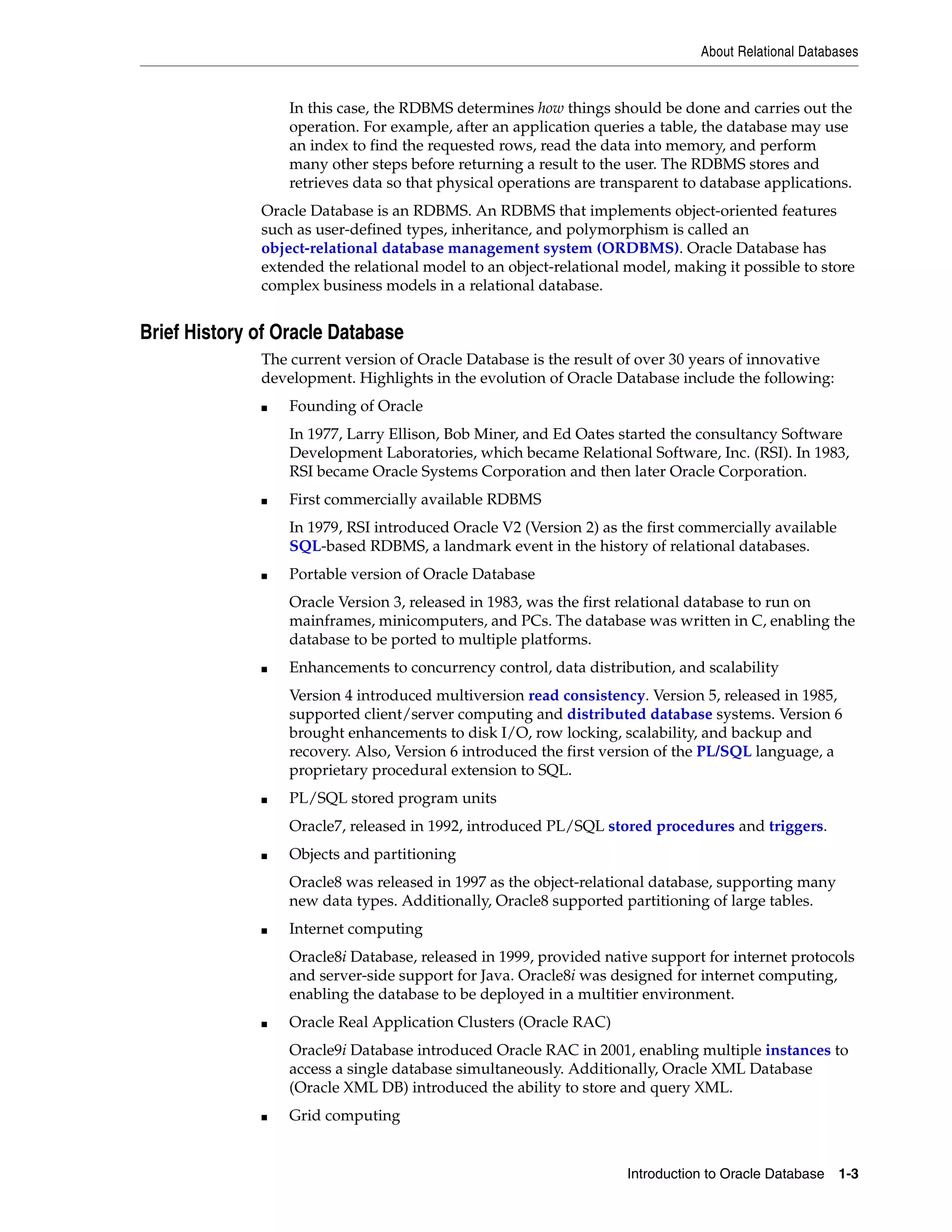 About Relational Databases Introduction to Oracle Database 1-3 In this case, the RDBMS determines how things should be done and carries out the operation. For example, after an application queries a table, the database may use an index to find the requested rows, read the data into memory, and perform many other steps before returning a result to the user. The RDBMS stores and retrieves data so that physical operations are transparent to database applications. Oracle Database is an RDBMS. An RDBMS that implements object-oriented features such as user-defined types, inheritance, and polymorphism is called an object-relational database management system (ORDBMS). Oracle Database has extended the relational model to an object-relational model, making it possible to store complex business models in a relational database. Brief History of Oracle Database The current version of Oracle Database is the result of over 30 years of innovative development. Highlights in the evolution of Oracle Database include the following: ■ Founding of Oracle In 1977, Larry Ellison, Bob Miner, and Ed Oates started the consultancy Software Development Laboratories, which became Relational Software, Inc. (RSI). In 1983, RSI became Oracle Systems Corporation and then later Oracle Corporation. ■ First commercially available RDBMS In 1979, RSI introduced Oracle V2 (Version 2) as the first commercially available SQL-based RDBMS, a landmark event in the history of relational databases. ■ Portable version of Oracle Database Oracle Version 3, released in 1983, was the first relational database to run on mainframes, minicomputers, and PCs. The database was written in C, enabling the database to be ported to multiple platforms. ■ Enhancements to concurrency control, data distribution, and scalability Version 4 introduced multiversion read consistency. Version 5, released in 1985, supported client/server computing and distributed database systems. Version 6 brought enhancements to disk I/O, row locking, scalability, and backup and recovery. Also, Version 6 introduced the first version of the PL/SQL language, a proprietary procedural extension to SQL. ■ PL/SQL stored program units Oracle7, released in 1992, introduced PL/SQL stored procedures and triggers. ■ Objects and partitioning Oracle8 was released in 1997 as the object-relational database, supporting many new data types. Additionally, Oracle8 supported partitioning of large tables. ■ Internet computing Oracle8i Database, released in 1999, provided native support for internet protocols and server-side support for Java. Oracle8i was designed for internet computing, enabling the database to be deployed in a multitier environment. ■ Oracle Real Application Clusters (Oracle RAC) Oracle9i Database introduced Oracle RAC in 2001, enabling multiple instances to access a single database simultaneously. Additionally, Oracle XML Database (Oracle XML DB) introduced the ability to store and query XML. ■ Grid computing 