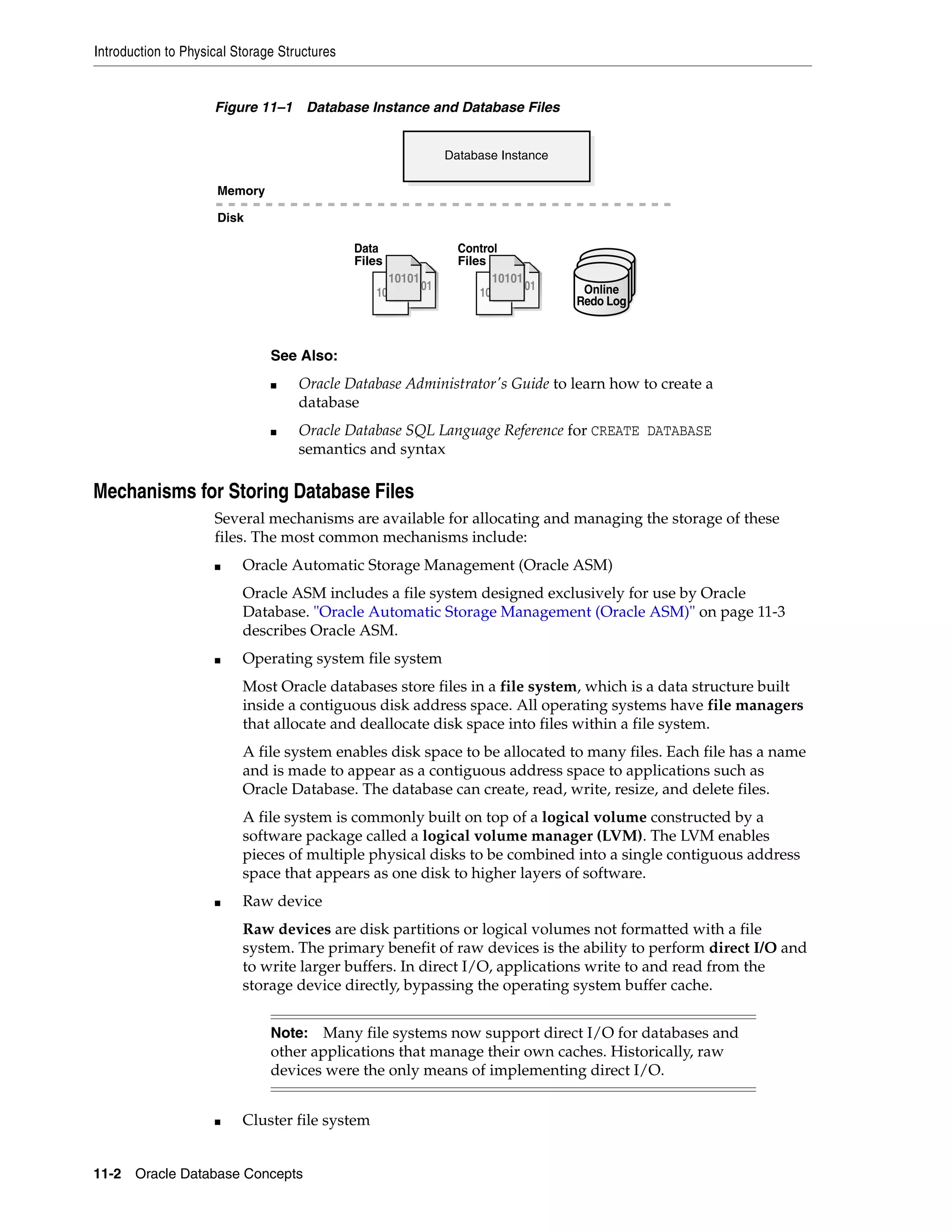 Introduction to Physical Storage Structures 11-2 Oracle Database Concepts Figure 11–1 Database Instance and Database Files Mechanisms for Storing Database Files Several mechanisms are available for allocating and managing the storage of these files. The most common mechanisms include: ■ Oracle Automatic Storage Management (Oracle ASM) Oracle ASM includes a file system designed exclusively for use by Oracle Database. "Oracle Automatic Storage Management (Oracle ASM)" on page 11-3 describes Oracle ASM. ■ Operating system file system Most Oracle databases store files in a file system, which is a data structure built inside a contiguous disk address space. All operating systems have file managers that allocate and deallocate disk space into files within a file system. A file system enables disk space to be allocated to many files. Each file has a name and is made to appear as a contiguous address space to applications such as Oracle Database. The database can create, read, write, resize, and delete files. A file system is commonly built on top of a logical volume constructed by a software package called a logical volume manager (LVM). The LVM enables pieces of multiple physical disks to be combined into a single contiguous address space that appears as one disk to higher layers of software. ■ Raw device Raw devices are disk partitions or logical volumes not formatted with a file system. The primary benefit of raw devices is the ability to perform direct I/O and to write larger buffers. In direct I/O, applications write to and read from the storage device directly, bypassing the operating system buffer cache. ■ Cluster file system See Also: ■ Oracle Database Administrator's Guide to learn how to create a database ■ Oracle Database SQL Language Reference for CREATE DATABASE semantics and syntax Note: Many file systems now support direct I/O for databases and other applications that manage their own caches. Historically, raw devices were the only means of implementing direct I/O. Database Instance Memory Disk 10101 10101 10101 1010110101 Control Files 10101 10101 10101 1010110101 Data Files Online Redo Log 