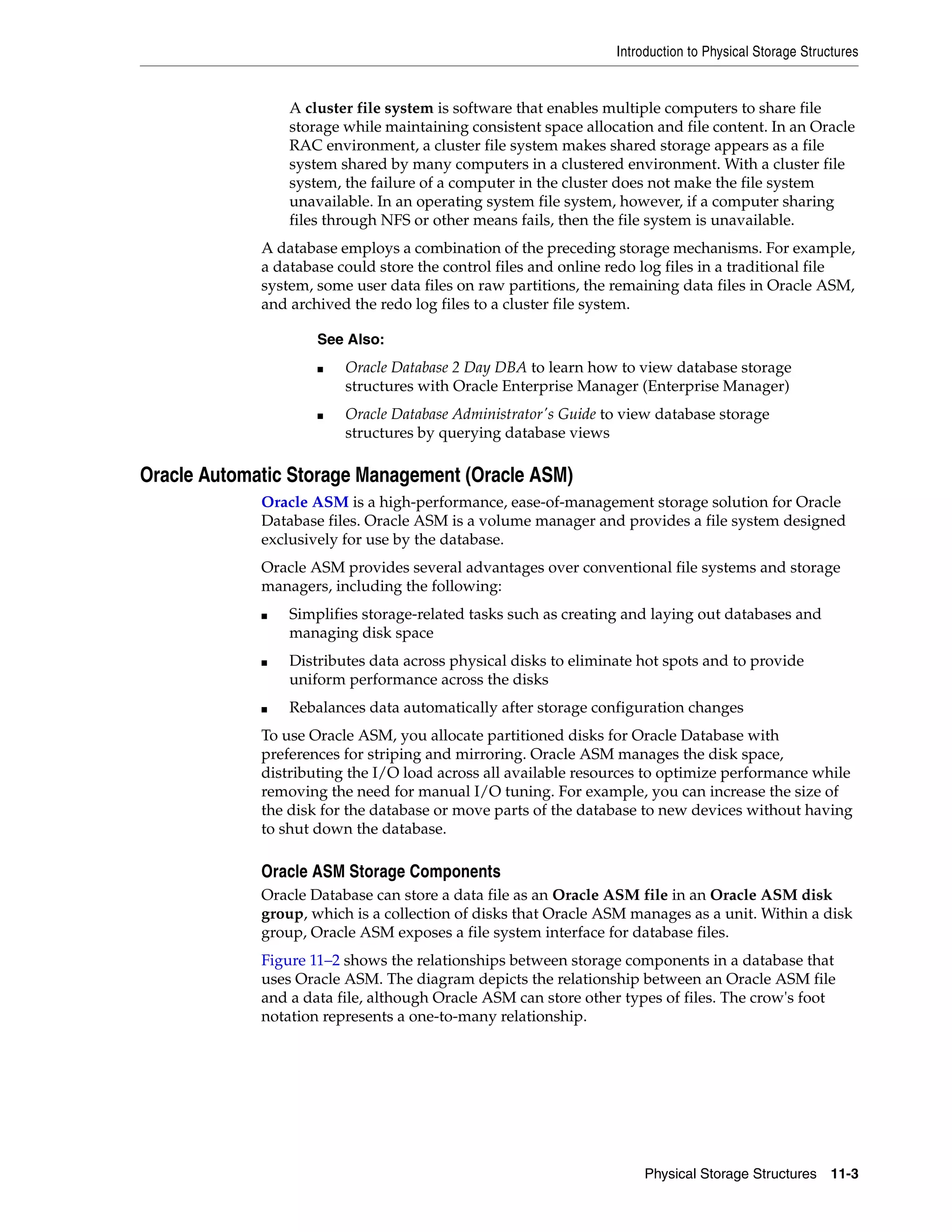 Introduction to Physical Storage Structures Physical Storage Structures 11-3 A cluster file system is software that enables multiple computers to share file storage while maintaining consistent space allocation and file content. In an Oracle RAC environment, a cluster file system makes shared storage appears as a file system shared by many computers in a clustered environment. With a cluster file system, the failure of a computer in the cluster does not make the file system unavailable. In an operating system file system, however, if a computer sharing files through NFS or other means fails, then the file system is unavailable. A database employs a combination of the preceding storage mechanisms. For example, a database could store the control files and online redo log files in a traditional file system, some user data files on raw partitions, the remaining data files in Oracle ASM, and archived the redo log files to a cluster file system. Oracle Automatic Storage Management (Oracle ASM) Oracle ASM is a high-performance, ease-of-management storage solution for Oracle Database files. Oracle ASM is a volume manager and provides a file system designed exclusively for use by the database. Oracle ASM provides several advantages over conventional file systems and storage managers, including the following: ■ Simplifies storage-related tasks such as creating and laying out databases and managing disk space ■ Distributes data across physical disks to eliminate hot spots and to provide uniform performance across the disks ■ Rebalances data automatically after storage configuration changes To use Oracle ASM, you allocate partitioned disks for Oracle Database with preferences for striping and mirroring. Oracle ASM manages the disk space, distributing the I/O load across all available resources to optimize performance while removing the need for manual I/O tuning. For example, you can increase the size of the disk for the database or move parts of the database to new devices without having to shut down the database. Oracle ASM Storage Components Oracle Database can store a data file as an Oracle ASM file in an Oracle ASM disk group, which is a collection of disks that Oracle ASM manages as a unit. Within a disk group, Oracle ASM exposes a file system interface for database files. Figure 11–2 shows the relationships between storage components in a database that uses Oracle ASM. The diagram depicts the relationship between an Oracle ASM file and a data file, although Oracle ASM can store other types of files. The crow's foot notation represents a one-to-many relationship. See Also: ■ Oracle Database 2 Day DBA to learn how to view database storage structures with Oracle Enterprise Manager (Enterprise Manager) ■ Oracle Database Administrator's Guide to view database storage structures by querying database views 