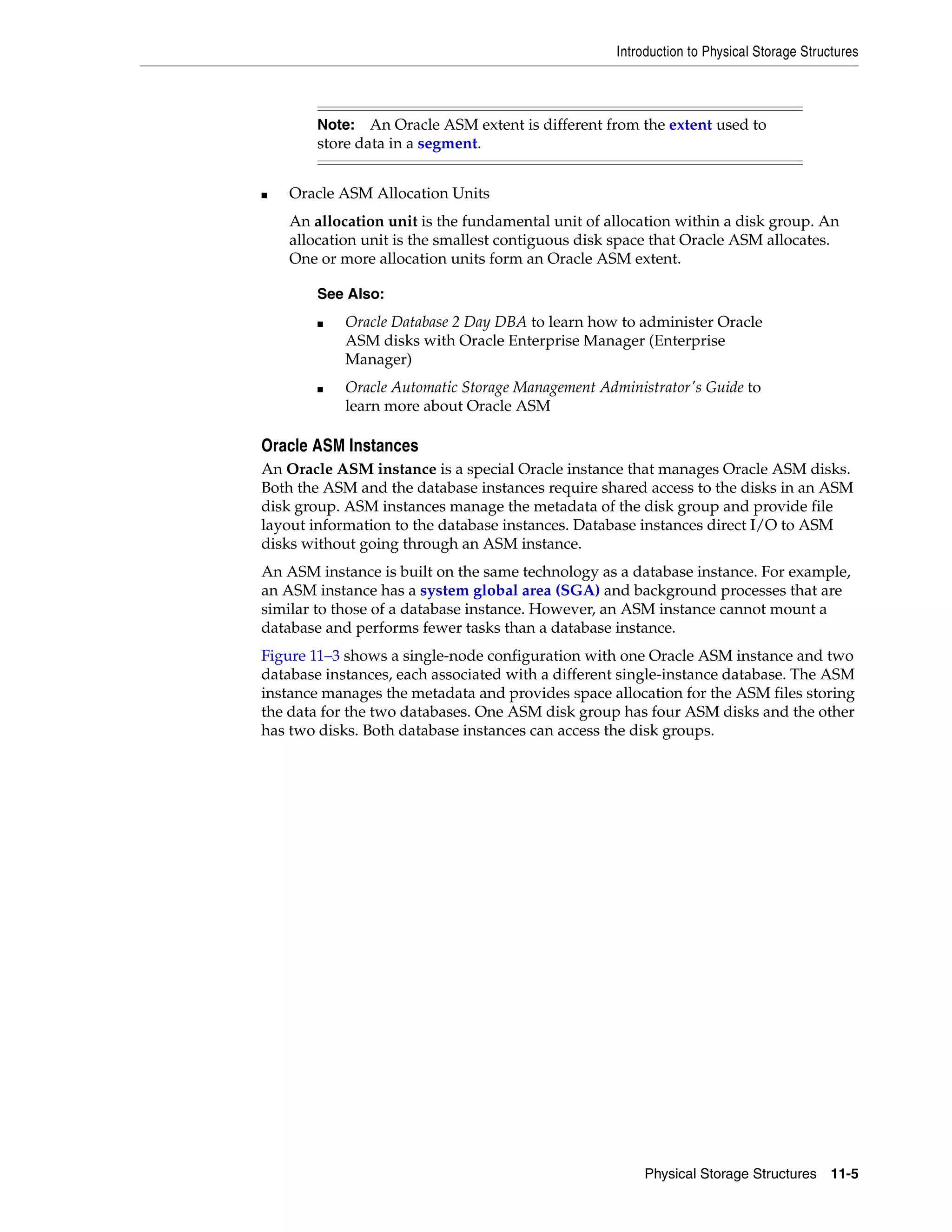 Introduction to Physical Storage Structures Physical Storage Structures 11-5 ■ Oracle ASM Allocation Units An allocation unit is the fundamental unit of allocation within a disk group. An allocation unit is the smallest contiguous disk space that Oracle ASM allocates. One or more allocation units form an Oracle ASM extent. Oracle ASM Instances An Oracle ASM instance is a special Oracle instance that manages Oracle ASM disks. Both the ASM and the database instances require shared access to the disks in an ASM disk group. ASM instances manage the metadata of the disk group and provide file layout information to the database instances. Database instances direct I/O to ASM disks without going through an ASM instance. An ASM instance is built on the same technology as a database instance. For example, an ASM instance has a system global area (SGA) and background processes that are similar to those of a database instance. However, an ASM instance cannot mount a database and performs fewer tasks than a database instance. Figure 11–3 shows a single-node configuration with one Oracle ASM instance and two database instances, each associated with a different single-instance database. The ASM instance manages the metadata and provides space allocation for the ASM files storing the data for the two databases. One ASM disk group has four ASM disks and the other has two disks. Both database instances can access the disk groups. Note: An Oracle ASM extent is different from the extent used to store data in a segment. See Also: ■ Oracle Database 2 Day DBA to learn how to administer Oracle ASM disks with Oracle Enterprise Manager (Enterprise Manager) ■ Oracle Automatic Storage Management Administrator's Guide to learn more about Oracle ASM 