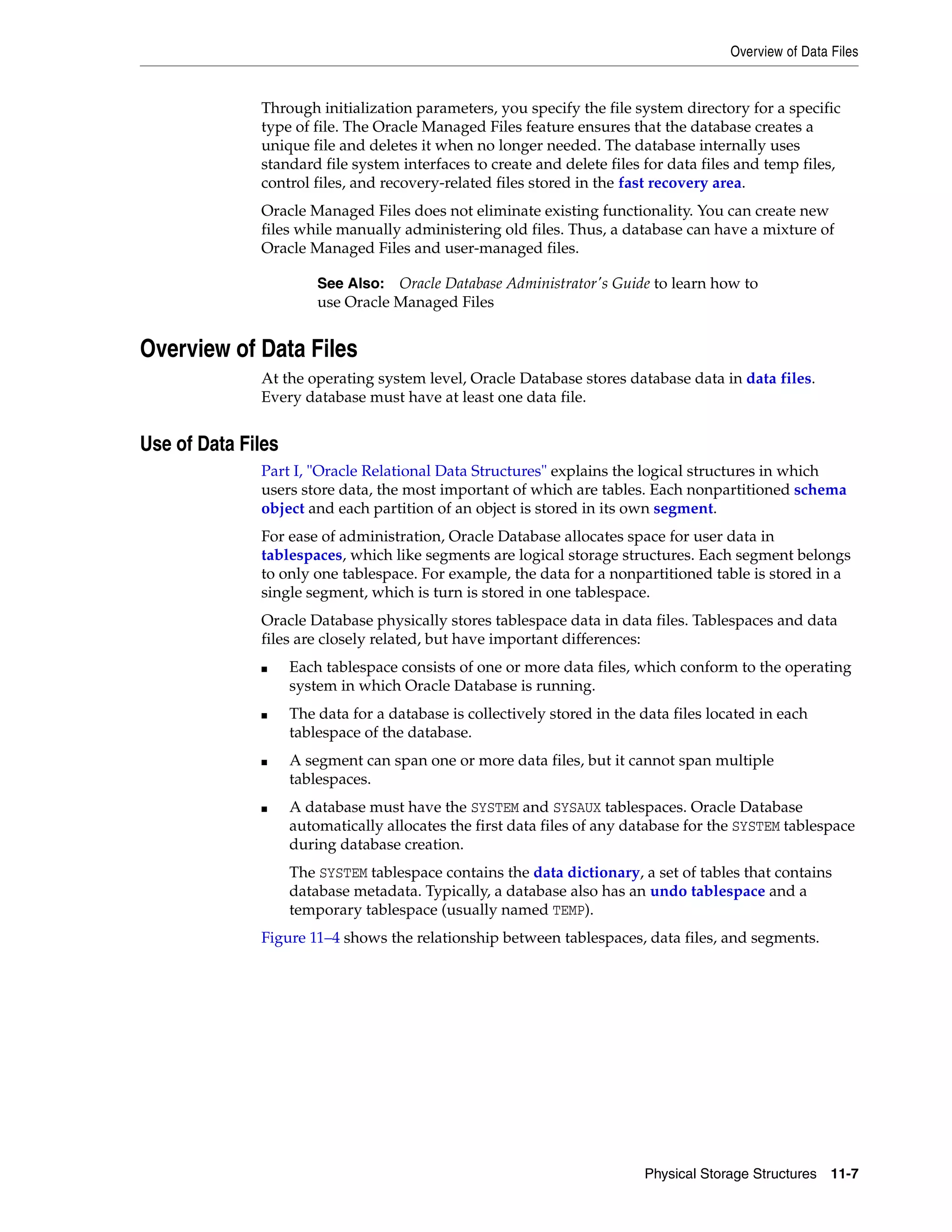 Overview of Data Files Physical Storage Structures 11-7 Through initialization parameters, you specify the file system directory for a specific type of file. The Oracle Managed Files feature ensures that the database creates a unique file and deletes it when no longer needed. The database internally uses standard file system interfaces to create and delete files for data files and temp files, control files, and recovery-related files stored in the fast recovery area. Oracle Managed Files does not eliminate existing functionality. You can create new files while manually administering old files. Thus, a database can have a mixture of Oracle Managed Files and user-managed files. Overview of Data Files At the operating system level, Oracle Database stores database data in data files. Every database must have at least one data file. Use of Data Files Part I, "Oracle Relational Data Structures" explains the logical structures in which users store data, the most important of which are tables. Each nonpartitioned schema object and each partition of an object is stored in its own segment. For ease of administration, Oracle Database allocates space for user data in tablespaces, which like segments are logical storage structures. Each segment belongs to only one tablespace. For example, the data for a nonpartitioned table is stored in a single segment, which is turn is stored in one tablespace. Oracle Database physically stores tablespace data in data files. Tablespaces and data files are closely related, but have important differences: ■ Each tablespace consists of one or more data files, which conform to the operating system in which Oracle Database is running. ■ The data for a database is collectively stored in the data files located in each tablespace of the database. ■ A segment can span one or more data files, but it cannot span multiple tablespaces. ■ A database must have the SYSTEM and SYSAUX tablespaces. Oracle Database automatically allocates the first data files of any database for the SYSTEM tablespace during database creation. The SYSTEM tablespace contains the data dictionary, a set of tables that contains database metadata. Typically, a database also has an undo tablespace and a temporary tablespace (usually named TEMP). Figure 11–4 shows the relationship between tablespaces, data files, and segments. See Also: Oracle Database Administrator's Guide to learn how to use Oracle Managed Files 