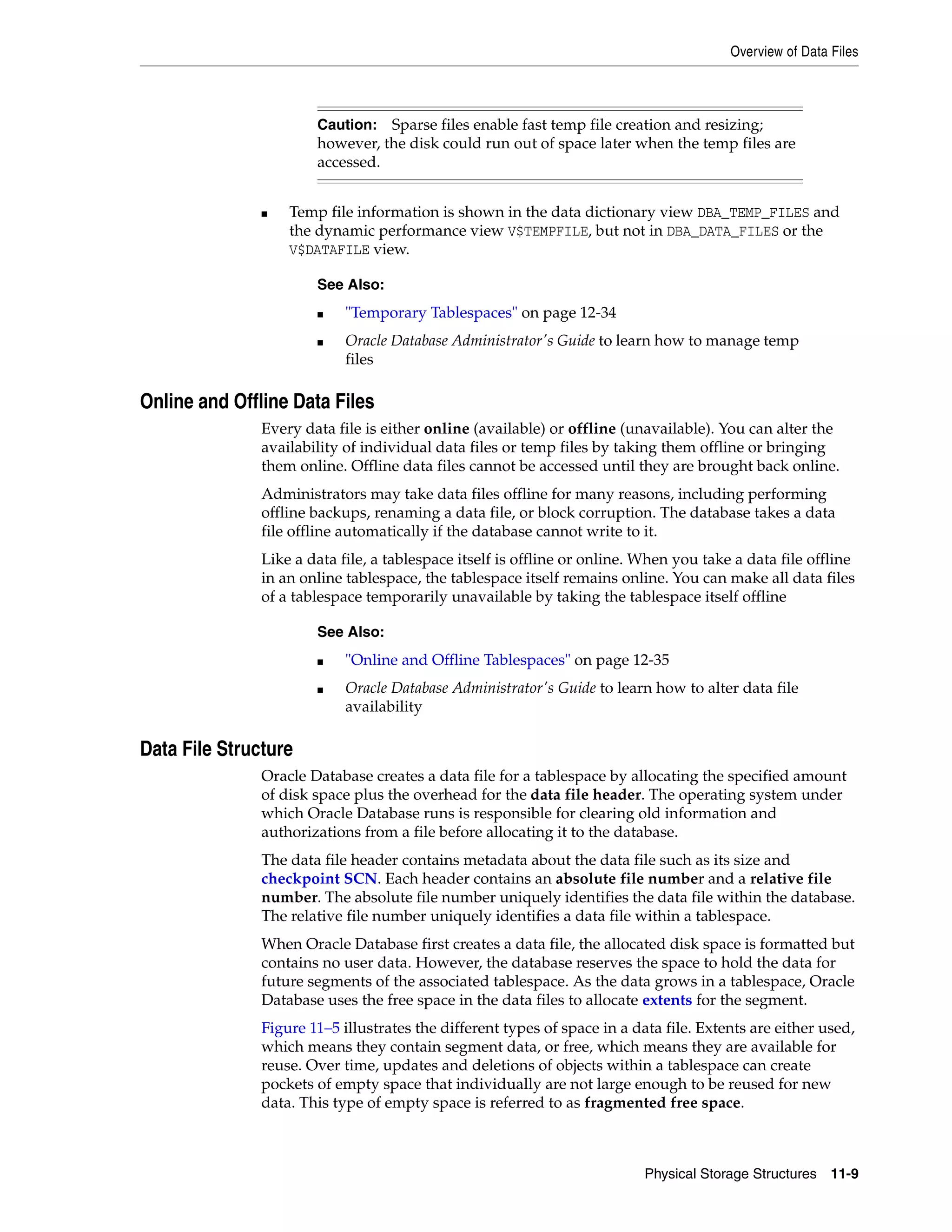 Overview of Data Files Physical Storage Structures 11-9 ■ Temp file information is shown in the data dictionary view DBA_TEMP_FILES and the dynamic performance view V$TEMPFILE, but not in DBA_DATA_FILES or the V$DATAFILE view. Online and Offline Data Files Every data file is either online (available) or offline (unavailable). You can alter the availability of individual data files or temp files by taking them offline or bringing them online. Offline data files cannot be accessed until they are brought back online. Administrators may take data files offline for many reasons, including performing offline backups, renaming a data file, or block corruption. The database takes a data file offline automatically if the database cannot write to it. Like a data file, a tablespace itself is offline or online. When you take a data file offline in an online tablespace, the tablespace itself remains online. You can make all data files of a tablespace temporarily unavailable by taking the tablespace itself offline Data File Structure Oracle Database creates a data file for a tablespace by allocating the specified amount of disk space plus the overhead for the data file header. The operating system under which Oracle Database runs is responsible for clearing old information and authorizations from a file before allocating it to the database. The data file header contains metadata about the data file such as its size and checkpoint SCN. Each header contains an absolute file number and a relative file number. The absolute file number uniquely identifies the data file within the database. The relative file number uniquely identifies a data file within a tablespace. When Oracle Database first creates a data file, the allocated disk space is formatted but contains no user data. However, the database reserves the space to hold the data for future segments of the associated tablespace. As the data grows in a tablespace, Oracle Database uses the free space in the data files to allocate extents for the segment. Figure 11–5 illustrates the different types of space in a data file. Extents are either used, which means they contain segment data, or free, which means they are available for reuse. Over time, updates and deletions of objects within a tablespace can create pockets of empty space that individually are not large enough to be reused for new data. This type of empty space is referred to as fragmented free space. Caution: Sparse files enable fast temp file creation and resizing; however, the disk could run out of space later when the temp files are accessed. See Also: ■ "Temporary Tablespaces" on page 12-34 ■ Oracle Database Administrator's Guide to learn how to manage temp files See Also: ■ "Online and Offline Tablespaces" on page 12-35 ■ Oracle Database Administrator's Guide to learn how to alter data file availability 
