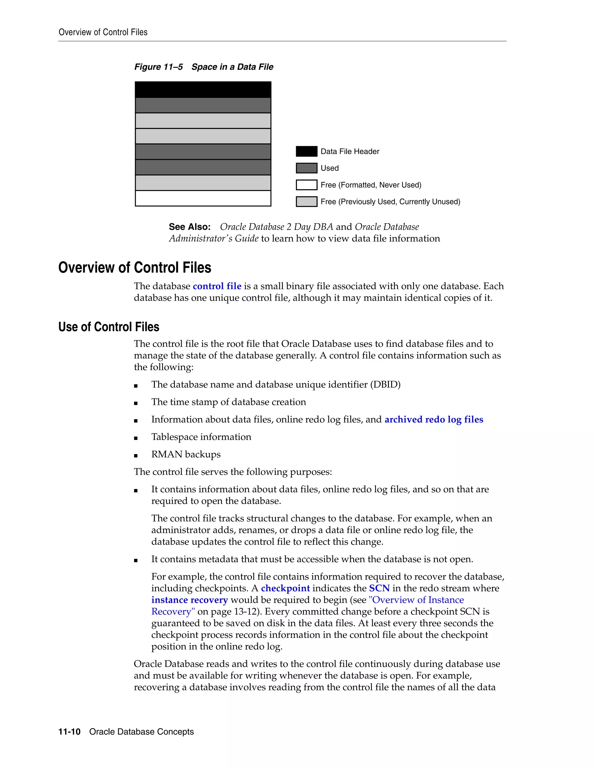 Overview of Control Files 11-10 Oracle Database Concepts Figure 11–5 Space in a Data File Overview of Control Files The database control file is a small binary file associated with only one database. Each database has one unique control file, although it may maintain identical copies of it. Use of Control Files The control file is the root file that Oracle Database uses to find database files and to manage the state of the database generally. A control file contains information such as the following: ■ The database name and database unique identifier (DBID) ■ The time stamp of database creation ■ Information about data files, online redo log files, and archived redo log files ■ Tablespace information ■ RMAN backups The control file serves the following purposes: ■ It contains information about data files, online redo log files, and so on that are required to open the database. The control file tracks structural changes to the database. For example, when an administrator adds, renames, or drops a data file or online redo log file, the database updates the control file to reflect this change. ■ It contains metadata that must be accessible when the database is not open. For example, the control file contains information required to recover the database, including checkpoints. A checkpoint indicates the SCN in the redo stream where instance recovery would be required to begin (see "Overview of Instance Recovery" on page 13-12). Every committed change before a checkpoint SCN is guaranteed to be saved on disk in the data files. At least every three seconds the checkpoint process records information in the control file about the checkpoint position in the online redo log. Oracle Database reads and writes to the control file continuously during database use and must be available for writing whenever the database is open. For example, recovering a database involves reading from the control file the names of all the data See Also: Oracle Database 2 Day DBA and Oracle Database Administrator's Guide to learn how to view data file information Data File Header Used Free (Formatted, Never Used) Free (Previously Used, Currently Unused) 