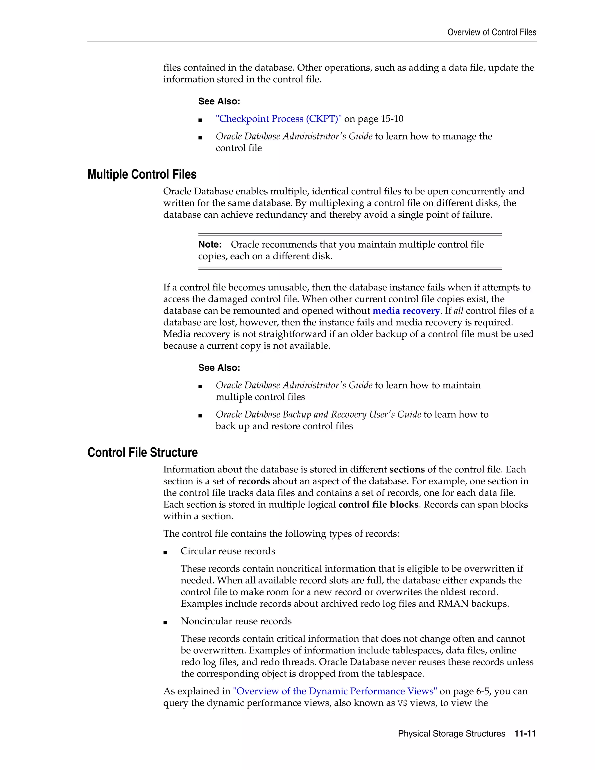 Overview of Control Files Physical Storage Structures 11-11 files contained in the database. Other operations, such as adding a data file, update the information stored in the control file. Multiple Control Files Oracle Database enables multiple, identical control files to be open concurrently and written for the same database. By multiplexing a control file on different disks, the database can achieve redundancy and thereby avoid a single point of failure. If a control file becomes unusable, then the database instance fails when it attempts to access the damaged control file. When other current control file copies exist, the database can be remounted and opened without media recovery. If all control files of a database are lost, however, then the instance fails and media recovery is required. Media recovery is not straightforward if an older backup of a control file must be used because a current copy is not available. Control File Structure Information about the database is stored in different sections of the control file. Each section is a set of records about an aspect of the database. For example, one section in the control file tracks data files and contains a set of records, one for each data file. Each section is stored in multiple logical control file blocks. Records can span blocks within a section. The control file contains the following types of records: ■ Circular reuse records These records contain noncritical information that is eligible to be overwritten if needed. When all available record slots are full, the database either expands the control file to make room for a new record or overwrites the oldest record. Examples include records about archived redo log files and RMAN backups. ■ Noncircular reuse records These records contain critical information that does not change often and cannot be overwritten. Examples of information include tablespaces, data files, online redo log files, and redo threads. Oracle Database never reuses these records unless the corresponding object is dropped from the tablespace. As explained in "Overview of the Dynamic Performance Views" on page 6-5, you can query the dynamic performance views, also known as V$ views, to view the See Also: ■ "Checkpoint Process (CKPT)" on page 15-10 ■ Oracle Database Administrator's Guide to learn how to manage the control file Note: Oracle recommends that you maintain multiple control file copies, each on a different disk. See Also: ■ Oracle Database Administrator's Guide to learn how to maintain multiple control files ■ Oracle Database Backup and Recovery User's Guide to learn how to back up and restore control files 