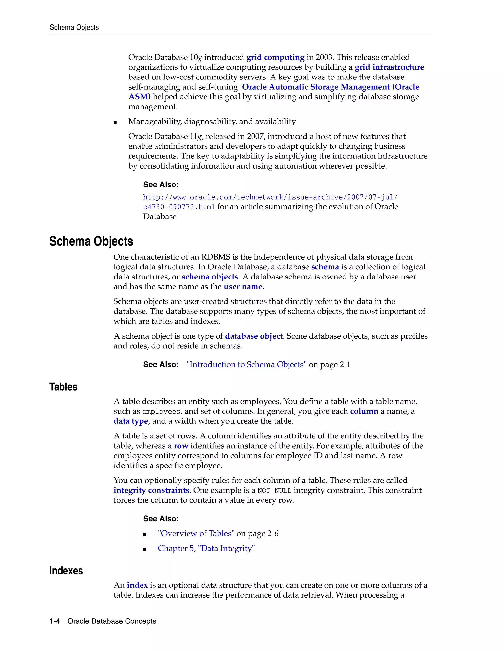 Schema Objects 1-4 Oracle Database Concepts Oracle Database 10g introduced grid computing in 2003. This release enabled organizations to virtualize computing resources by building a grid infrastructure based on low-cost commodity servers. A key goal was to make the database self-managing and self-tuning. Oracle Automatic Storage Management (Oracle ASM) helped achieve this goal by virtualizing and simplifying database storage management. ■ Manageability, diagnosability, and availability Oracle Database 11g, released in 2007, introduced a host of new features that enable administrators and developers to adapt quickly to changing business requirements. The key to adaptability is simplifying the information infrastructure by consolidating information and using automation wherever possible. Schema Objects One characteristic of an RDBMS is the independence of physical data storage from logical data structures. In Oracle Database, a database schema is a collection of logical data structures, or schema objects. A database schema is owned by a database user and has the same name as the user name. Schema objects are user-created structures that directly refer to the data in the database. The database supports many types of schema objects, the most important of which are tables and indexes. A schema object is one type of database object. Some database objects, such as profiles and roles, do not reside in schemas. Tables A table describes an entity such as employees. You define a table with a table name, such as employees, and set of columns. In general, you give each column a name, a data type, and a width when you create the table. A table is a set of rows. A column identifies an attribute of the entity described by the table, whereas a row identifies an instance of the entity. For example, attributes of the employees entity correspond to columns for employee ID and last name. A row identifies a specific employee. You can optionally specify rules for each column of a table. These rules are called integrity constraints. One example is a NOT NULL integrity constraint. This constraint forces the column to contain a value in every row. Indexes An index is an optional data structure that you can create on one or more columns of a table. Indexes can increase the performance of data retrieval. When processing a See Also: http://www.oracle.com/technetwork/issue-archive/2007/07-jul/ o4730-090772.html for an article summarizing the evolution of Oracle Database See Also: "Introduction to Schema Objects" on page 2-1 See Also: ■ "Overview of Tables" on page 2-6 ■ Chapter 5, "Data Integrity" 