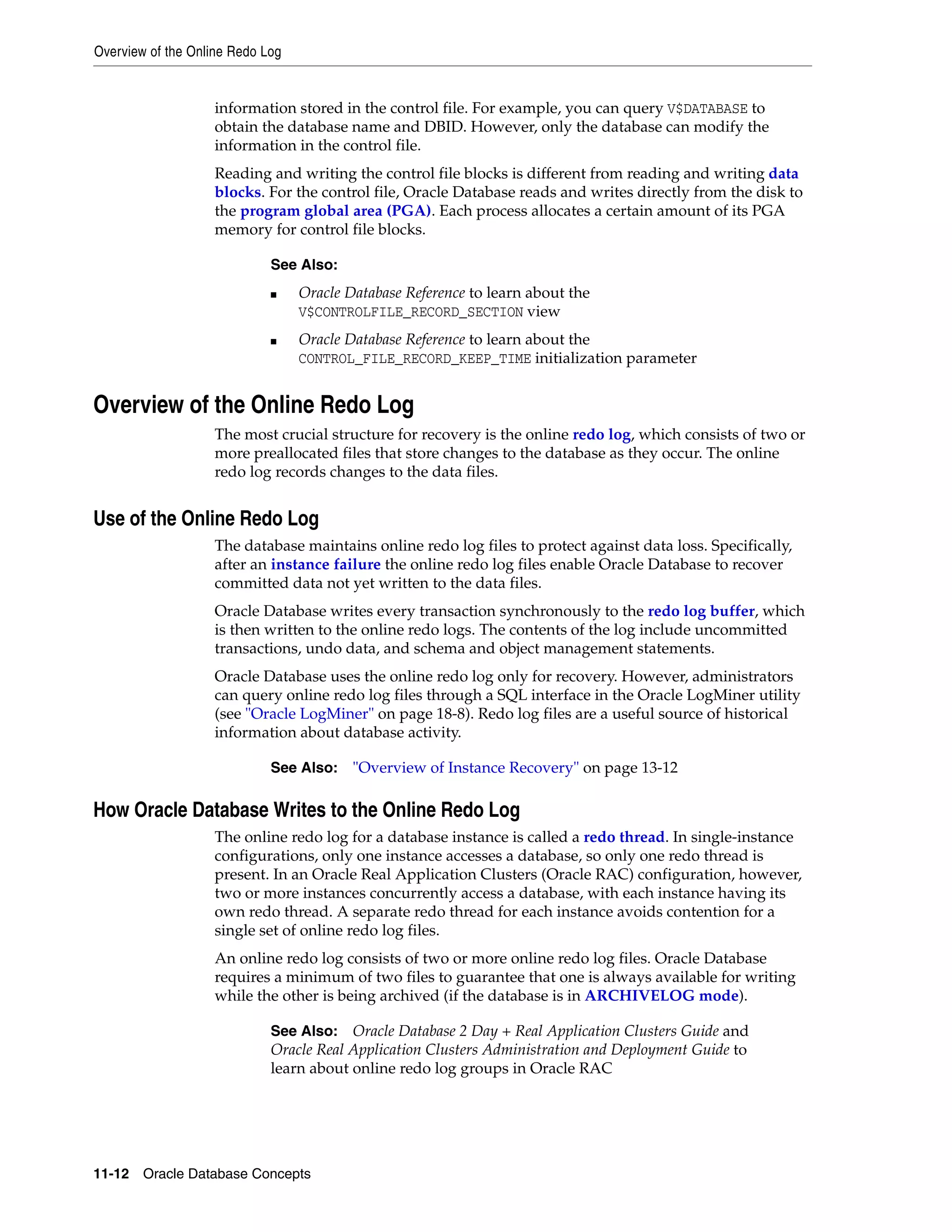 Overview of the Online Redo Log 11-12 Oracle Database Concepts information stored in the control file. For example, you can query V$DATABASE to obtain the database name and DBID. However, only the database can modify the information in the control file. Reading and writing the control file blocks is different from reading and writing data blocks. For the control file, Oracle Database reads and writes directly from the disk to the program global area (PGA). Each process allocates a certain amount of its PGA memory for control file blocks. Overview of the Online Redo Log The most crucial structure for recovery is the online redo log, which consists of two or more preallocated files that store changes to the database as they occur. The online redo log records changes to the data files. Use of the Online Redo Log The database maintains online redo log files to protect against data loss. Specifically, after an instance failure the online redo log files enable Oracle Database to recover committed data not yet written to the data files. Oracle Database writes every transaction synchronously to the redo log buffer, which is then written to the online redo logs. The contents of the log include uncommitted transactions, undo data, and schema and object management statements. Oracle Database uses the online redo log only for recovery. However, administrators can query online redo log files through a SQL interface in the Oracle LogMiner utility (see "Oracle LogMiner" on page 18-8). Redo log files are a useful source of historical information about database activity. How Oracle Database Writes to the Online Redo Log The online redo log for a database instance is called a redo thread. In single-instance configurations, only one instance accesses a database, so only one redo thread is present. In an Oracle Real Application Clusters (Oracle RAC) configuration, however, two or more instances concurrently access a database, with each instance having its own redo thread. A separate redo thread for each instance avoids contention for a single set of online redo log files. An online redo log consists of two or more online redo log files. Oracle Database requires a minimum of two files to guarantee that one is always available for writing while the other is being archived (if the database is in ARCHIVELOG mode). See Also: ■ Oracle Database Reference to learn about the V$CONTROLFILE_RECORD_SECTION view ■ Oracle Database Reference to learn about the CONTROL_FILE_RECORD_KEEP_TIME initialization parameter See Also: "Overview of Instance Recovery" on page 13-12 See Also: Oracle Database 2 Day + Real Application Clusters Guide and Oracle Real Application Clusters Administration and Deployment Guide to learn about online redo log groups in Oracle RAC 