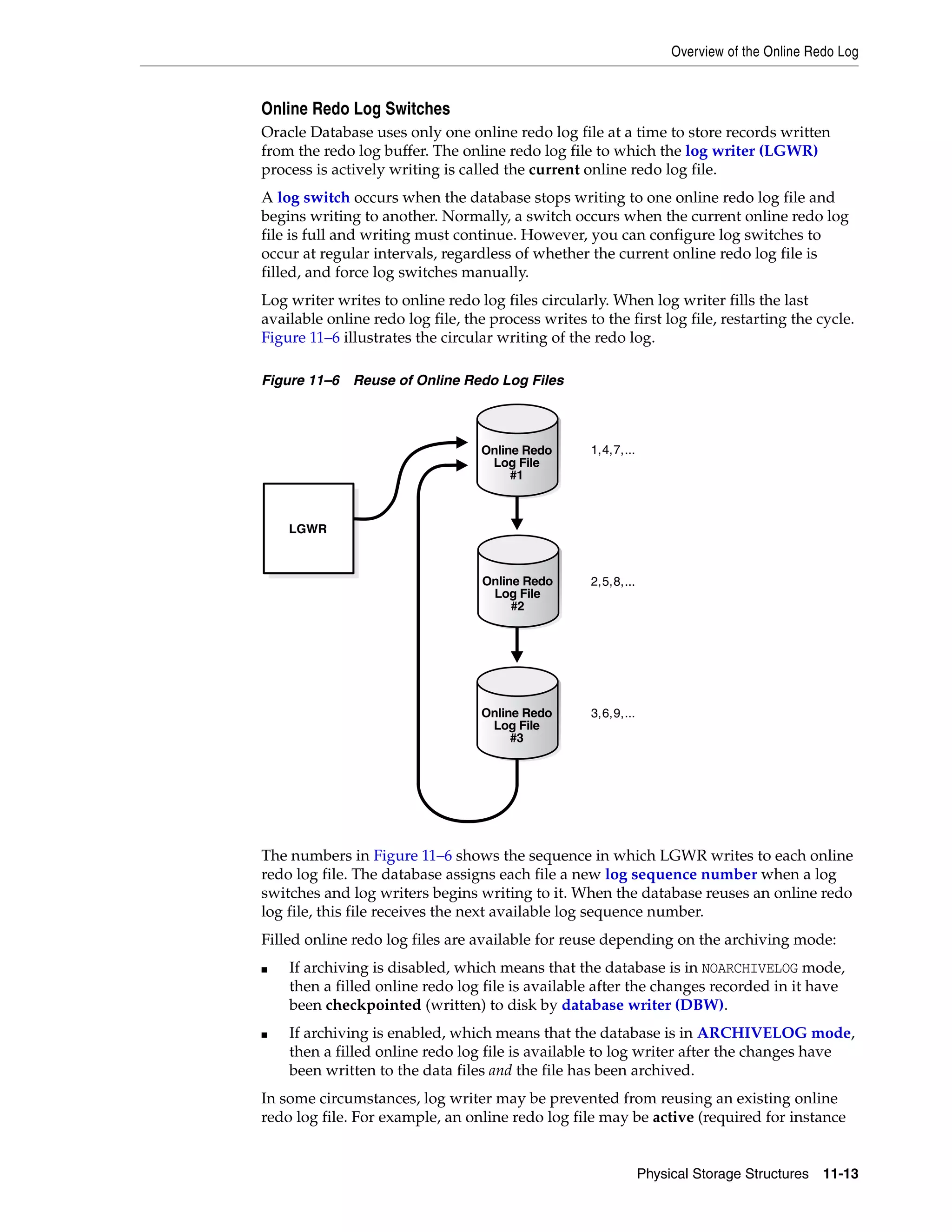 Overview of the Online Redo Log Physical Storage Structures 11-13 Online Redo Log Switches Oracle Database uses only one online redo log file at a time to store records written from the redo log buffer. The online redo log file to which the log writer (LGWR) process is actively writing is called the current online redo log file. A log switch occurs when the database stops writing to one online redo log file and begins writing to another. Normally, a switch occurs when the current online redo log file is full and writing must continue. However, you can configure log switches to occur at regular intervals, regardless of whether the current online redo log file is filled, and force log switches manually. Log writer writes to online redo log files circularly. When log writer fills the last available online redo log file, the process writes to the first log file, restarting the cycle. Figure 11–6 illustrates the circular writing of the redo log. Figure 11–6 Reuse of Online Redo Log Files The numbers in Figure 11–6 shows the sequence in which LGWR writes to each online redo log file. The database assigns each file a new log sequence number when a log switches and log writers begins writing to it. When the database reuses an online redo log file, this file receives the next available log sequence number. Filled online redo log files are available for reuse depending on the archiving mode: ■ If archiving is disabled, which means that the database is in NOARCHIVELOG mode, then a filled online redo log file is available after the changes recorded in it have been checkpointed (written) to disk by database writer (DBW). ■ If archiving is enabled, which means that the database is in ARCHIVELOG mode, then a filled online redo log file is available to log writer after the changes have been written to the data files and the file has been archived. In some circumstances, log writer may be prevented from reusing an existing online redo log file. For example, an online redo log file may be active (required for instance LGWR 1,4,7,... 3,6,9,... 2,5,8,... Online Redo Log File #3 Online Redo Log File #2 Online Redo Log File #1 