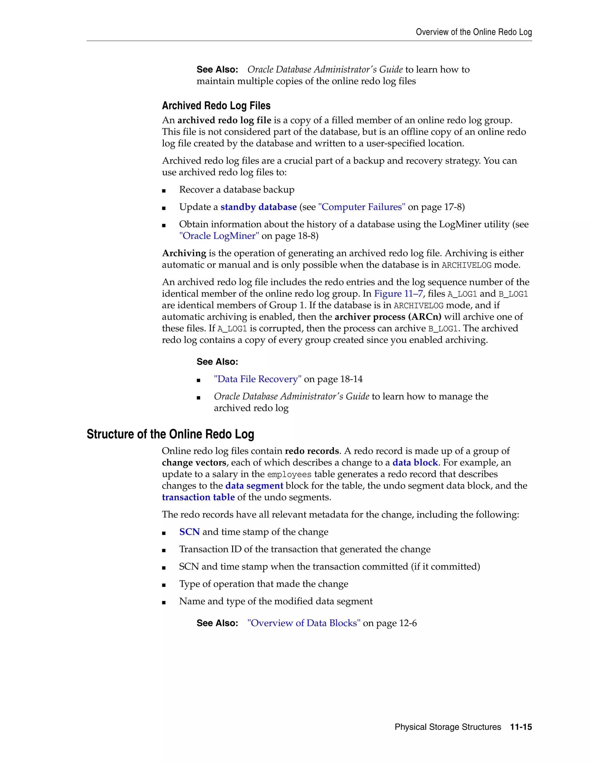 Overview of the Online Redo Log Physical Storage Structures 11-15 Archived Redo Log Files An archived redo log file is a copy of a filled member of an online redo log group. This file is not considered part of the database, but is an offline copy of an online redo log file created by the database and written to a user-specified location. Archived redo log files are a crucial part of a backup and recovery strategy. You can use archived redo log files to: ■ Recover a database backup ■ Update a standby database (see "Computer Failures" on page 17-8) ■ Obtain information about the history of a database using the LogMiner utility (see "Oracle LogMiner" on page 18-8) Archiving is the operation of generating an archived redo log file. Archiving is either automatic or manual and is only possible when the database is in ARCHIVELOG mode. An archived redo log file includes the redo entries and the log sequence number of the identical member of the online redo log group. In Figure 11–7, files A_LOG1 and B_LOG1 are identical members of Group 1. If the database is in ARCHIVELOG mode, and if automatic archiving is enabled, then the archiver process (ARCn) will archive one of these files. If A_LOG1 is corrupted, then the process can archive B_LOG1. The archived redo log contains a copy of every group created since you enabled archiving. Structure of the Online Redo Log Online redo log files contain redo records. A redo record is made up of a group of change vectors, each of which describes a change to a data block. For example, an update to a salary in the employees table generates a redo record that describes changes to the data segment block for the table, the undo segment data block, and the transaction table of the undo segments. The redo records have all relevant metadata for the change, including the following: ■ SCN and time stamp of the change ■ Transaction ID of the transaction that generated the change ■ SCN and time stamp when the transaction committed (if it committed) ■ Type of operation that made the change ■ Name and type of the modified data segment See Also: Oracle Database Administrator's Guide to learn how to maintain multiple copies of the online redo log files See Also: ■ "Data File Recovery" on page 18-14 ■ Oracle Database Administrator's Guide to learn how to manage the archived redo log See Also: "Overview of Data Blocks" on page 12-6 
