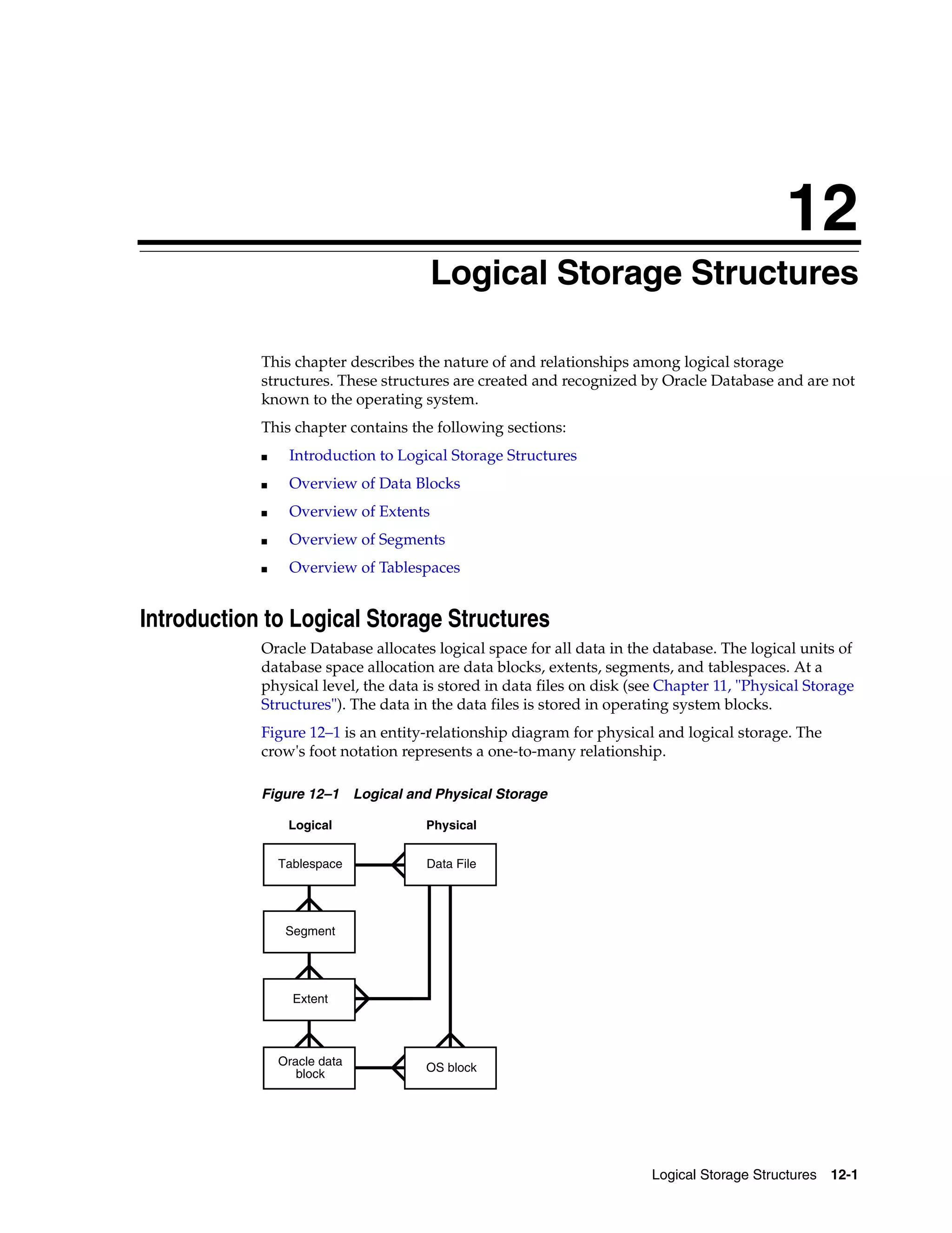 12 Logical Storage Structures 12-1 12Logical Storage Structures This chapter describes the nature of and relationships among logical storage structures. These structures are created and recognized by Oracle Database and are not known to the operating system. This chapter contains the following sections: ■ Introduction to Logical Storage Structures ■ Overview of Data Blocks ■ Overview of Extents ■ Overview of Segments ■ Overview of Tablespaces Introduction to Logical Storage Structures Oracle Database allocates logical space for all data in the database. The logical units of database space allocation are data blocks, extents, segments, and tablespaces. At a physical level, the data is stored in data files on disk (see Chapter 11, "Physical Storage Structures"). The data in the data files is stored in operating system blocks. Figure 12–1 is an entity-relationship diagram for physical and logical storage. The crow's foot notation represents a one-to-many relationship. Figure 12–1 Logical and Physical Storage Oracle data block Extent Segment Tablespace OS block Data File Logical Physical 
